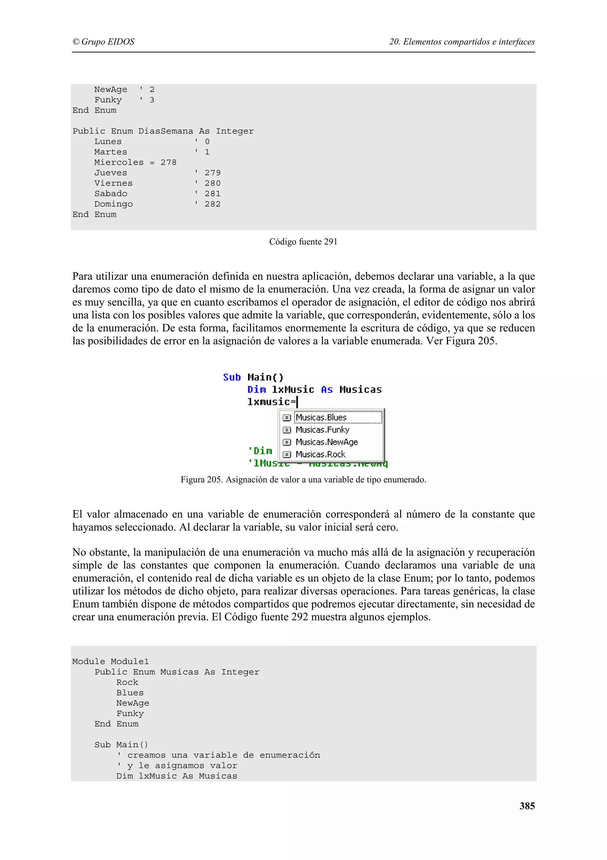 © Grupo EIDOS

NewAge
Funky
End Enum

20. Elementos compartidos e interfaces

' 2
' 3

Public Enum DiasSemana As Integer
Lunes
' 0
Martes
' 1
Miercoles = 278
Jueves
' 279
Viernes
' 280
Sabado
' 281
Domingo
' 282
End Enum
Código fuente 291

Para utilizar una enumeración definida en nuestra aplicación, debemos declarar una variable, a la que
daremos como tipo de dato el mismo de la enumeración. Una vez creada, la forma de asignar un valor
es muy sencilla, ya que en cuanto escribamos el operador de asignación, el editor de código nos abrirá
una lista con los posibles valores que admite la variable, que corresponderán, evidentemente, sólo a los
de la enumeración. De esta forma, facilitamos enormemente la escritura de código, ya que se reducen
las posibilidades de error en la asignación de valores a la variable enumerada. Ver Figura 205.

Figura 205. Asignación de valor a una variable de tipo enumerado.

El valor almacenado en una variable de enumeración corresponderá al número de la constante que
hayamos seleccionado. Al declarar la variable, su valor inicial será cero.
No obstante, la manipulación de una enumeración va mucho más allá de la asignación y recuperación
simple de las constantes que componen la enumeración. Cuando declaramos una variable de una
enumeración, el contenido real de dicha variable es un objeto de la clase Enum; por lo tanto, podemos
utilizar los métodos de dicho objeto, para realizar diversas operaciones. Para tareas genéricas, la clase
Enum también dispone de métodos compartidos que podremos ejecutar directamente, sin necesidad de
crear una enumeración previa. El Código fuente 292 muestra algunos ejemplos.

Module Module1
Public Enum Musicas As Integer
Rock
Blues
NewAge
Funky
End Enum
Sub Main()
' creamos una variable de enumeración
' y le asignamos valor
Dim lxMusic As Musicas

385

 