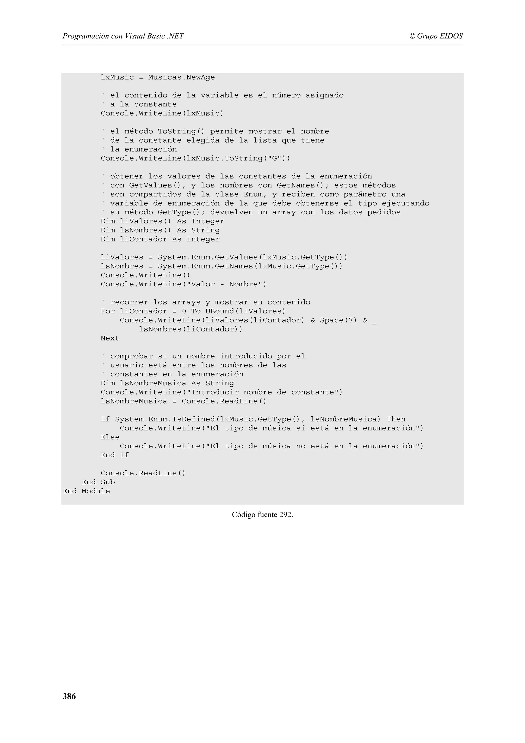 Programación con Visual Basic .NET

© Grupo EIDOS

lxMusic = Musicas.NewAge
' el contenido de la variable es el número asignado
' a la constante
Console.WriteLine(lxMusic)
' el método ToString() permite mostrar el nombre
' de la constante elegida de la lista que tiene
' la enumeración
Console.WriteLine(lxMusic.ToString("G"))
' obtener los valores de las constantes de la enumeración
' con GetValues(), y los nombres con GetNames(); estos métodos
' son compartidos de la clase Enum, y reciben como parámetro una
' variable de enumeración de la que debe obtenerse el tipo ejecutando
' su método GetType(); devuelven un array con los datos pedidos
Dim liValores() As Integer
Dim lsNombres() As String
Dim liContador As Integer
liValores = System.Enum.GetValues(lxMusic.GetType())
lsNombres = System.Enum.GetNames(lxMusic.GetType())
Console.WriteLine()
Console.WriteLine("Valor - Nombre")
' recorrer los arrays y mostrar su contenido
For liContador = 0 To UBound(liValores)
Console.WriteLine(liValores(liContador) & Space(7) & _
lsNombres(liContador))
Next
' comprobar si un nombre introducido por el
' usuario está entre los nombres de las
' constantes en la enumeración
Dim lsNombreMusica As String
Console.WriteLine("Introducir nombre de constante")
lsNombreMusica = Console.ReadLine()
If System.Enum.IsDefined(lxMusic.GetType(), lsNombreMusica) Then
Console.WriteLine("El tipo de música sí está en la enumeración")
Else
Console.WriteLine("El tipo de música no está en la enumeración")
End If
Console.ReadLine()
End Sub
End Module
Código fuente 292.

386

 