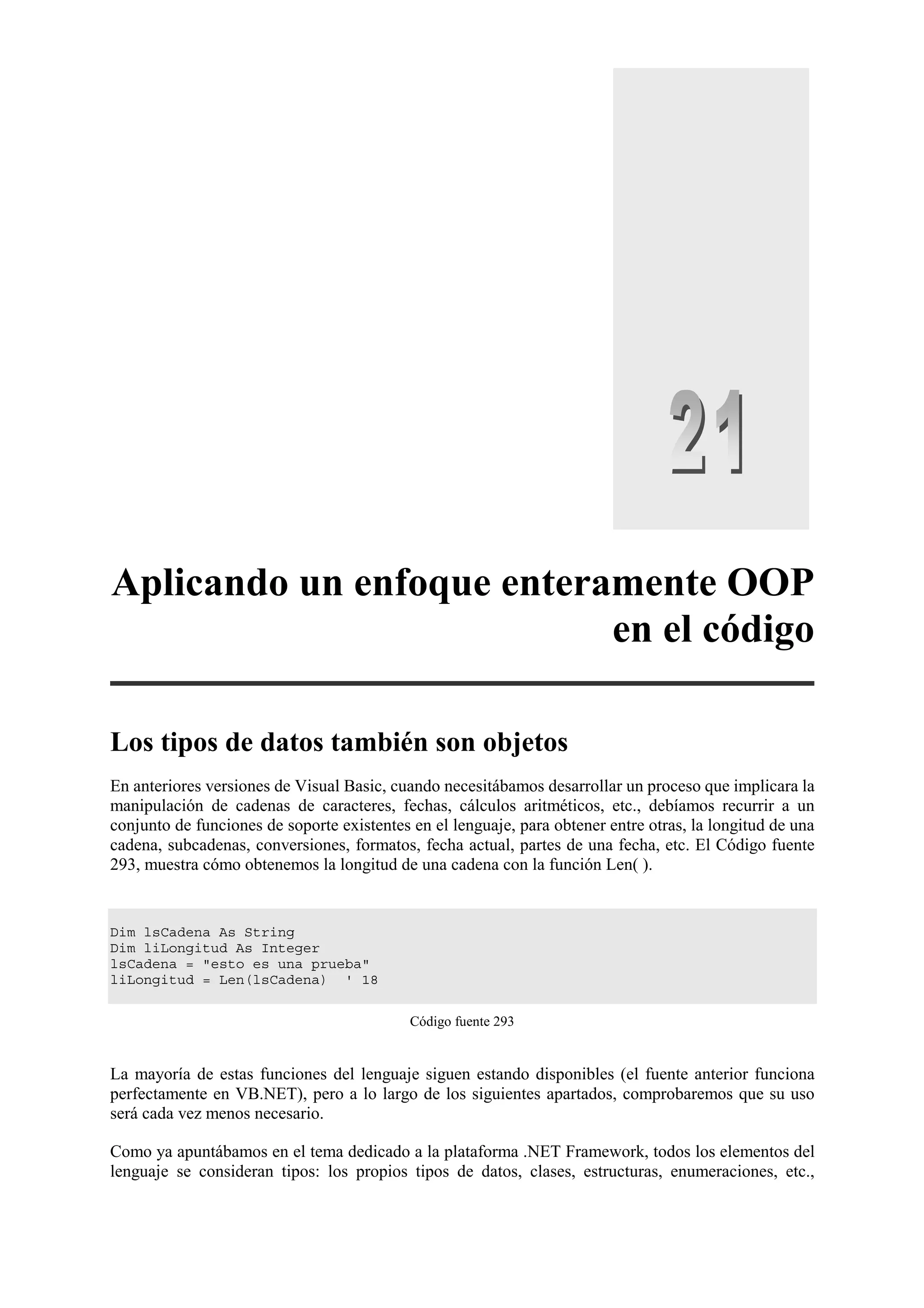 Aplicando un enfoque enteramente OOP
en el código
Los tipos de datos también son objetos
En anteriores versiones de Visual Basic, cuando necesitábamos desarrollar un proceso que implicara la
manipulación de cadenas de caracteres, fechas, cálculos aritméticos, etc., debíamos recurrir a un
conjunto de funciones de soporte existentes en el lenguaje, para obtener entre otras, la longitud de una
cadena, subcadenas, conversiones, formatos, fecha actual, partes de una fecha, etc. El Código fuente
293, muestra cómo obtenemos la longitud de una cadena con la función Len( ).

Dim lsCadena As String
Dim liLongitud As Integer
lsCadena = "esto es una prueba"
liLongitud = Len(lsCadena) ' 18
Código fuente 293

La mayoría de estas funciones del lenguaje siguen estando disponibles (el fuente anterior funciona
perfectamente en VB.NET), pero a lo largo de los siguientes apartados, comprobaremos que su uso
será cada vez menos necesario.
Como ya apuntábamos en el tema dedicado a la plataforma .NET Framework, todos los elementos del
lenguaje se consideran tipos: los propios tipos de datos, clases, estructuras, enumeraciones, etc.,

 