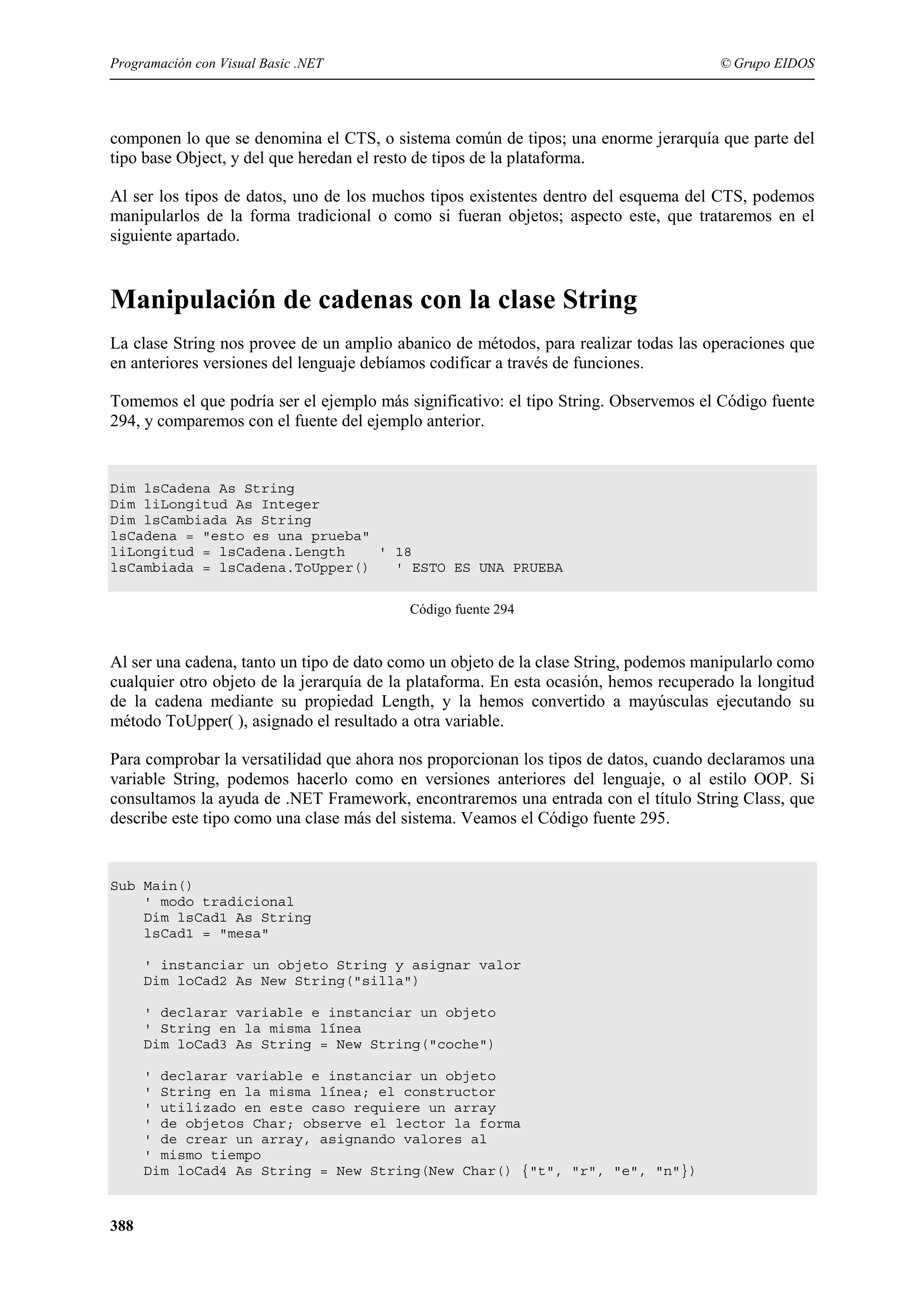 Programación con Visual Basic .NET

© Grupo EIDOS

componen lo que se denomina el CTS, o sistema común de tipos; una enorme jerarquía que parte del
tipo base Object, y del que heredan el resto de tipos de la plataforma.
Al ser los tipos de datos, uno de los muchos tipos existentes dentro del esquema del CTS, podemos
manipularlos de la forma tradicional o como si fueran objetos; aspecto este, que trataremos en el
siguiente apartado.

Manipulación de cadenas con la clase String
La clase String nos provee de un amplio abanico de métodos, para realizar todas las operaciones que
en anteriores versiones del lenguaje debíamos codificar a través de funciones.
Tomemos el que podría ser el ejemplo más significativo: el tipo String. Observemos el Código fuente
294, y comparemos con el fuente del ejemplo anterior.

Dim lsCadena As String
Dim liLongitud As Integer
Dim lsCambiada As String
lsCadena = "esto es una prueba"
liLongitud = lsCadena.Length
' 18
lsCambiada = lsCadena.ToUpper()
' ESTO ES UNA PRUEBA
Código fuente 294

Al ser una cadena, tanto un tipo de dato como un objeto de la clase String, podemos manipularlo como
cualquier otro objeto de la jerarquía de la plataforma. En esta ocasión, hemos recuperado la longitud
de la cadena mediante su propiedad Length, y la hemos convertido a mayúsculas ejecutando su
método ToUpper( ), asignado el resultado a otra variable.
Para comprobar la versatilidad que ahora nos proporcionan los tipos de datos, cuando declaramos una
variable String, podemos hacerlo como en versiones anteriores del lenguaje, o al estilo OOP. Si
consultamos la ayuda de .NET Framework, encontraremos una entrada con el título String Class, que
describe este tipo como una clase más del sistema. Veamos el Código fuente 295.

Sub Main()
' modo tradicional
Dim lsCad1 As String
lsCad1 = "mesa"
' instanciar un objeto String y asignar valor
Dim loCad2 As New String("silla")
' declarar variable e instanciar un objeto
' String en la misma línea
Dim loCad3 As String = New String("coche")
' declarar variable e instanciar un objeto
' String en la misma línea; el constructor
' utilizado en este caso requiere un array
' de objetos Char; observe el lector la forma
' de crear un array, asignando valores al
' mismo tiempo
Dim loCad4 As String = New String(New Char() {"t", "r", "e", "n"})

388

 
