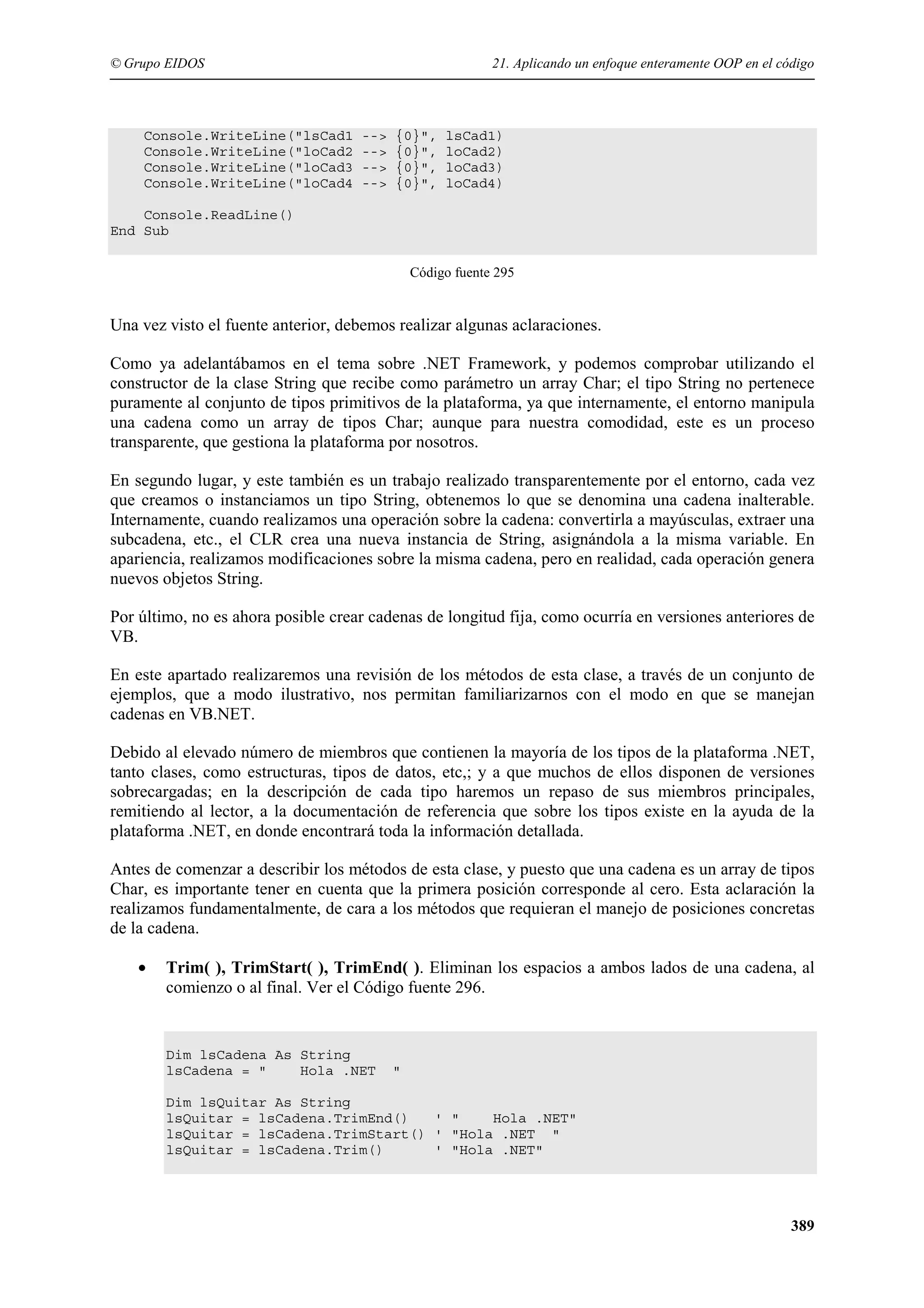 © Grupo EIDOS

Console.WriteLine("lsCad1
Console.WriteLine("loCad2
Console.WriteLine("loCad3
Console.WriteLine("loCad4

21. Aplicando un enfoque enteramente OOP en el código

-->
-->
-->
-->

{0}",
{0}",
{0}",
{0}",

lsCad1)
loCad2)
loCad3)
loCad4)

Console.ReadLine()
End Sub
Código fuente 295

Una vez visto el fuente anterior, debemos realizar algunas aclaraciones.
Como ya adelantábamos en el tema sobre .NET Framework, y podemos comprobar utilizando el
constructor de la clase String que recibe como parámetro un array Char; el tipo String no pertenece
puramente al conjunto de tipos primitivos de la plataforma, ya que internamente, el entorno manipula
una cadena como un array de tipos Char; aunque para nuestra comodidad, este es un proceso
transparente, que gestiona la plataforma por nosotros.
En segundo lugar, y este también es un trabajo realizado transparentemente por el entorno, cada vez
que creamos o instanciamos un tipo String, obtenemos lo que se denomina una cadena inalterable.
Internamente, cuando realizamos una operación sobre la cadena: convertirla a mayúsculas, extraer una
subcadena, etc., el CLR crea una nueva instancia de String, asignándola a la misma variable. En
apariencia, realizamos modificaciones sobre la misma cadena, pero en realidad, cada operación genera
nuevos objetos String.
Por último, no es ahora posible crear cadenas de longitud fija, como ocurría en versiones anteriores de
VB.
En este apartado realizaremos una revisión de los métodos de esta clase, a través de un conjunto de
ejemplos, que a modo ilustrativo, nos permitan familiarizarnos con el modo en que se manejan
cadenas en VB.NET.
Debido al elevado número de miembros que contienen la mayoría de los tipos de la plataforma .NET,
tanto clases, como estructuras, tipos de datos, etc,; y a que muchos de ellos disponen de versiones
sobrecargadas; en la descripción de cada tipo haremos un repaso de sus miembros principales,
remitiendo al lector, a la documentación de referencia que sobre los tipos existe en la ayuda de la
plataforma .NET, en donde encontrará toda la información detallada.
Antes de comenzar a describir los métodos de esta clase, y puesto que una cadena es un array de tipos
Char, es importante tener en cuenta que la primera posición corresponde al cero. Esta aclaración la
realizamos fundamentalmente, de cara a los métodos que requieran el manejo de posiciones concretas
de la cadena.
•

Trim( ), TrimStart( ), TrimEnd( ). Eliminan los espacios a ambos lados de una cadena, al
comienzo o al final. Ver el Código fuente 296.

Dim lsCadena As String
lsCadena = "
Hola .NET

"

Dim lsQuitar As String
lsQuitar = lsCadena.TrimEnd()
' "
Hola .NET"
lsQuitar = lsCadena.TrimStart() ' "Hola .NET "
lsQuitar = lsCadena.Trim()
' "Hola .NET"

389

 
