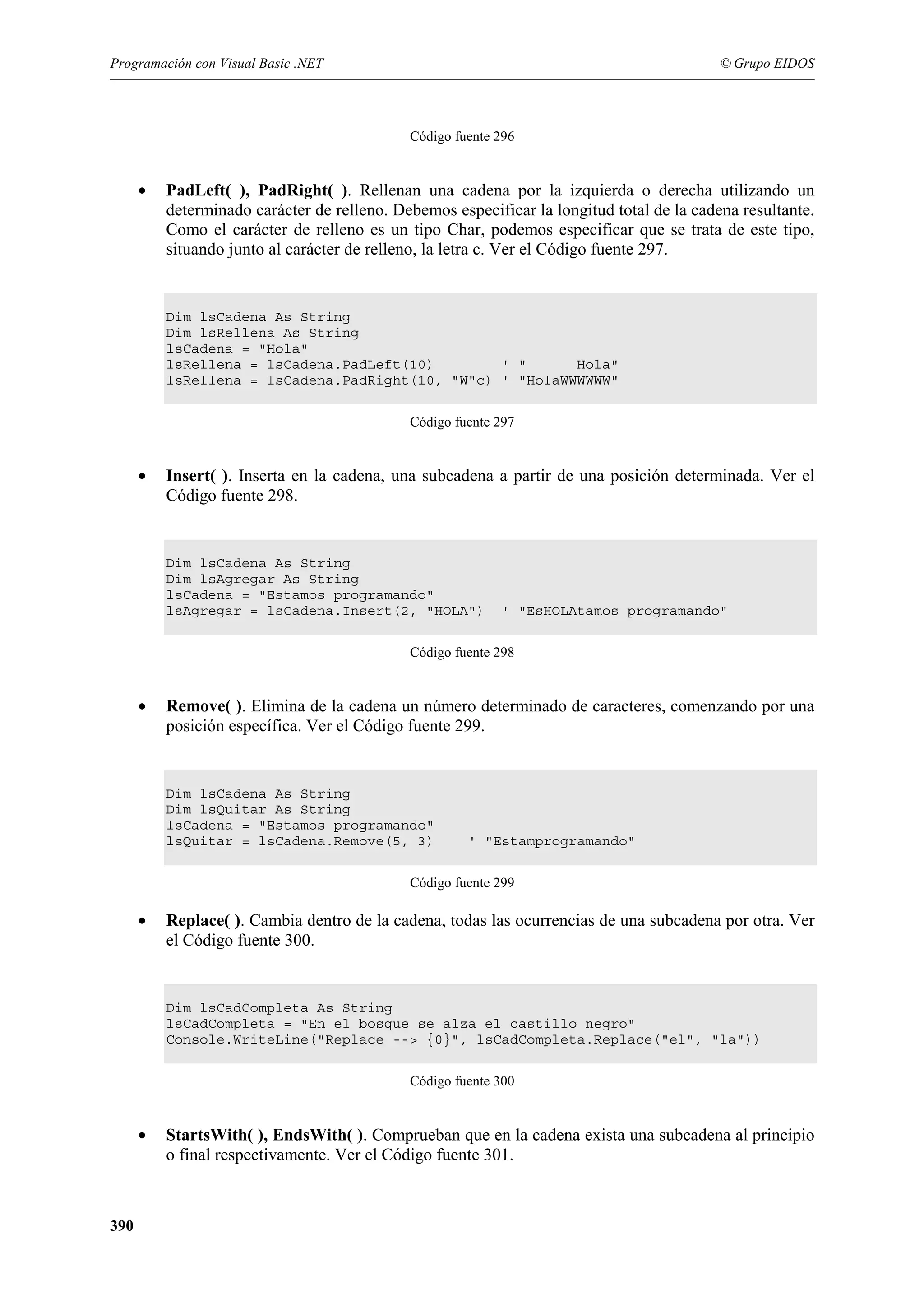 Programación con Visual Basic .NET

© Grupo EIDOS

Código fuente 296

•

PadLeft( ), PadRight( ). Rellenan una cadena por la izquierda o derecha utilizando un
determinado carácter de relleno. Debemos especificar la longitud total de la cadena resultante.
Como el carácter de relleno es un tipo Char, podemos especificar que se trata de este tipo,
situando junto al carácter de relleno, la letra c. Ver el Código fuente 297.

Dim lsCadena As String
Dim lsRellena As String
lsCadena = "Hola"
lsRellena = lsCadena.PadLeft(10)
' "
Hola"
lsRellena = lsCadena.PadRight(10, "W"c) ' "HolaWWWWWW"
Código fuente 297

•

Insert( ). Inserta en la cadena, una subcadena a partir de una posición determinada. Ver el
Código fuente 298.

Dim lsCadena As String
Dim lsAgregar As String
lsCadena = "Estamos programando"
lsAgregar = lsCadena.Insert(2, "HOLA")

' "EsHOLAtamos programando"

Código fuente 298

•

Remove( ). Elimina de la cadena un número determinado de caracteres, comenzando por una
posición específica. Ver el Código fuente 299.

Dim lsCadena As String
Dim lsQuitar As String
lsCadena = "Estamos programando"
lsQuitar = lsCadena.Remove(5, 3)

' "Estamprogramando"

Código fuente 299

•

Replace( ). Cambia dentro de la cadena, todas las ocurrencias de una subcadena por otra. Ver
el Código fuente 300.

Dim lsCadCompleta As String
lsCadCompleta = "En el bosque se alza el castillo negro"
Console.WriteLine("Replace --> {0}", lsCadCompleta.Replace("el", "la"))
Código fuente 300

•

390

StartsWith( ), EndsWith( ). Comprueban que en la cadena exista una subcadena al principio
o final respectivamente. Ver el Código fuente 301.

 