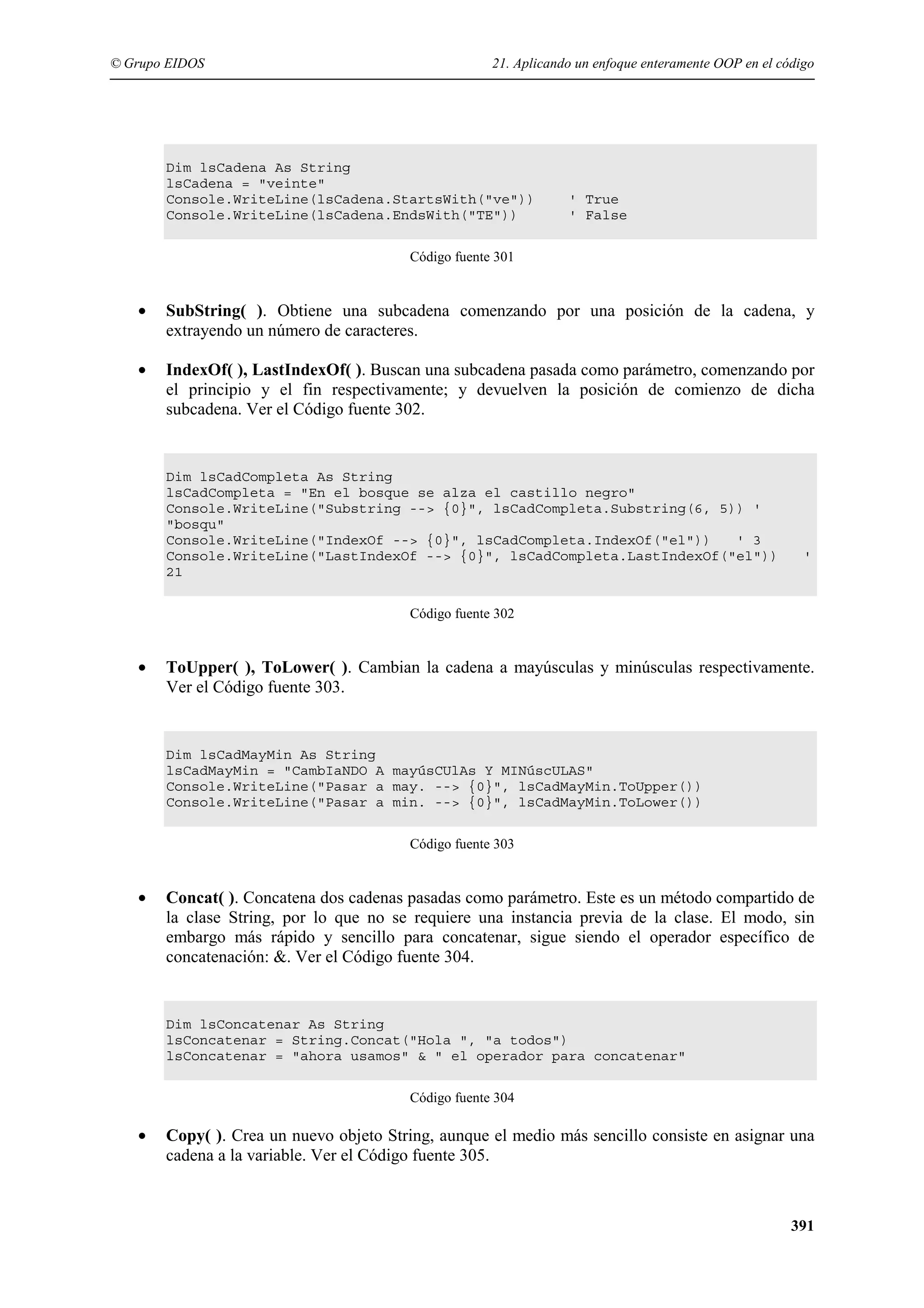 © Grupo EIDOS

21. Aplicando un enfoque enteramente OOP en el código

Dim lsCadena As String
lsCadena = "veinte"
Console.WriteLine(lsCadena.StartsWith("ve"))
Console.WriteLine(lsCadena.EndsWith("TE"))

' True
' False

Código fuente 301

•

SubString( ). Obtiene una subcadena comenzando por una posición de la cadena, y
extrayendo un número de caracteres.

•

IndexOf( ), LastIndexOf( ). Buscan una subcadena pasada como parámetro, comenzando por
el principio y el fin respectivamente; y devuelven la posición de comienzo de dicha
subcadena. Ver el Código fuente 302.

Dim lsCadCompleta As String
lsCadCompleta = "En el bosque se alza el castillo negro"
Console.WriteLine("Substring --> {0}", lsCadCompleta.Substring(6, 5)) '
"bosqu"
Console.WriteLine("IndexOf --> {0}", lsCadCompleta.IndexOf("el"))
' 3
Console.WriteLine("LastIndexOf --> {0}", lsCadCompleta.LastIndexOf("el"))
21

'

Código fuente 302

•

ToUpper( ), ToLower( ). Cambian la cadena a mayúsculas y minúsculas respectivamente.
Ver el Código fuente 303.

Dim lsCadMayMin As String
lsCadMayMin = "CambIaNDO A mayúsCUlAs Y MINúscULAS"
Console.WriteLine("Pasar a may. --> {0}", lsCadMayMin.ToUpper())
Console.WriteLine("Pasar a min. --> {0}", lsCadMayMin.ToLower())
Código fuente 303

•

Concat( ). Concatena dos cadenas pasadas como parámetro. Este es un método compartido de
la clase String, por lo que no se requiere una instancia previa de la clase. El modo, sin
embargo más rápido y sencillo para concatenar, sigue siendo el operador específico de
concatenación: &. Ver el Código fuente 304.

Dim lsConcatenar As String
lsConcatenar = String.Concat("Hola ", "a todos")
lsConcatenar = "ahora usamos" & " el operador para concatenar"
Código fuente 304

•

Copy( ). Crea un nuevo objeto String, aunque el medio más sencillo consiste en asignar una
cadena a la variable. Ver el Código fuente 305.

391

 