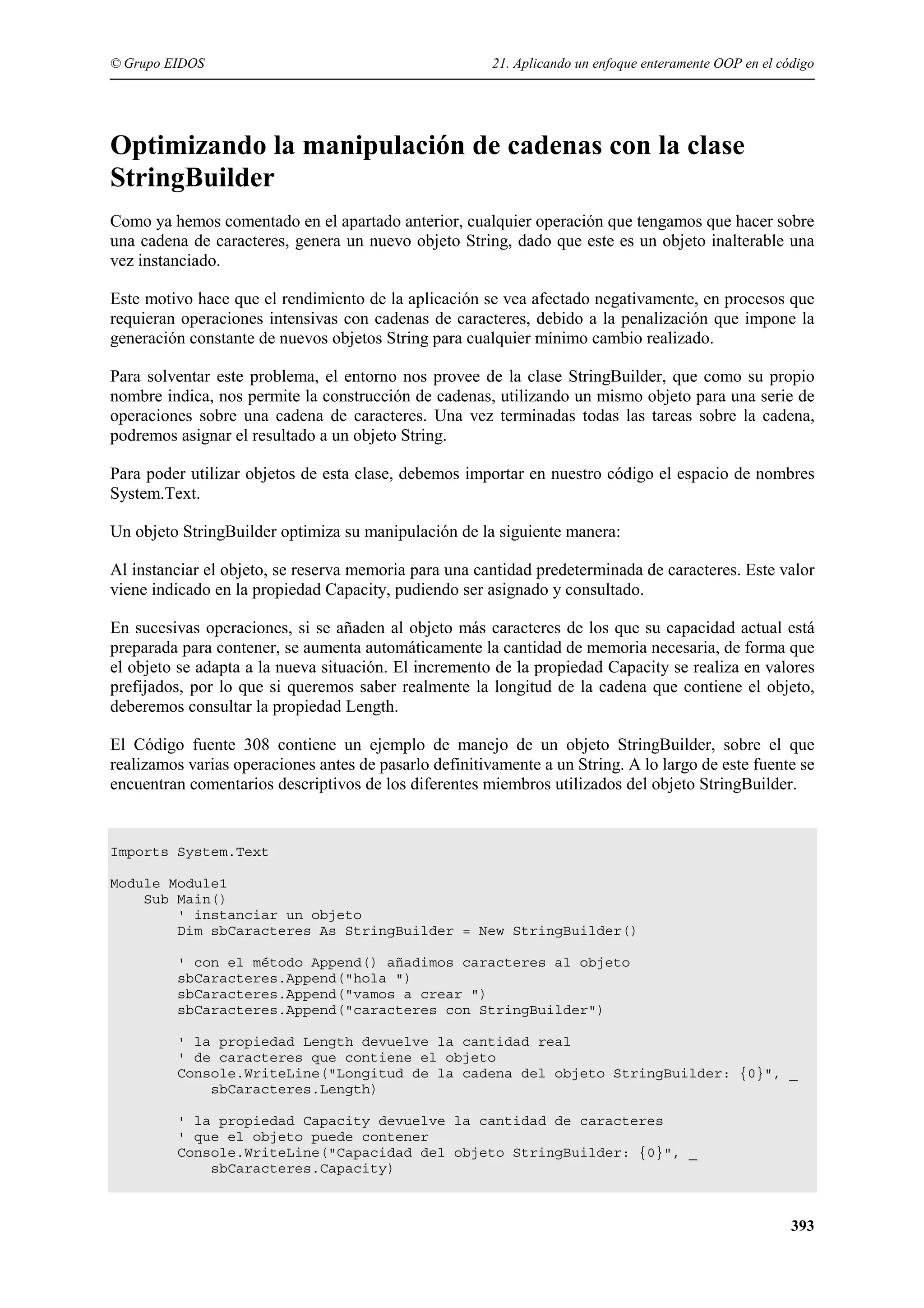 © Grupo EIDOS

21. Aplicando un enfoque enteramente OOP en el código

Optimizando la manipulación de cadenas con la clase
StringBuilder
Como ya hemos comentado en el apartado anterior, cualquier operación que tengamos que hacer sobre
una cadena de caracteres, genera un nuevo objeto String, dado que este es un objeto inalterable una
vez instanciado.
Este motivo hace que el rendimiento de la aplicación se vea afectado negativamente, en procesos que
requieran operaciones intensivas con cadenas de caracteres, debido a la penalización que impone la
generación constante de nuevos objetos String para cualquier mínimo cambio realizado.
Para solventar este problema, el entorno nos provee de la clase StringBuilder, que como su propio
nombre indica, nos permite la construcción de cadenas, utilizando un mismo objeto para una serie de
operaciones sobre una cadena de caracteres. Una vez terminadas todas las tareas sobre la cadena,
podremos asignar el resultado a un objeto String.
Para poder utilizar objetos de esta clase, debemos importar en nuestro código el espacio de nombres
System.Text.
Un objeto StringBuilder optimiza su manipulación de la siguiente manera:
Al instanciar el objeto, se reserva memoria para una cantidad predeterminada de caracteres. Este valor
viene indicado en la propiedad Capacity, pudiendo ser asignado y consultado.
En sucesivas operaciones, si se añaden al objeto más caracteres de los que su capacidad actual está
preparada para contener, se aumenta automáticamente la cantidad de memoria necesaria, de forma que
el objeto se adapta a la nueva situación. El incremento de la propiedad Capacity se realiza en valores
prefijados, por lo que si queremos saber realmente la longitud de la cadena que contiene el objeto,
deberemos consultar la propiedad Length.
El Código fuente 308 contiene un ejemplo de manejo de un objeto StringBuilder, sobre el que
realizamos varias operaciones antes de pasarlo definitivamente a un String. A lo largo de este fuente se
encuentran comentarios descriptivos de los diferentes miembros utilizados del objeto StringBuilder.

Imports System.Text
Module Module1
Sub Main()
' instanciar un objeto
Dim sbCaracteres As StringBuilder = New StringBuilder()
' con el método Append() añadimos caracteres al objeto
sbCaracteres.Append("hola ")
sbCaracteres.Append("vamos a crear ")
sbCaracteres.Append("caracteres con StringBuilder")
' la propiedad Length devuelve la cantidad real
' de caracteres que contiene el objeto
Console.WriteLine("Longitud de la cadena del objeto StringBuilder: {0}", _
sbCaracteres.Length)
' la propiedad Capacity devuelve la cantidad de caracteres
' que el objeto puede contener
Console.WriteLine("Capacidad del objeto StringBuilder: {0}", _
sbCaracteres.Capacity)

393

 