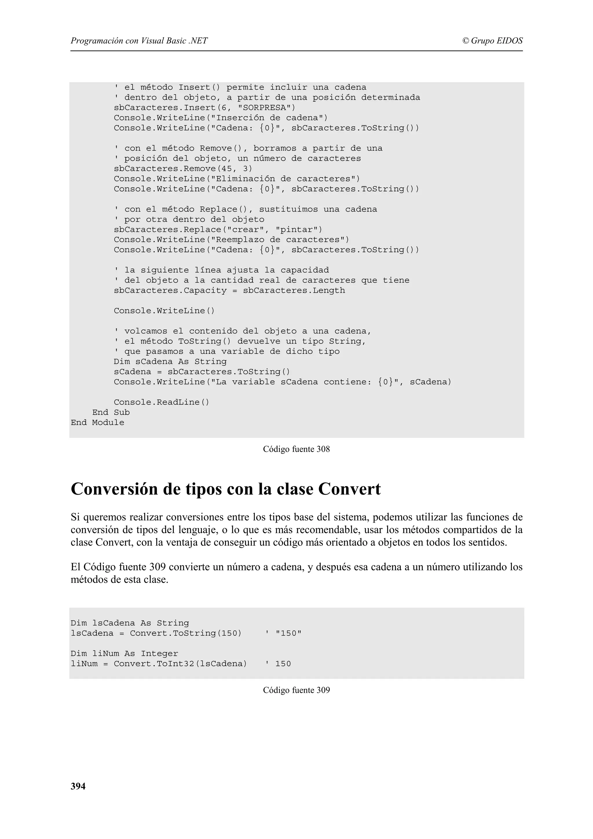 Programación con Visual Basic .NET

© Grupo EIDOS

' el método Insert() permite incluir una cadena
' dentro del objeto, a partir de una posición determinada
sbCaracteres.Insert(6, "SORPRESA")
Console.WriteLine("Inserción de cadena")
Console.WriteLine("Cadena: {0}", sbCaracteres.ToString())
' con el método Remove(), borramos a partir de una
' posición del objeto, un número de caracteres
sbCaracteres.Remove(45, 3)
Console.WriteLine("Eliminación de caracteres")
Console.WriteLine("Cadena: {0}", sbCaracteres.ToString())
' con el método Replace(), sustituimos una cadena
' por otra dentro del objeto
sbCaracteres.Replace("crear", "pintar")
Console.WriteLine("Reemplazo de caracteres")
Console.WriteLine("Cadena: {0}", sbCaracteres.ToString())
' la siguiente línea ajusta la capacidad
' del objeto a la cantidad real de caracteres que tiene
sbCaracteres.Capacity = sbCaracteres.Length
Console.WriteLine()
' volcamos el contenido del objeto a una cadena,
' el método ToString() devuelve un tipo String,
' que pasamos a una variable de dicho tipo
Dim sCadena As String
sCadena = sbCaracteres.ToString()
Console.WriteLine("La variable sCadena contiene: {0}", sCadena)
Console.ReadLine()
End Sub
End Module
Código fuente 308

Conversión de tipos con la clase Convert
Si queremos realizar conversiones entre los tipos base del sistema, podemos utilizar las funciones de
conversión de tipos del lenguaje, o lo que es más recomendable, usar los métodos compartidos de la
clase Convert, con la ventaja de conseguir un código más orientado a objetos en todos los sentidos.
El Código fuente 309 convierte un número a cadena, y después esa cadena a un número utilizando los
métodos de esta clase.

Dim lsCadena As String
lsCadena = Convert.ToString(150)

' "150"

Dim liNum As Integer
liNum = Convert.ToInt32(lsCadena)

' 150
Código fuente 309

394

 