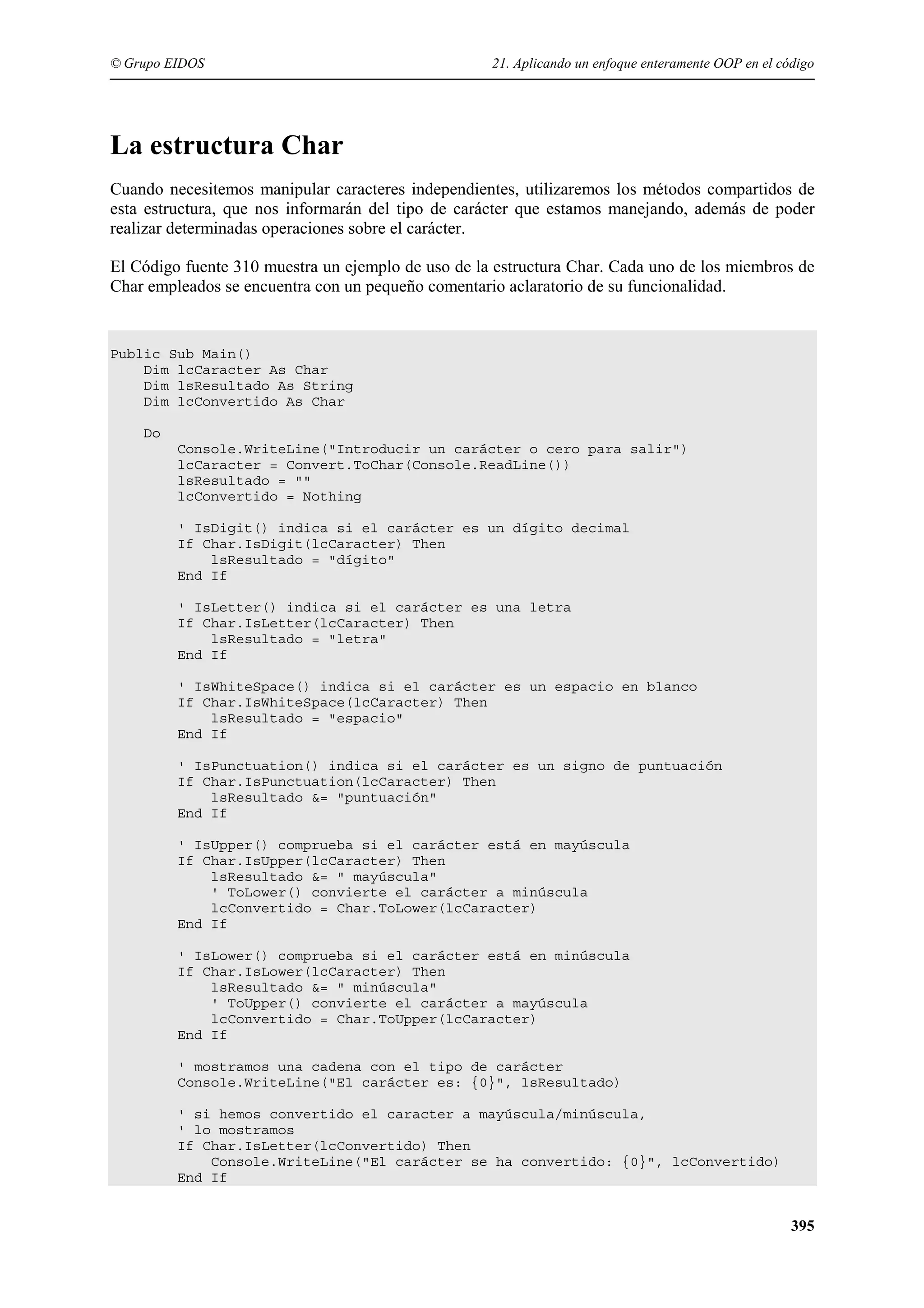 © Grupo EIDOS

21. Aplicando un enfoque enteramente OOP en el código

La estructura Char
Cuando necesitemos manipular caracteres independientes, utilizaremos los métodos compartidos de
esta estructura, que nos informarán del tipo de carácter que estamos manejando, además de poder
realizar determinadas operaciones sobre el carácter.
El Código fuente 310 muestra un ejemplo de uso de la estructura Char. Cada uno de los miembros de
Char empleados se encuentra con un pequeño comentario aclaratorio de su funcionalidad.

Public Sub Main()
Dim lcCaracter As Char
Dim lsResultado As String
Dim lcConvertido As Char
Do
Console.WriteLine("Introducir un carácter o cero para salir")
lcCaracter = Convert.ToChar(Console.ReadLine())
lsResultado = ""
lcConvertido = Nothing
' IsDigit() indica si el carácter es un dígito decimal
If Char.IsDigit(lcCaracter) Then
lsResultado = "dígito"
End If
' IsLetter() indica si el carácter es una letra
If Char.IsLetter(lcCaracter) Then
lsResultado = "letra"
End If
' IsWhiteSpace() indica si el carácter es un espacio en blanco
If Char.IsWhiteSpace(lcCaracter) Then
lsResultado = "espacio"
End If
' IsPunctuation() indica si el carácter es un signo de puntuación
If Char.IsPunctuation(lcCaracter) Then
lsResultado &= "puntuación"
End If
' IsUpper() comprueba si el carácter está en mayúscula
If Char.IsUpper(lcCaracter) Then
lsResultado &= " mayúscula"
' ToLower() convierte el carácter a minúscula
lcConvertido = Char.ToLower(lcCaracter)
End If
' IsLower() comprueba si el carácter está en minúscula
If Char.IsLower(lcCaracter) Then
lsResultado &= " minúscula"
' ToUpper() convierte el carácter a mayúscula
lcConvertido = Char.ToUpper(lcCaracter)
End If
' mostramos una cadena con el tipo de carácter
Console.WriteLine("El carácter es: {0}", lsResultado)
' si hemos convertido el caracter a mayúscula/minúscula,
' lo mostramos
If Char.IsLetter(lcConvertido) Then
Console.WriteLine("El carácter se ha convertido: {0}", lcConvertido)
End If

395

 