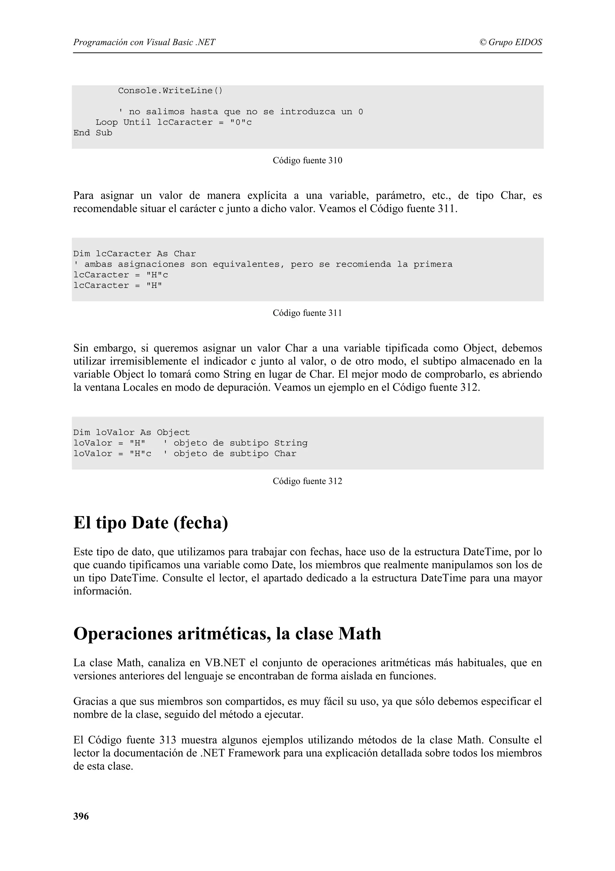 Programación con Visual Basic .NET

© Grupo EIDOS

Console.WriteLine()
' no salimos hasta que no se introduzca un 0
Loop Until lcCaracter = "0"c
End Sub
Código fuente 310

Para asignar un valor de manera explícita a una variable, parámetro, etc., de tipo Char, es
recomendable situar el carácter c junto a dicho valor. Veamos el Código fuente 311.

Dim lcCaracter As Char
' ambas asignaciones son equivalentes, pero se recomienda la primera
lcCaracter = "H"c
lcCaracter = "H"
Código fuente 311

Sin embargo, si queremos asignar un valor Char a una variable tipificada como Object, debemos
utilizar irremisiblemente el indicador c junto al valor, o de otro modo, el subtipo almacenado en la
variable Object lo tomará como String en lugar de Char. El mejor modo de comprobarlo, es abriendo
la ventana Locales en modo de depuración. Veamos un ejemplo en el Código fuente 312.

Dim loValor As Object
loValor = "H"
' objeto de subtipo String
loValor = "H"c ' objeto de subtipo Char
Código fuente 312

El tipo Date (fecha)
Este tipo de dato, que utilizamos para trabajar con fechas, hace uso de la estructura DateTime, por lo
que cuando tipificamos una variable como Date, los miembros que realmente manipulamos son los de
un tipo DateTime. Consulte el lector, el apartado dedicado a la estructura DateTime para una mayor
información.

Operaciones aritméticas, la clase Math
La clase Math, canaliza en VB.NET el conjunto de operaciones aritméticas más habituales, que en
versiones anteriores del lenguaje se encontraban de forma aislada en funciones.
Gracias a que sus miembros son compartidos, es muy fácil su uso, ya que sólo debemos especificar el
nombre de la clase, seguido del método a ejecutar.
El Código fuente 313 muestra algunos ejemplos utilizando métodos de la clase Math. Consulte el
lector la documentación de .NET Framework para una explicación detallada sobre todos los miembros
de esta clase.

396

 