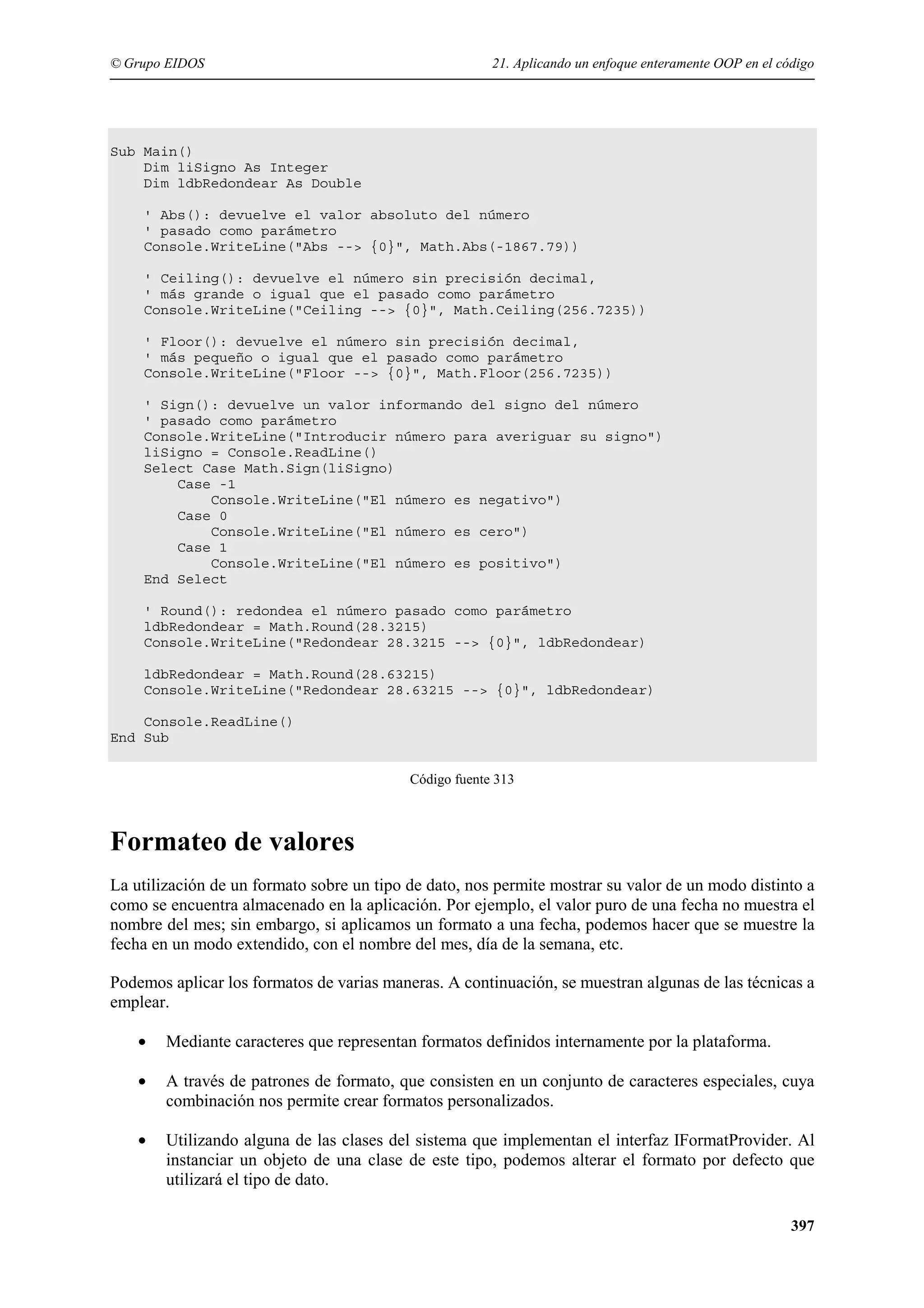 © Grupo EIDOS

21. Aplicando un enfoque enteramente OOP en el código

Sub Main()
Dim liSigno As Integer
Dim ldbRedondear As Double
' Abs(): devuelve el valor absoluto del número
' pasado como parámetro
Console.WriteLine("Abs --> {0}", Math.Abs(-1867.79))
' Ceiling(): devuelve el número sin precisión decimal,
' más grande o igual que el pasado como parámetro
Console.WriteLine("Ceiling --> {0}", Math.Ceiling(256.7235))
' Floor(): devuelve el número sin precisión decimal,
' más pequeño o igual que el pasado como parámetro
Console.WriteLine("Floor --> {0}", Math.Floor(256.7235))
' Sign(): devuelve un valor informando del signo del número
' pasado como parámetro
Console.WriteLine("Introducir número para averiguar su signo")
liSigno = Console.ReadLine()
Select Case Math.Sign(liSigno)
Case -1
Console.WriteLine("El número es negativo")
Case 0
Console.WriteLine("El número es cero")
Case 1
Console.WriteLine("El número es positivo")
End Select
' Round(): redondea el número pasado como parámetro
ldbRedondear = Math.Round(28.3215)
Console.WriteLine("Redondear 28.3215 --> {0}", ldbRedondear)
ldbRedondear = Math.Round(28.63215)
Console.WriteLine("Redondear 28.63215 --> {0}", ldbRedondear)
Console.ReadLine()
End Sub
Código fuente 313

Formateo de valores
La utilización de un formato sobre un tipo de dato, nos permite mostrar su valor de un modo distinto a
como se encuentra almacenado en la aplicación. Por ejemplo, el valor puro de una fecha no muestra el
nombre del mes; sin embargo, si aplicamos un formato a una fecha, podemos hacer que se muestre la
fecha en un modo extendido, con el nombre del mes, día de la semana, etc.
Podemos aplicar los formatos de varias maneras. A continuación, se muestran algunas de las técnicas a
emplear.
•

Mediante caracteres que representan formatos definidos internamente por la plataforma.

•

A través de patrones de formato, que consisten en un conjunto de caracteres especiales, cuya
combinación nos permite crear formatos personalizados.

•

Utilizando alguna de las clases del sistema que implementan el interfaz IFormatProvider. Al
instanciar un objeto de una clase de este tipo, podemos alterar el formato por defecto que
utilizará el tipo de dato.
397

 