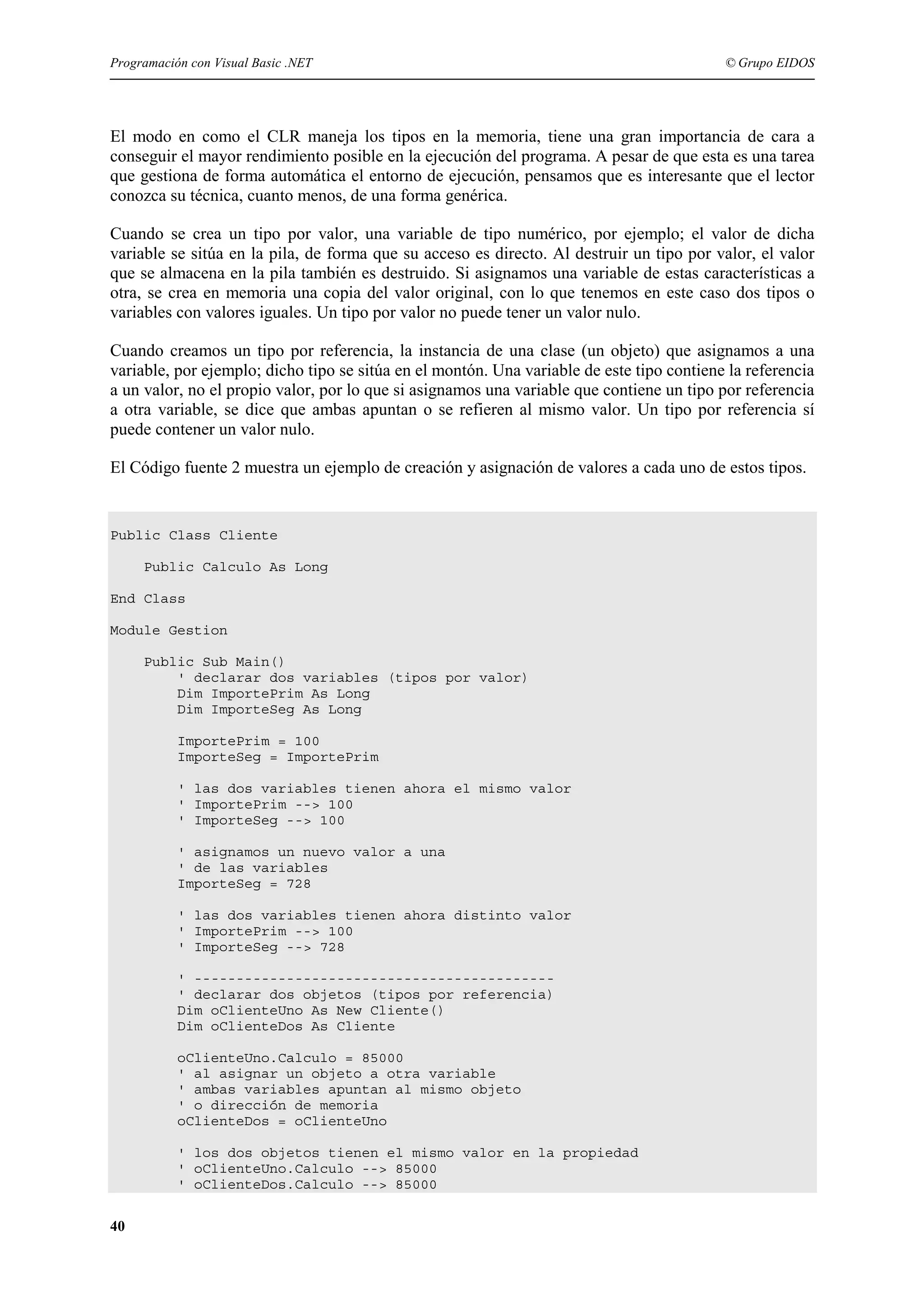 Programación con Visual Basic .NET

© Grupo EIDOS

El modo en como el CLR maneja los tipos en la memoria, tiene una gran importancia de cara a
conseguir el mayor rendimiento posible en la ejecución del programa. A pesar de que esta es una tarea
que gestiona de forma automática el entorno de ejecución, pensamos que es interesante que el lector
conozca su técnica, cuanto menos, de una forma genérica.
Cuando se crea un tipo por valor, una variable de tipo numérico, por ejemplo; el valor de dicha
variable se sitúa en la pila, de forma que su acceso es directo. Al destruir un tipo por valor, el valor
que se almacena en la pila también es destruido. Si asignamos una variable de estas características a
otra, se crea en memoria una copia del valor original, con lo que tenemos en este caso dos tipos o
variables con valores iguales. Un tipo por valor no puede tener un valor nulo.
Cuando creamos un tipo por referencia, la instancia de una clase (un objeto) que asignamos a una
variable, por ejemplo; dicho tipo se sitúa en el montón. Una variable de este tipo contiene la referencia
a un valor, no el propio valor, por lo que si asignamos una variable que contiene un tipo por referencia
a otra variable, se dice que ambas apuntan o se refieren al mismo valor. Un tipo por referencia sí
puede contener un valor nulo.
El Código fuente 2 muestra un ejemplo de creación y asignación de valores a cada uno de estos tipos.

Public Class Cliente
Public Calculo As Long
End Class
Module Gestion
Public Sub Main()
' declarar dos variables (tipos por valor)
Dim ImportePrim As Long
Dim ImporteSeg As Long
ImportePrim = 100
ImporteSeg = ImportePrim
' las dos variables tienen ahora el mismo valor
' ImportePrim --> 100
' ImporteSeg --> 100
' asignamos un nuevo valor a una
' de las variables
ImporteSeg = 728
' las dos variables tienen ahora distinto valor
' ImportePrim --> 100
' ImporteSeg --> 728
' ------------------------------------------' declarar dos objetos (tipos por referencia)
Dim oClienteUno As New Cliente()
Dim oClienteDos As Cliente
oClienteUno.Calculo = 85000
' al asignar un objeto a otra variable
' ambas variables apuntan al mismo objeto
' o dirección de memoria
oClienteDos = oClienteUno
' los dos objetos tienen el mismo valor en la propiedad
' oClienteUno.Calculo --> 85000
' oClienteDos.Calculo --> 85000

40

 