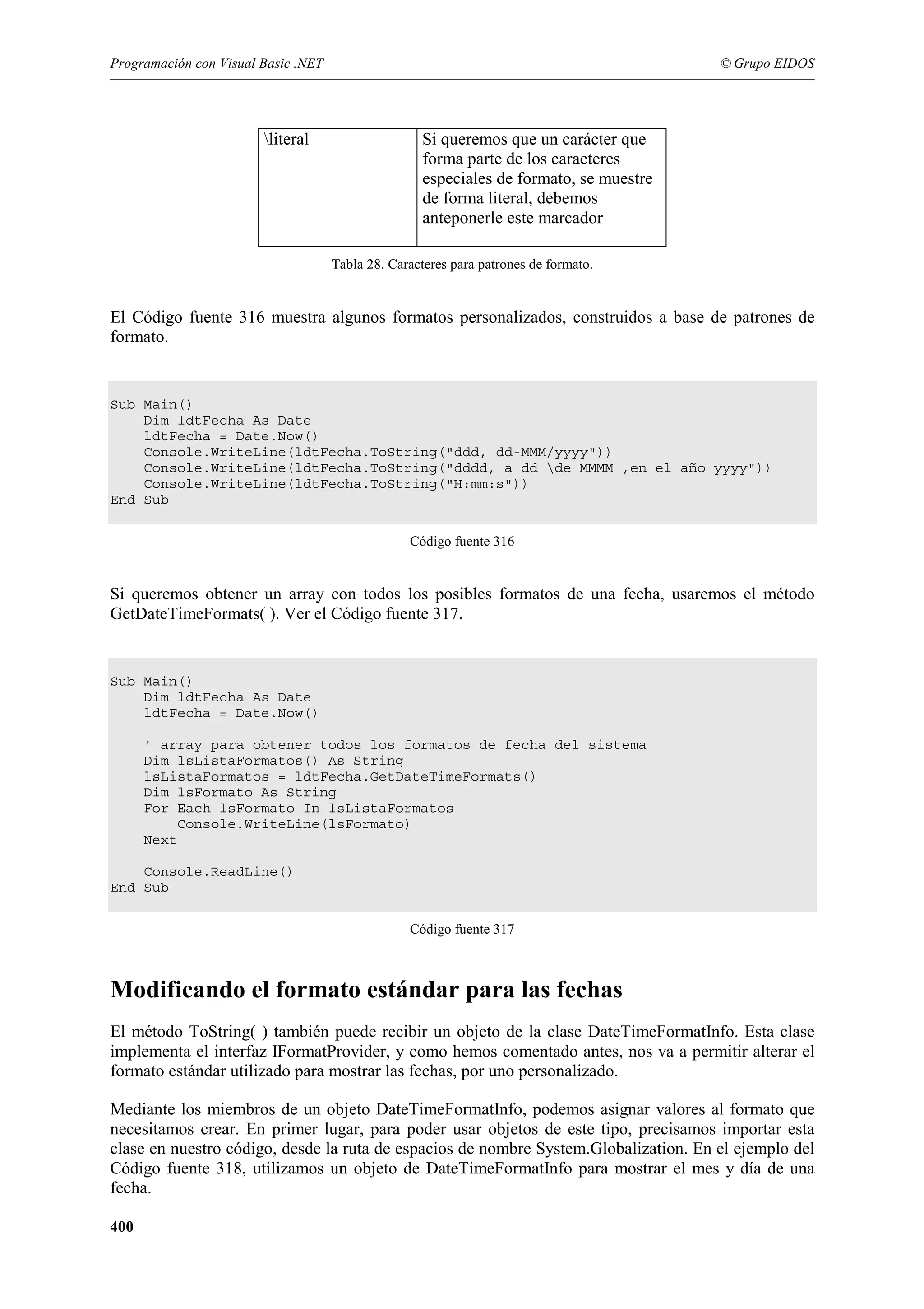 Programación con Visual Basic .NET

literal

© Grupo EIDOS

Si queremos que un carácter que
forma parte de los caracteres
especiales de formato, se muestre
de forma literal, debemos
anteponerle este marcador
Tabla 28. Caracteres para patrones de formato.

El Código fuente 316 muestra algunos formatos personalizados, construidos a base de patrones de
formato.

Sub Main()
Dim ldtFecha As Date
ldtFecha = Date.Now()
Console.WriteLine(ldtFecha.ToString("ddd, dd-MMM/yyyy"))
Console.WriteLine(ldtFecha.ToString("dddd, a dd de MMMM ,en el año yyyy"))
Console.WriteLine(ldtFecha.ToString("H:mm:s"))
End Sub
Código fuente 316

Si queremos obtener un array con todos los posibles formatos de una fecha, usaremos el método
GetDateTimeFormats( ). Ver el Código fuente 317.

Sub Main()
Dim ldtFecha As Date
ldtFecha = Date.Now()
' array para obtener todos los formatos de fecha del sistema
Dim lsListaFormatos() As String
lsListaFormatos = ldtFecha.GetDateTimeFormats()
Dim lsFormato As String
For Each lsFormato In lsListaFormatos
Console.WriteLine(lsFormato)
Next
Console.ReadLine()
End Sub
Código fuente 317

Modificando el formato estándar para las fechas
El método ToString( ) también puede recibir un objeto de la clase DateTimeFormatInfo. Esta clase
implementa el interfaz IFormatProvider, y como hemos comentado antes, nos va a permitir alterar el
formato estándar utilizado para mostrar las fechas, por uno personalizado.
Mediante los miembros de un objeto DateTimeFormatInfo, podemos asignar valores al formato que
necesitamos crear. En primer lugar, para poder usar objetos de este tipo, precisamos importar esta
clase en nuestro código, desde la ruta de espacios de nombre System.Globalization. En el ejemplo del
Código fuente 318, utilizamos un objeto de DateTimeFormatInfo para mostrar el mes y día de una
fecha.
400

 