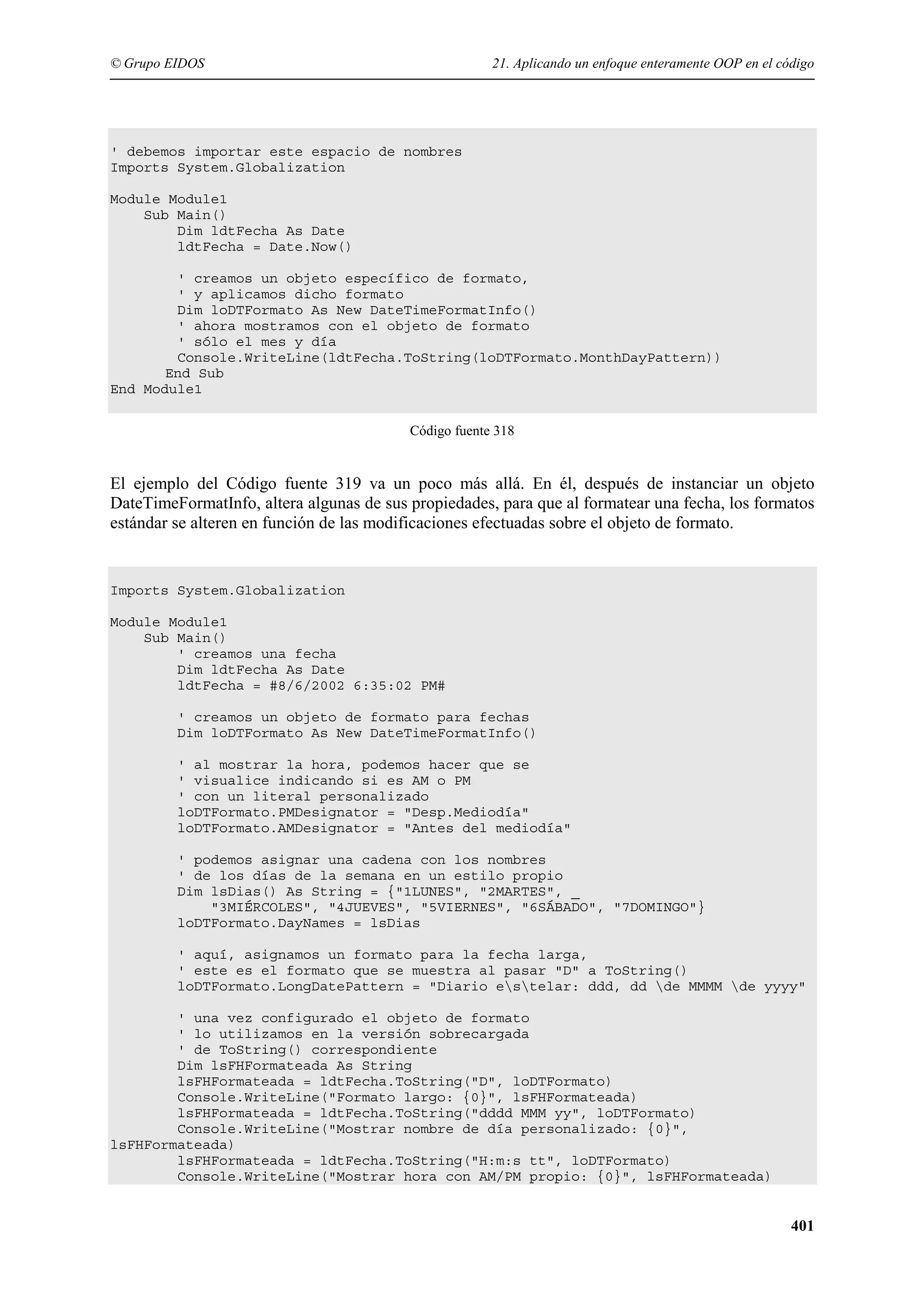 © Grupo EIDOS

21. Aplicando un enfoque enteramente OOP en el código

' debemos importar este espacio de nombres
Imports System.Globalization
Module Module1
Sub Main()
Dim ldtFecha As Date
ldtFecha = Date.Now()
' creamos un objeto específico de formato,
' y aplicamos dicho formato
Dim loDTFormato As New DateTimeFormatInfo()
' ahora mostramos con el objeto de formato
' sólo el mes y día
Console.WriteLine(ldtFecha.ToString(loDTFormato.MonthDayPattern))
End Sub
End Module1
Código fuente 318

El ejemplo del Código fuente 319 va un poco más allá. En él, después de instanciar un objeto
DateTimeFormatInfo, altera algunas de sus propiedades, para que al formatear una fecha, los formatos
estándar se alteren en función de las modificaciones efectuadas sobre el objeto de formato.

Imports System.Globalization
Module Module1
Sub Main()
' creamos una fecha
Dim ldtFecha As Date
ldtFecha = #8/6/2002 6:35:02 PM#
' creamos un objeto de formato para fechas
Dim loDTFormato As New DateTimeFormatInfo()
' al mostrar la hora, podemos hacer que se
' visualice indicando si es AM o PM
' con un literal personalizado
loDTFormato.PMDesignator = "Desp.Mediodía"
loDTFormato.AMDesignator = "Antes del mediodía"
' podemos asignar una cadena con los nombres
' de los días de la semana en un estilo propio
Dim lsDias() As String = {"1LUNES", "2MARTES", _
"3MIÉRCOLES", "4JUEVES", "5VIERNES", "6SÁBADO", "7DOMINGO"}
loDTFormato.DayNames = lsDias
' aquí, asignamos un formato para la fecha larga,
' este es el formato que se muestra al pasar "D" a ToString()
loDTFormato.LongDatePattern = "Diario estelar: ddd, dd de MMMM de yyyy"
' una vez configurado el objeto de formato
' lo utilizamos en la versión sobrecargada
' de ToString() correspondiente
Dim lsFHFormateada As String
lsFHFormateada = ldtFecha.ToString("D", loDTFormato)
Console.WriteLine("Formato largo: {0}", lsFHFormateada)
lsFHFormateada = ldtFecha.ToString("dddd MMM yy", loDTFormato)
Console.WriteLine("Mostrar nombre de día personalizado: {0}",
lsFHFormateada)
lsFHFormateada = ldtFecha.ToString("H:m:s tt", loDTFormato)
Console.WriteLine("Mostrar hora con AM/PM propio: {0}", lsFHFormateada)

401

 
