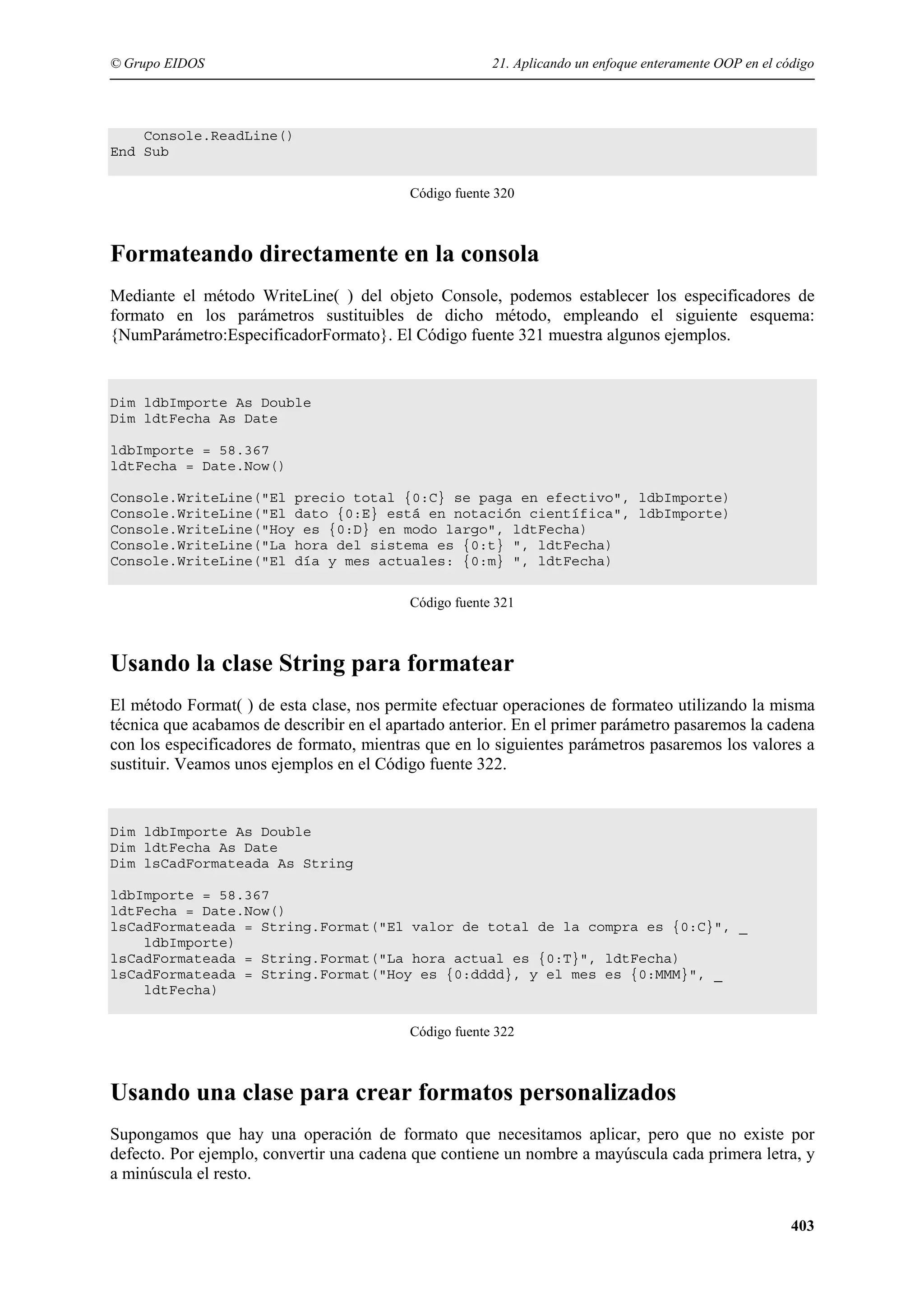© Grupo EIDOS

21. Aplicando un enfoque enteramente OOP en el código

Console.ReadLine()
End Sub
Código fuente 320

Formateando directamente en la consola
Mediante el método WriteLine( ) del objeto Console, podemos establecer los especificadores de
formato en los parámetros sustituibles de dicho método, empleando el siguiente esquema:
{NumParámetro:EspecificadorFormato}. El Código fuente 321 muestra algunos ejemplos.

Dim ldbImporte As Double
Dim ldtFecha As Date
ldbImporte = 58.367
ldtFecha = Date.Now()
Console.WriteLine("El precio total {0:C} se paga en efectivo", ldbImporte)
Console.WriteLine("El dato {0:E} está en notación científica", ldbImporte)
Console.WriteLine("Hoy es {0:D} en modo largo", ldtFecha)
Console.WriteLine("La hora del sistema es {0:t} ", ldtFecha)
Console.WriteLine("El día y mes actuales: {0:m} ", ldtFecha)
Código fuente 321

Usando la clase String para formatear
El método Format( ) de esta clase, nos permite efectuar operaciones de formateo utilizando la misma
técnica que acabamos de describir en el apartado anterior. En el primer parámetro pasaremos la cadena
con los especificadores de formato, mientras que en lo siguientes parámetros pasaremos los valores a
sustituir. Veamos unos ejemplos en el Código fuente 322.

Dim ldbImporte As Double
Dim ldtFecha As Date
Dim lsCadFormateada As String
ldbImporte = 58.367
ldtFecha = Date.Now()
lsCadFormateada = String.Format("El valor de total de la compra es {0:C}", _
ldbImporte)
lsCadFormateada = String.Format("La hora actual es {0:T}", ldtFecha)
lsCadFormateada = String.Format("Hoy es {0:dddd}, y el mes es {0:MMM}", _
ldtFecha)
Código fuente 322

Usando una clase para crear formatos personalizados
Supongamos que hay una operación de formato que necesitamos aplicar, pero que no existe por
defecto. Por ejemplo, convertir una cadena que contiene un nombre a mayúscula cada primera letra, y
a minúscula el resto.
403

 