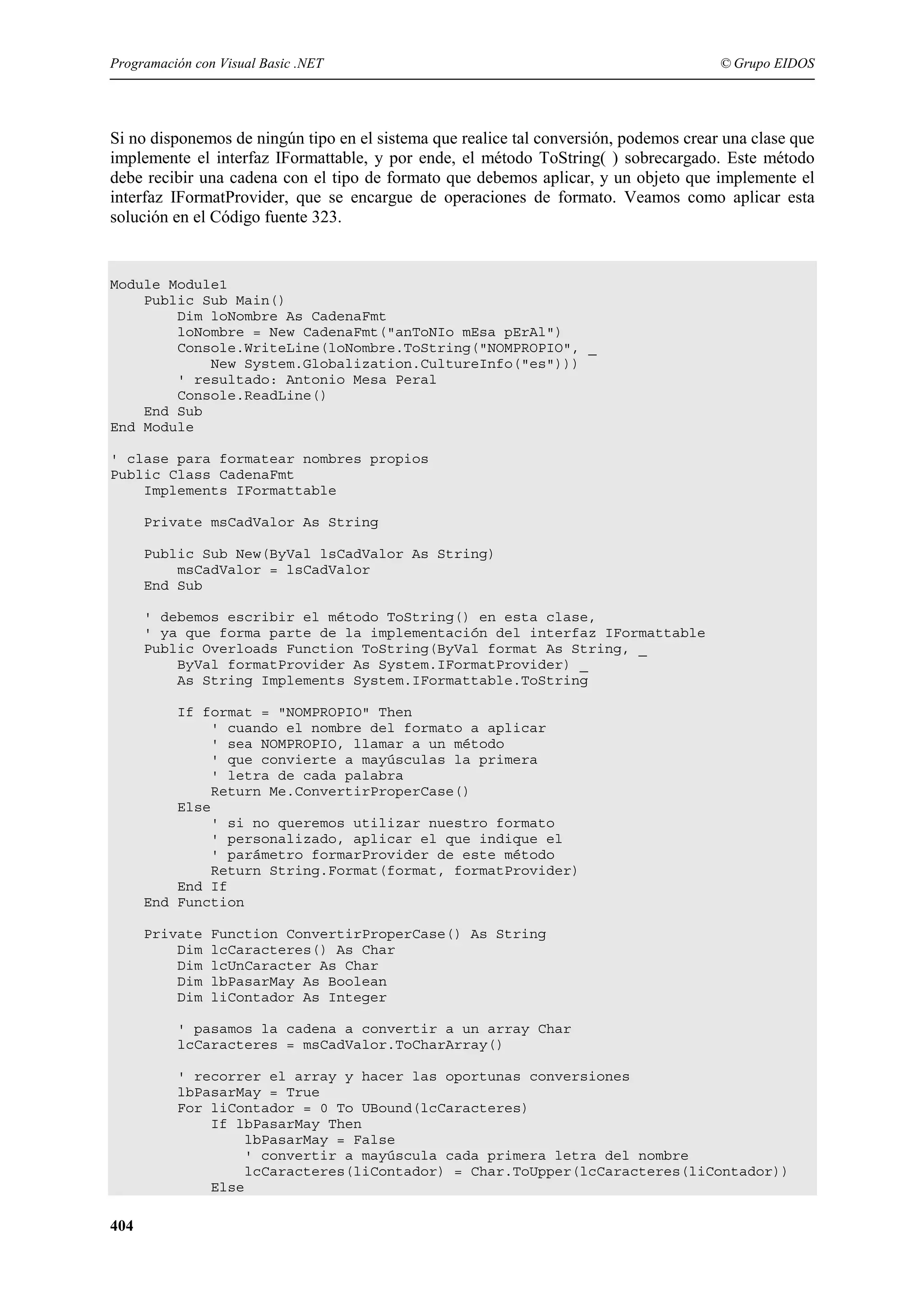 Programación con Visual Basic .NET

© Grupo EIDOS

Si no disponemos de ningún tipo en el sistema que realice tal conversión, podemos crear una clase que
implemente el interfaz IFormattable, y por ende, el método ToString( ) sobrecargado. Este método
debe recibir una cadena con el tipo de formato que debemos aplicar, y un objeto que implemente el
interfaz IFormatProvider, que se encargue de operaciones de formato. Veamos como aplicar esta
solución en el Código fuente 323.

Module Module1
Public Sub Main()
Dim loNombre As CadenaFmt
loNombre = New CadenaFmt("anToNIo mEsa pErAl")
Console.WriteLine(loNombre.ToString("NOMPROPIO", _
New System.Globalization.CultureInfo("es")))
' resultado: Antonio Mesa Peral
Console.ReadLine()
End Sub
End Module
' clase para formatear nombres propios
Public Class CadenaFmt
Implements IFormattable
Private msCadValor As String
Public Sub New(ByVal lsCadValor As String)
msCadValor = lsCadValor
End Sub
' debemos escribir el método ToString() en esta clase,
' ya que forma parte de la implementación del interfaz IFormattable
Public Overloads Function ToString(ByVal format As String, _
ByVal formatProvider As System.IFormatProvider) _
As String Implements System.IFormattable.ToString
If format = "NOMPROPIO" Then
' cuando el nombre del formato a aplicar
' sea NOMPROPIO, llamar a un método
' que convierte a mayúsculas la primera
' letra de cada palabra
Return Me.ConvertirProperCase()
Else
' si no queremos utilizar nuestro formato
' personalizado, aplicar el que indique el
' parámetro formarProvider de este método
Return String.Format(format, formatProvider)
End If
End Function
Private
Dim
Dim
Dim
Dim

Function ConvertirProperCase() As String
lcCaracteres() As Char
lcUnCaracter As Char
lbPasarMay As Boolean
liContador As Integer

' pasamos la cadena a convertir a un array Char
lcCaracteres = msCadValor.ToCharArray()
' recorrer el array y hacer las oportunas conversiones
lbPasarMay = True
For liContador = 0 To UBound(lcCaracteres)
If lbPasarMay Then
lbPasarMay = False
' convertir a mayúscula cada primera letra del nombre
lcCaracteres(liContador) = Char.ToUpper(lcCaracteres(liContador))
Else

404

 