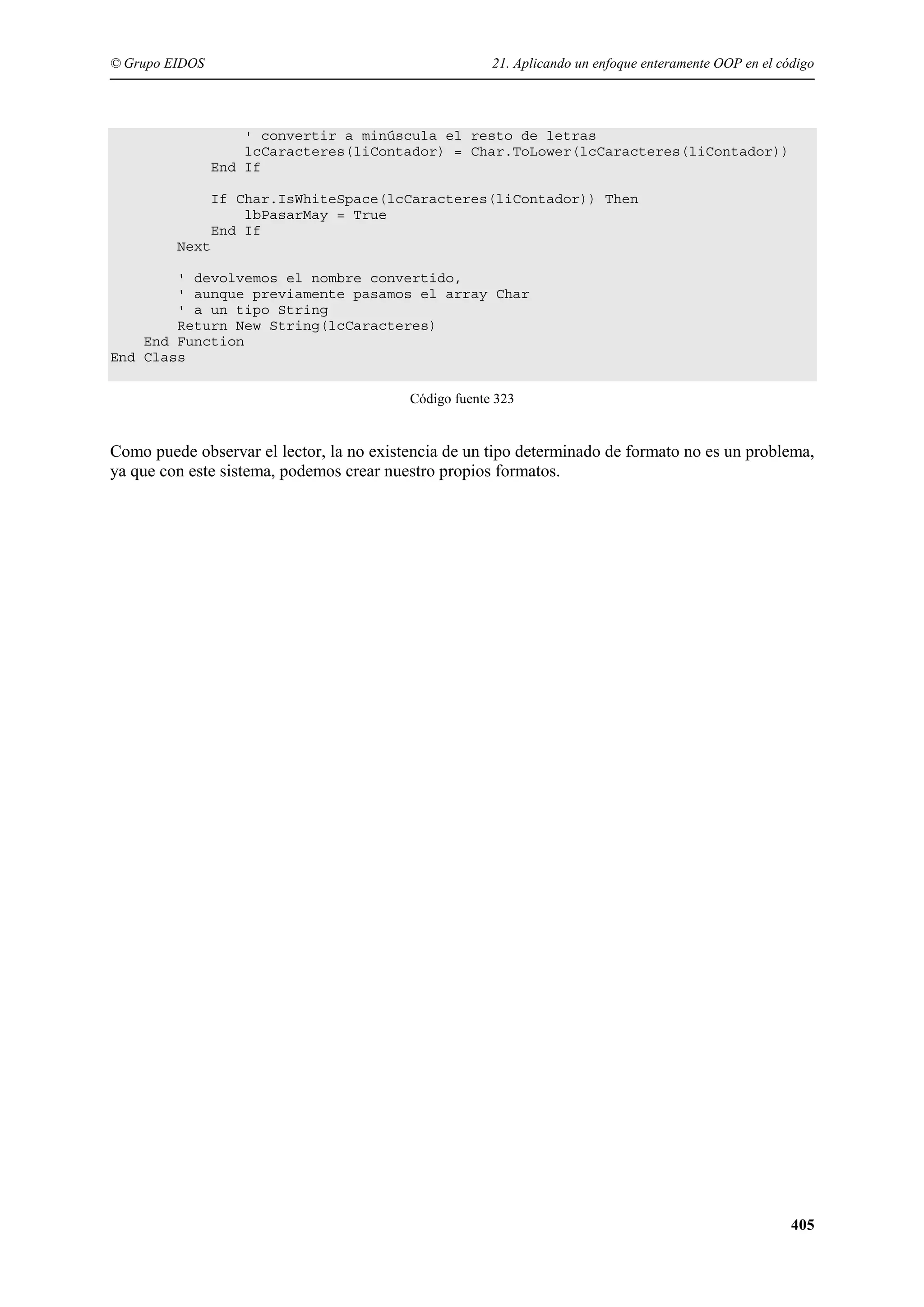 © Grupo EIDOS

21. Aplicando un enfoque enteramente OOP en el código

' convertir a minúscula el resto de letras
lcCaracteres(liContador) = Char.ToLower(lcCaracteres(liContador))
End If
If Char.IsWhiteSpace(lcCaracteres(liContador)) Then
lbPasarMay = True
End If
Next
' devolvemos el nombre convertido,
' aunque previamente pasamos el array Char
' a un tipo String
Return New String(lcCaracteres)
End Function
End Class
Código fuente 323

Como puede observar el lector, la no existencia de un tipo determinado de formato no es un problema,
ya que con este sistema, podemos crear nuestro propios formatos.

405

 