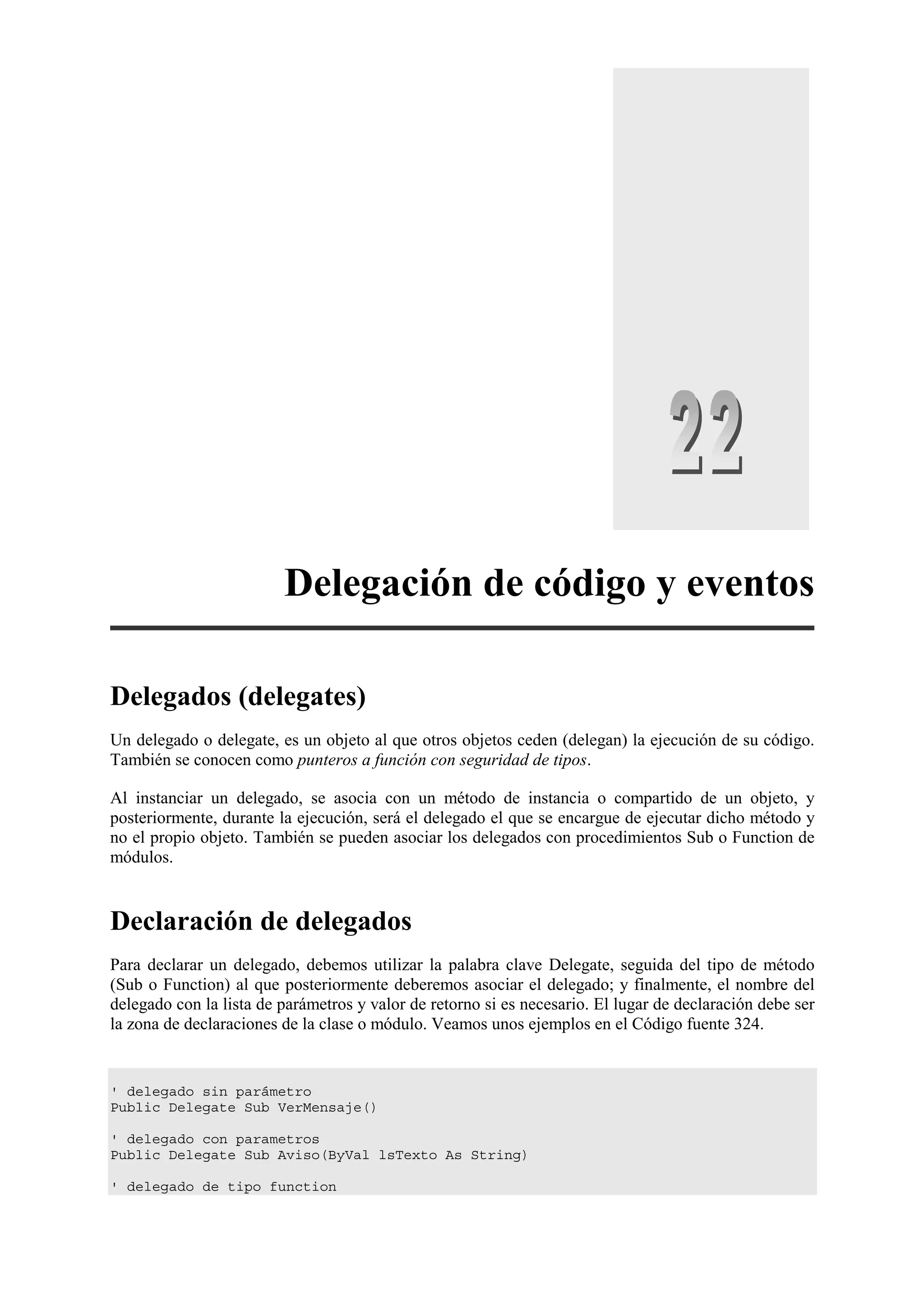 Delegación de código y eventos
Delegados (delegates)
Un delegado o delegate, es un objeto al que otros objetos ceden (delegan) la ejecución de su código.
También se conocen como punteros a función con seguridad de tipos.
Al instanciar un delegado, se asocia con un método de instancia o compartido de un objeto, y
posteriormente, durante la ejecución, será el delegado el que se encargue de ejecutar dicho método y
no el propio objeto. También se pueden asociar los delegados con procedimientos Sub o Function de
módulos.

Declaración de delegados
Para declarar un delegado, debemos utilizar la palabra clave Delegate, seguida del tipo de método
(Sub o Function) al que posteriormente deberemos asociar el delegado; y finalmente, el nombre del
delegado con la lista de parámetros y valor de retorno si es necesario. El lugar de declaración debe ser
la zona de declaraciones de la clase o módulo. Veamos unos ejemplos en el Código fuente 324.

' delegado sin parámetro
Public Delegate Sub VerMensaje()
' delegado con parametros
Public Delegate Sub Aviso(ByVal lsTexto As String)
' delegado de tipo function

 