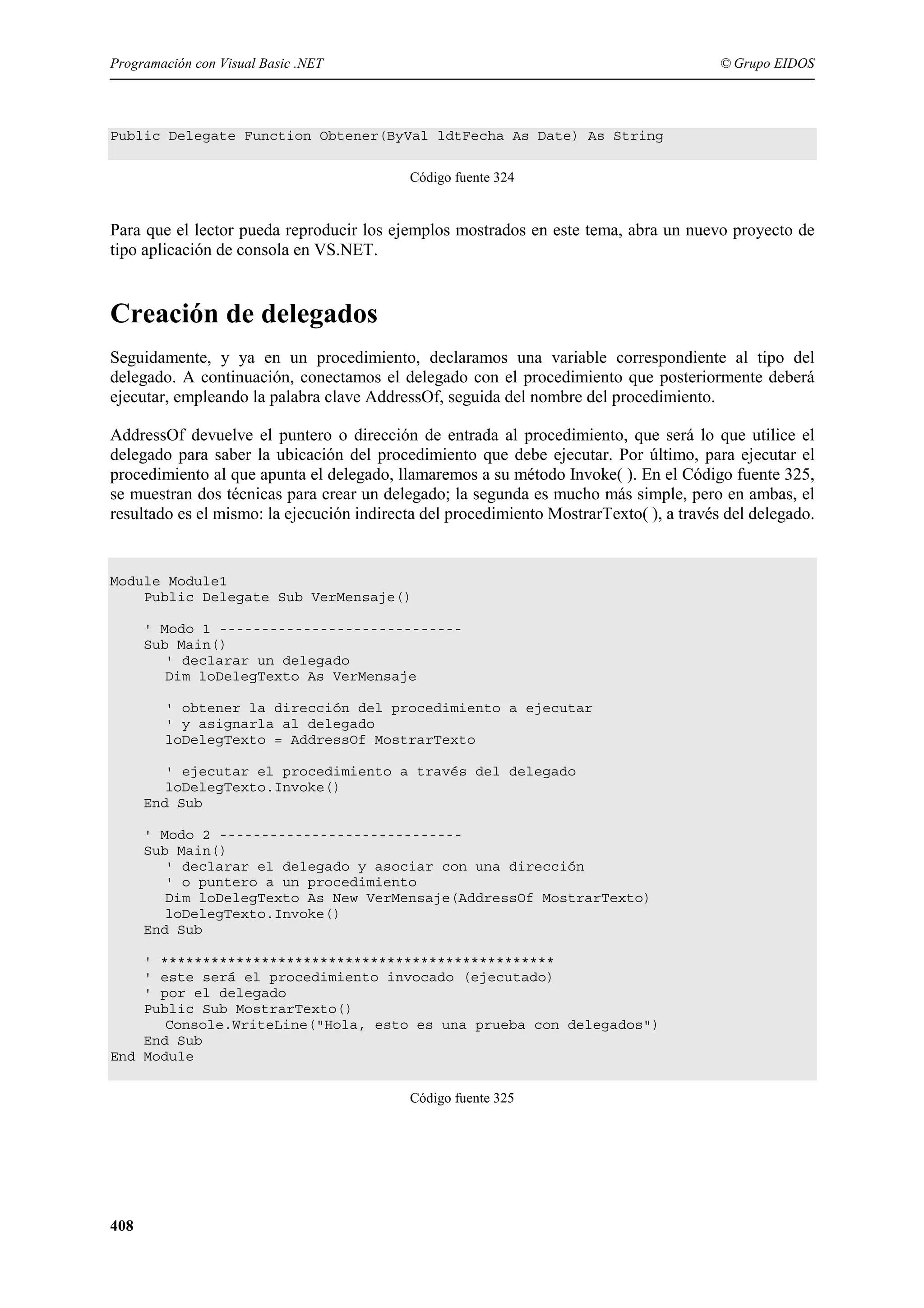 Programación con Visual Basic .NET

© Grupo EIDOS

Public Delegate Function Obtener(ByVal ldtFecha As Date) As String
Código fuente 324

Para que el lector pueda reproducir los ejemplos mostrados en este tema, abra un nuevo proyecto de
tipo aplicación de consola en VS.NET.

Creación de delegados
Seguidamente, y ya en un procedimiento, declaramos una variable correspondiente al tipo del
delegado. A continuación, conectamos el delegado con el procedimiento que posteriormente deberá
ejecutar, empleando la palabra clave AddressOf, seguida del nombre del procedimiento.
AddressOf devuelve el puntero o dirección de entrada al procedimiento, que será lo que utilice el
delegado para saber la ubicación del procedimiento que debe ejecutar. Por último, para ejecutar el
procedimiento al que apunta el delegado, llamaremos a su método Invoke( ). En el Código fuente 325,
se muestran dos técnicas para crear un delegado; la segunda es mucho más simple, pero en ambas, el
resultado es el mismo: la ejecución indirecta del procedimiento MostrarTexto( ), a través del delegado.

Module Module1
Public Delegate Sub VerMensaje()
' Modo 1 ----------------------------Sub Main()
' declarar un delegado
Dim loDelegTexto As VerMensaje
' obtener la dirección del procedimiento a ejecutar
' y asignarla al delegado
loDelegTexto = AddressOf MostrarTexto
' ejecutar el procedimiento a través del delegado
loDelegTexto.Invoke()
End Sub
' Modo 2 ----------------------------Sub Main()
' declarar el delegado y asociar con una dirección
' o puntero a un procedimiento
Dim loDelegTexto As New VerMensaje(AddressOf MostrarTexto)
loDelegTexto.Invoke()
End Sub
' ***********************************************
' este será el procedimiento invocado (ejecutado)
' por el delegado
Public Sub MostrarTexto()
Console.WriteLine("Hola, esto es una prueba con delegados")
End Sub
End Module
Código fuente 325

408

 