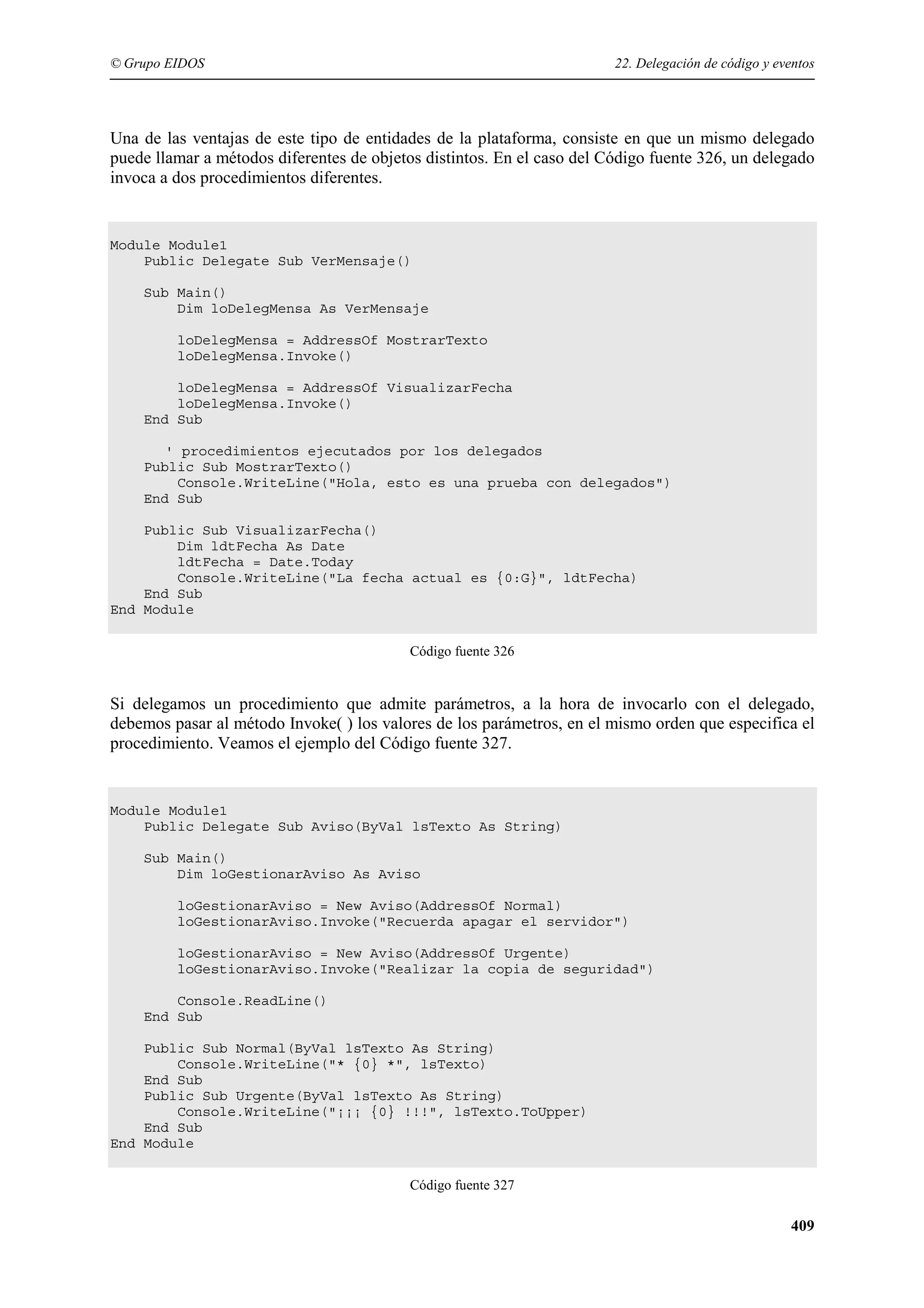 © Grupo EIDOS

22. Delegación de código y eventos

Una de las ventajas de este tipo de entidades de la plataforma, consiste en que un mismo delegado
puede llamar a métodos diferentes de objetos distintos. En el caso del Código fuente 326, un delegado
invoca a dos procedimientos diferentes.

Module Module1
Public Delegate Sub VerMensaje()
Sub Main()
Dim loDelegMensa As VerMensaje
loDelegMensa = AddressOf MostrarTexto
loDelegMensa.Invoke()
loDelegMensa = AddressOf VisualizarFecha
loDelegMensa.Invoke()
End Sub
' procedimientos ejecutados por los delegados
Public Sub MostrarTexto()
Console.WriteLine("Hola, esto es una prueba con delegados")
End Sub
Public Sub VisualizarFecha()
Dim ldtFecha As Date
ldtFecha = Date.Today
Console.WriteLine("La fecha actual es {0:G}", ldtFecha)
End Sub
End Module
Código fuente 326

Si delegamos un procedimiento que admite parámetros, a la hora de invocarlo con el delegado,
debemos pasar al método Invoke( ) los valores de los parámetros, en el mismo orden que especifica el
procedimiento. Veamos el ejemplo del Código fuente 327.

Module Module1
Public Delegate Sub Aviso(ByVal lsTexto As String)
Sub Main()
Dim loGestionarAviso As Aviso
loGestionarAviso = New Aviso(AddressOf Normal)
loGestionarAviso.Invoke("Recuerda apagar el servidor")
loGestionarAviso = New Aviso(AddressOf Urgente)
loGestionarAviso.Invoke("Realizar la copia de seguridad")
Console.ReadLine()
End Sub
Public Sub Normal(ByVal lsTexto As String)
Console.WriteLine("* {0} *", lsTexto)
End Sub
Public Sub Urgente(ByVal lsTexto As String)
Console.WriteLine("¡¡¡ {0} !!!", lsTexto.ToUpper)
End Sub
End Module
Código fuente 327

409

 