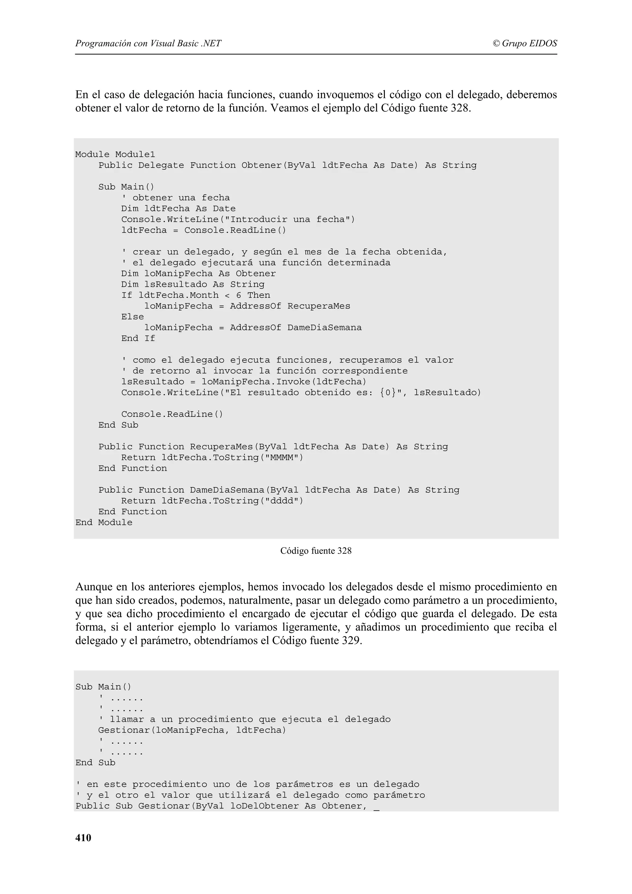 Programación con Visual Basic .NET

© Grupo EIDOS

En el caso de delegación hacia funciones, cuando invoquemos el código con el delegado, deberemos
obtener el valor de retorno de la función. Veamos el ejemplo del Código fuente 328.

Module Module1
Public Delegate Function Obtener(ByVal ldtFecha As Date) As String
Sub Main()
' obtener una fecha
Dim ldtFecha As Date
Console.WriteLine("Introducir una fecha")
ldtFecha = Console.ReadLine()
' crear un delegado, y según el mes de la fecha obtenida,
' el delegado ejecutará una función determinada
Dim loManipFecha As Obtener
Dim lsResultado As String
If ldtFecha.Month < 6 Then
loManipFecha = AddressOf RecuperaMes
Else
loManipFecha = AddressOf DameDiaSemana
End If
' como el delegado ejecuta funciones, recuperamos el valor
' de retorno al invocar la función correspondiente
lsResultado = loManipFecha.Invoke(ldtFecha)
Console.WriteLine("El resultado obtenido es: {0}", lsResultado)
Console.ReadLine()
End Sub
Public Function RecuperaMes(ByVal ldtFecha As Date) As String
Return ldtFecha.ToString("MMMM")
End Function
Public Function DameDiaSemana(ByVal ldtFecha As Date) As String
Return ldtFecha.ToString("dddd")
End Function
End Module
Código fuente 328

Aunque en los anteriores ejemplos, hemos invocado los delegados desde el mismo procedimiento en
que han sido creados, podemos, naturalmente, pasar un delegado como parámetro a un procedimiento,
y que sea dicho procedimiento el encargado de ejecutar el código que guarda el delegado. De esta
forma, si el anterior ejemplo lo variamos ligeramente, y añadimos un procedimiento que reciba el
delegado y el parámetro, obtendríamos el Código fuente 329.

Sub Main()
' ......
' ......
' llamar a un procedimiento que ejecuta el delegado
Gestionar(loManipFecha, ldtFecha)
' ......
' ......
End Sub
' en este procedimiento uno de los parámetros es un delegado
' y el otro el valor que utilizará el delegado como parámetro
Public Sub Gestionar(ByVal loDelObtener As Obtener, _

410

 