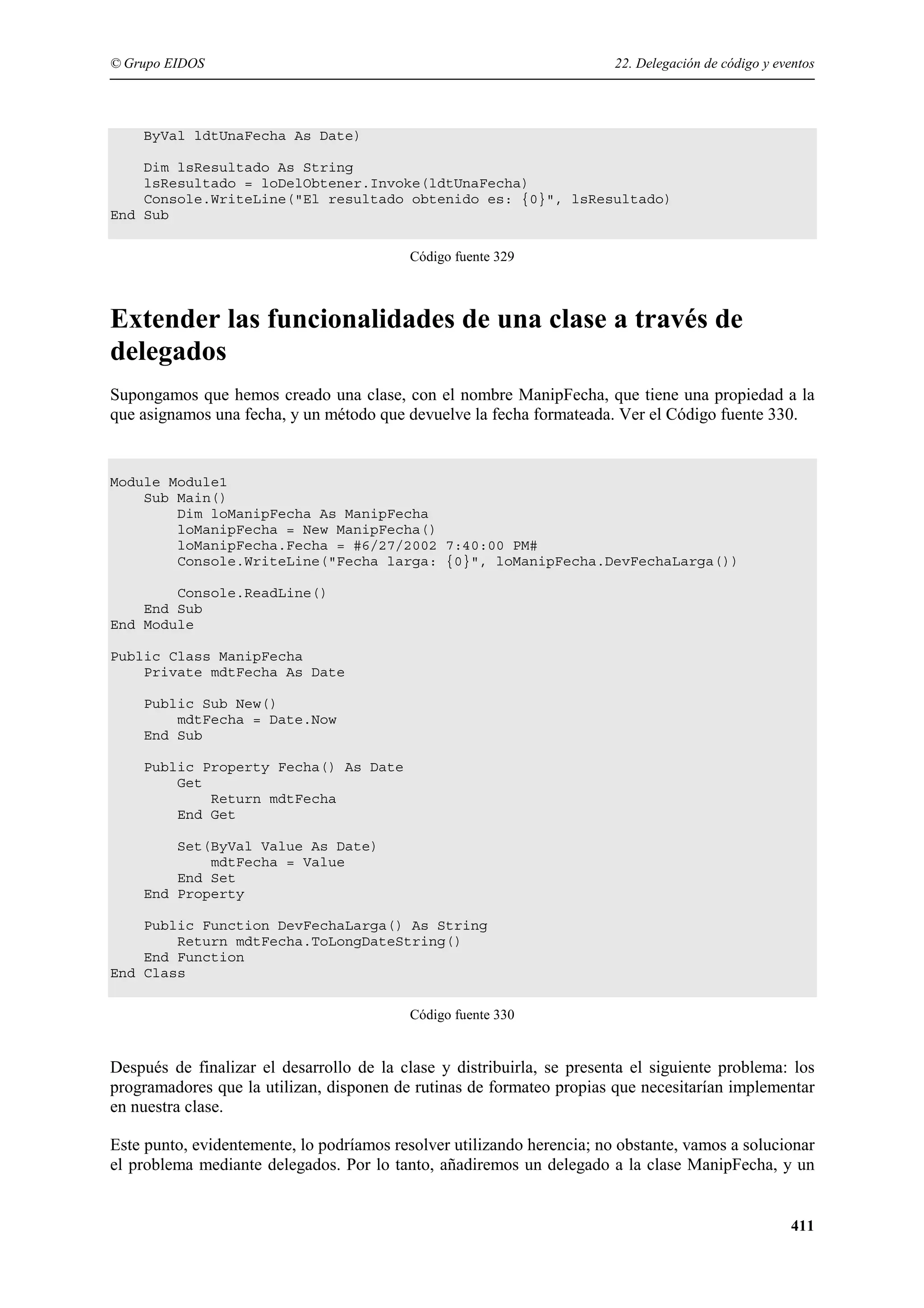 © Grupo EIDOS

22. Delegación de código y eventos

ByVal ldtUnaFecha As Date)
Dim lsResultado As String
lsResultado = loDelObtener.Invoke(ldtUnaFecha)
Console.WriteLine("El resultado obtenido es: {0}", lsResultado)
End Sub
Código fuente 329

Extender las funcionalidades de una clase a través de
delegados
Supongamos que hemos creado una clase, con el nombre ManipFecha, que tiene una propiedad a la
que asignamos una fecha, y un método que devuelve la fecha formateada. Ver el Código fuente 330.

Module Module1
Sub Main()
Dim loManipFecha As ManipFecha
loManipFecha = New ManipFecha()
loManipFecha.Fecha = #6/27/2002 7:40:00 PM#
Console.WriteLine("Fecha larga: {0}", loManipFecha.DevFechaLarga())
Console.ReadLine()
End Sub
End Module
Public Class ManipFecha
Private mdtFecha As Date
Public Sub New()
mdtFecha = Date.Now
End Sub
Public Property Fecha() As Date
Get
Return mdtFecha
End Get
Set(ByVal Value As Date)
mdtFecha = Value
End Set
End Property
Public Function DevFechaLarga() As String
Return mdtFecha.ToLongDateString()
End Function
End Class
Código fuente 330

Después de finalizar el desarrollo de la clase y distribuirla, se presenta el siguiente problema: los
programadores que la utilizan, disponen de rutinas de formateo propias que necesitarían implementar
en nuestra clase.
Este punto, evidentemente, lo podríamos resolver utilizando herencia; no obstante, vamos a solucionar
el problema mediante delegados. Por lo tanto, añadiremos un delegado a la clase ManipFecha, y un

411

 