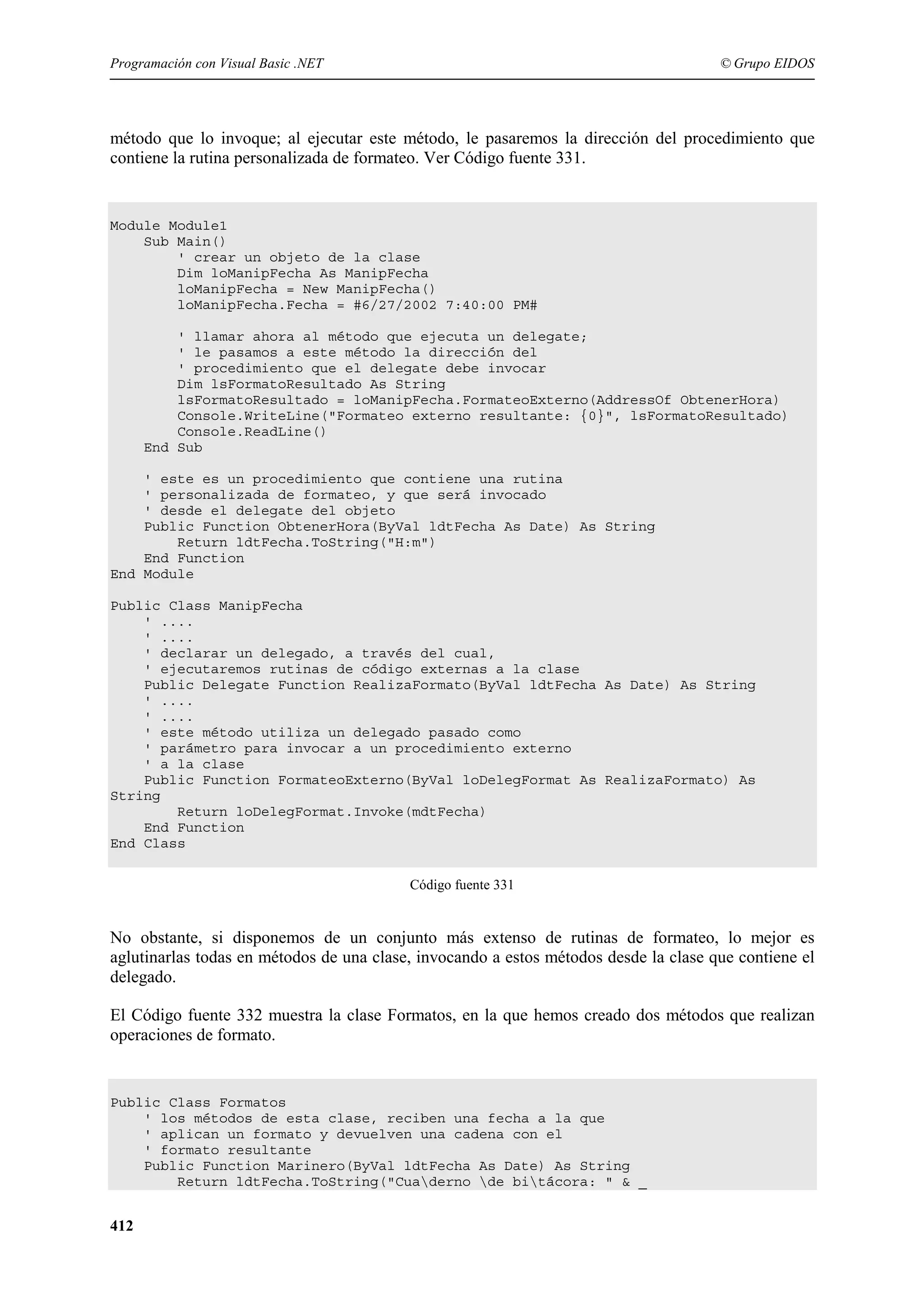 Programación con Visual Basic .NET

© Grupo EIDOS

método que lo invoque; al ejecutar este método, le pasaremos la dirección del procedimiento que
contiene la rutina personalizada de formateo. Ver Código fuente 331.

Module Module1
Sub Main()
' crear un objeto de la clase
Dim loManipFecha As ManipFecha
loManipFecha = New ManipFecha()
loManipFecha.Fecha = #6/27/2002 7:40:00 PM#
' llamar ahora al método que ejecuta un delegate;
' le pasamos a este método la dirección del
' procedimiento que el delegate debe invocar
Dim lsFormatoResultado As String
lsFormatoResultado = loManipFecha.FormateoExterno(AddressOf ObtenerHora)
Console.WriteLine("Formateo externo resultante: {0}", lsFormatoResultado)
Console.ReadLine()
End Sub
' este es un procedimiento que contiene una rutina
' personalizada de formateo, y que será invocado
' desde el delegate del objeto
Public Function ObtenerHora(ByVal ldtFecha As Date) As String
Return ldtFecha.ToString("H:m")
End Function
End Module
Public Class ManipFecha
' ....
' ....
' declarar un delegado, a través del cual,
' ejecutaremos rutinas de código externas a la clase
Public Delegate Function RealizaFormato(ByVal ldtFecha As Date) As String
' ....
' ....
' este método utiliza un delegado pasado como
' parámetro para invocar a un procedimiento externo
' a la clase
Public Function FormateoExterno(ByVal loDelegFormat As RealizaFormato) As
String
Return loDelegFormat.Invoke(mdtFecha)
End Function
End Class
Código fuente 331

No obstante, si disponemos de un conjunto más extenso de rutinas de formateo, lo mejor es
aglutinarlas todas en métodos de una clase, invocando a estos métodos desde la clase que contiene el
delegado.
El Código fuente 332 muestra la clase Formatos, en la que hemos creado dos métodos que realizan
operaciones de formato.

Public Class Formatos
' los métodos de esta clase, reciben una fecha a la que
' aplican un formato y devuelven una cadena con el
' formato resultante
Public Function Marinero(ByVal ldtFecha As Date) As String
Return ldtFecha.ToString("Cuaderno de bitácora: " & _

412

 