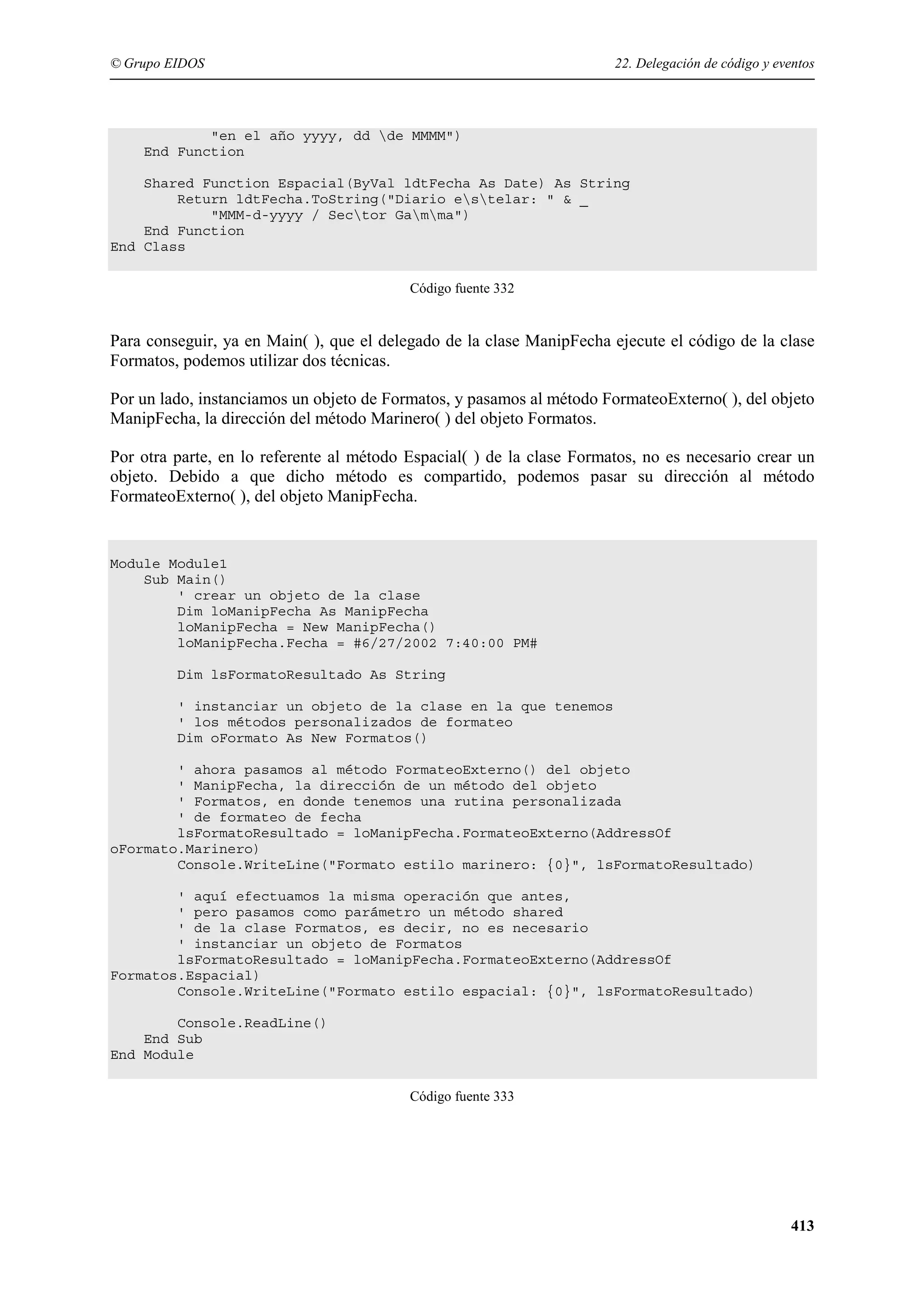 © Grupo EIDOS

22. Delegación de código y eventos

"en el año yyyy, dd de MMMM")
End Function
Shared Function Espacial(ByVal ldtFecha As Date) As String
Return ldtFecha.ToString("Diario estelar: " & _
"MMM-d-yyyy / Sector Gamma")
End Function
End Class
Código fuente 332

Para conseguir, ya en Main( ), que el delegado de la clase ManipFecha ejecute el código de la clase
Formatos, podemos utilizar dos técnicas.
Por un lado, instanciamos un objeto de Formatos, y pasamos al método FormateoExterno( ), del objeto
ManipFecha, la dirección del método Marinero( ) del objeto Formatos.
Por otra parte, en lo referente al método Espacial( ) de la clase Formatos, no es necesario crear un
objeto. Debido a que dicho método es compartido, podemos pasar su dirección al método
FormateoExterno( ), del objeto ManipFecha.

Module Module1
Sub Main()
' crear un objeto de la clase
Dim loManipFecha As ManipFecha
loManipFecha = New ManipFecha()
loManipFecha.Fecha = #6/27/2002 7:40:00 PM#
Dim lsFormatoResultado As String
' instanciar un objeto de la clase en la que tenemos
' los métodos personalizados de formateo
Dim oFormato As New Formatos()
' ahora pasamos al método FormateoExterno() del objeto
' ManipFecha, la dirección de un método del objeto
' Formatos, en donde tenemos una rutina personalizada
' de formateo de fecha
lsFormatoResultado = loManipFecha.FormateoExterno(AddressOf
oFormato.Marinero)
Console.WriteLine("Formato estilo marinero: {0}", lsFormatoResultado)
' aquí efectuamos la misma operación que antes,
' pero pasamos como parámetro un método shared
' de la clase Formatos, es decir, no es necesario
' instanciar un objeto de Formatos
lsFormatoResultado = loManipFecha.FormateoExterno(AddressOf
Formatos.Espacial)
Console.WriteLine("Formato estilo espacial: {0}", lsFormatoResultado)
Console.ReadLine()
End Sub
End Module
Código fuente 333

413

 