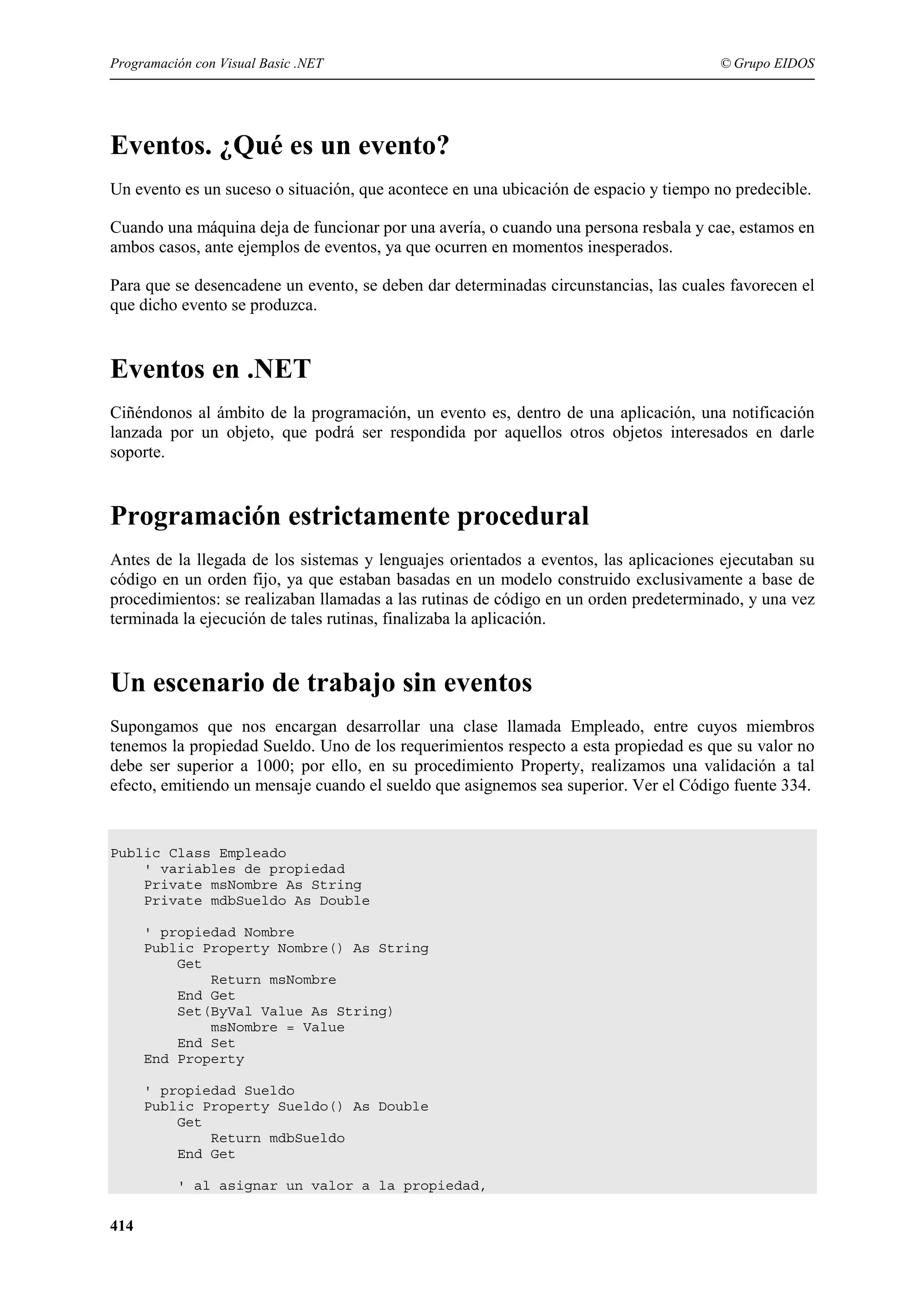 Programación con Visual Basic .NET

© Grupo EIDOS

Eventos. ¿Qué es un evento?
Un evento es un suceso o situación, que acontece en una ubicación de espacio y tiempo no predecible.
Cuando una máquina deja de funcionar por una avería, o cuando una persona resbala y cae, estamos en
ambos casos, ante ejemplos de eventos, ya que ocurren en momentos inesperados.
Para que se desencadene un evento, se deben dar determinadas circunstancias, las cuales favorecen el
que dicho evento se produzca.

Eventos en .NET
Ciñéndonos al ámbito de la programación, un evento es, dentro de una aplicación, una notificación
lanzada por un objeto, que podrá ser respondida por aquellos otros objetos interesados en darle
soporte.

Programación estrictamente procedural
Antes de la llegada de los sistemas y lenguajes orientados a eventos, las aplicaciones ejecutaban su
código en un orden fijo, ya que estaban basadas en un modelo construido exclusivamente a base de
procedimientos: se realizaban llamadas a las rutinas de código en un orden predeterminado, y una vez
terminada la ejecución de tales rutinas, finalizaba la aplicación.

Un escenario de trabajo sin eventos
Supongamos que nos encargan desarrollar una clase llamada Empleado, entre cuyos miembros
tenemos la propiedad Sueldo. Uno de los requerimientos respecto a esta propiedad es que su valor no
debe ser superior a 1000; por ello, en su procedimiento Property, realizamos una validación a tal
efecto, emitiendo un mensaje cuando el sueldo que asignemos sea superior. Ver el Código fuente 334.

Public Class Empleado
' variables de propiedad
Private msNombre As String
Private mdbSueldo As Double
' propiedad Nombre
Public Property Nombre() As String
Get
Return msNombre
End Get
Set(ByVal Value As String)
msNombre = Value
End Set
End Property
' propiedad Sueldo
Public Property Sueldo() As Double
Get
Return mdbSueldo
End Get
' al asignar un valor a la propiedad,

414

 