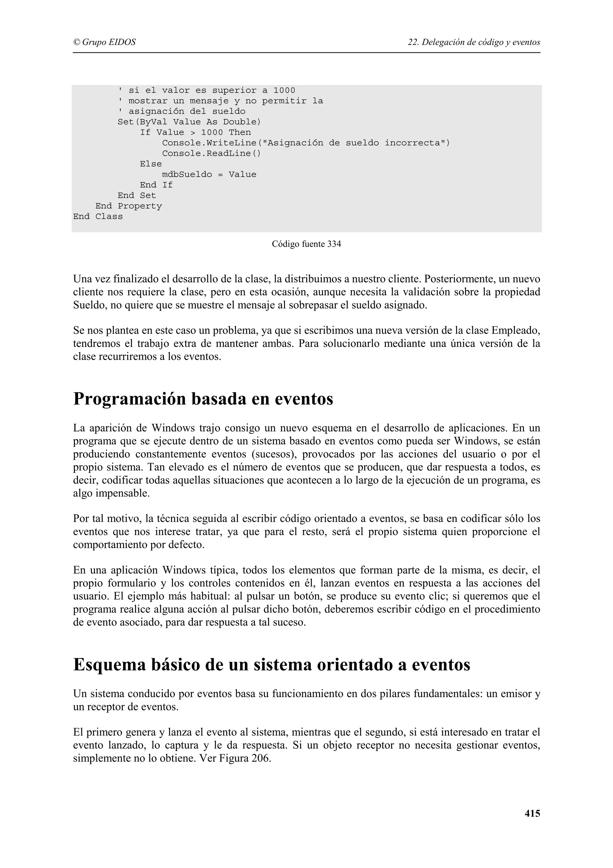 © Grupo EIDOS

22. Delegación de código y eventos

' si el valor es superior a 1000
' mostrar un mensaje y no permitir la
' asignación del sueldo
Set(ByVal Value As Double)
If Value > 1000 Then
Console.WriteLine("Asignación de sueldo incorrecta")
Console.ReadLine()
Else
mdbSueldo = Value
End If
End Set
End Property
End Class
Código fuente 334

Una vez finalizado el desarrollo de la clase, la distribuimos a nuestro cliente. Posteriormente, un nuevo
cliente nos requiere la clase, pero en esta ocasión, aunque necesita la validación sobre la propiedad
Sueldo, no quiere que se muestre el mensaje al sobrepasar el sueldo asignado.
Se nos plantea en este caso un problema, ya que si escribimos una nueva versión de la clase Empleado,
tendremos el trabajo extra de mantener ambas. Para solucionarlo mediante una única versión de la
clase recurriremos a los eventos.

Programación basada en eventos
La aparición de Windows trajo consigo un nuevo esquema en el desarrollo de aplicaciones. En un
programa que se ejecute dentro de un sistema basado en eventos como pueda ser Windows, se están
produciendo constantemente eventos (sucesos), provocados por las acciones del usuario o por el
propio sistema. Tan elevado es el número de eventos que se producen, que dar respuesta a todos, es
decir, codificar todas aquellas situaciones que acontecen a lo largo de la ejecución de un programa, es
algo impensable.
Por tal motivo, la técnica seguida al escribir código orientado a eventos, se basa en codificar sólo los
eventos que nos interese tratar, ya que para el resto, será el propio sistema quien proporcione el
comportamiento por defecto.
En una aplicación Windows típica, todos los elementos que forman parte de la misma, es decir, el
propio formulario y los controles contenidos en él, lanzan eventos en respuesta a las acciones del
usuario. El ejemplo más habitual: al pulsar un botón, se produce su evento clic; si queremos que el
programa realice alguna acción al pulsar dicho botón, deberemos escribir código en el procedimiento
de evento asociado, para dar respuesta a tal suceso.

Esquema básico de un sistema orientado a eventos
Un sistema conducido por eventos basa su funcionamiento en dos pilares fundamentales: un emisor y
un receptor de eventos.
El primero genera y lanza el evento al sistema, mientras que el segundo, si está interesado en tratar el
evento lanzado, lo captura y le da respuesta. Si un objeto receptor no necesita gestionar eventos,
simplemente no lo obtiene. Ver Figura 206.

415

 