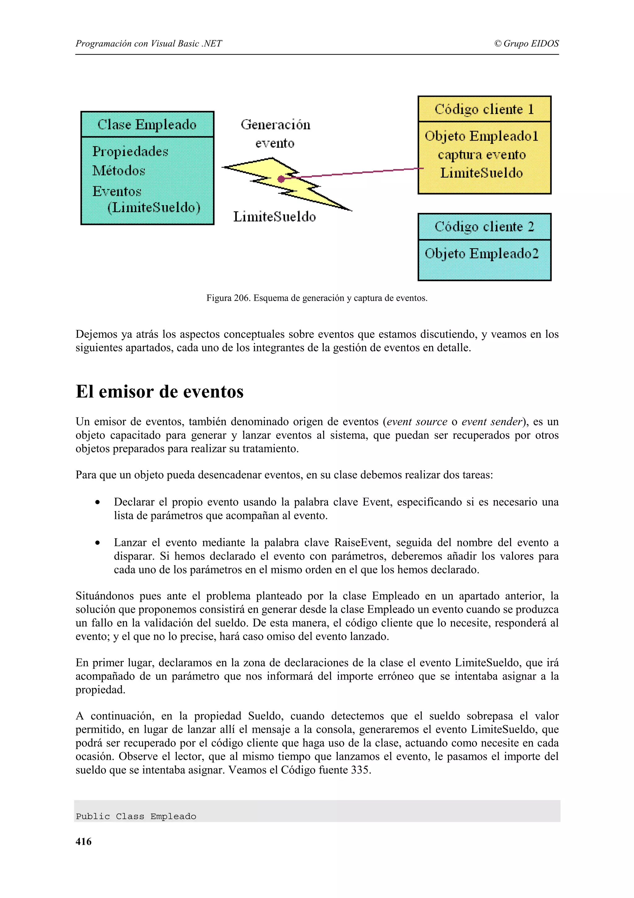 Programación con Visual Basic .NET

© Grupo EIDOS

Figura 206. Esquema de generación y captura de eventos.

Dejemos ya atrás los aspectos conceptuales sobre eventos que estamos discutiendo, y veamos en los
siguientes apartados, cada uno de los integrantes de la gestión de eventos en detalle.

El emisor de eventos
Un emisor de eventos, también denominado origen de eventos (event source o event sender), es un
objeto capacitado para generar y lanzar eventos al sistema, que puedan ser recuperados por otros
objetos preparados para realizar su tratamiento.
Para que un objeto pueda desencadenar eventos, en su clase debemos realizar dos tareas:
•

Declarar el propio evento usando la palabra clave Event, especificando si es necesario una
lista de parámetros que acompañan al evento.

•

Lanzar el evento mediante la palabra clave RaiseEvent, seguida del nombre del evento a
disparar. Si hemos declarado el evento con parámetros, deberemos añadir los valores para
cada uno de los parámetros en el mismo orden en el que los hemos declarado.

Situándonos pues ante el problema planteado por la clase Empleado en un apartado anterior, la
solución que proponemos consistirá en generar desde la clase Empleado un evento cuando se produzca
un fallo en la validación del sueldo. De esta manera, el código cliente que lo necesite, responderá al
evento; y el que no lo precise, hará caso omiso del evento lanzado.
En primer lugar, declaramos en la zona de declaraciones de la clase el evento LimiteSueldo, que irá
acompañado de un parámetro que nos informará del importe erróneo que se intentaba asignar a la
propiedad.
A continuación, en la propiedad Sueldo, cuando detectemos que el sueldo sobrepasa el valor
permitido, en lugar de lanzar allí el mensaje a la consola, generaremos el evento LimiteSueldo, que
podrá ser recuperado por el código cliente que haga uso de la clase, actuando como necesite en cada
ocasión. Observe el lector, que al mismo tiempo que lanzamos el evento, le pasamos el importe del
sueldo que se intentaba asignar. Veamos el Código fuente 335.

Public Class Empleado

416

 