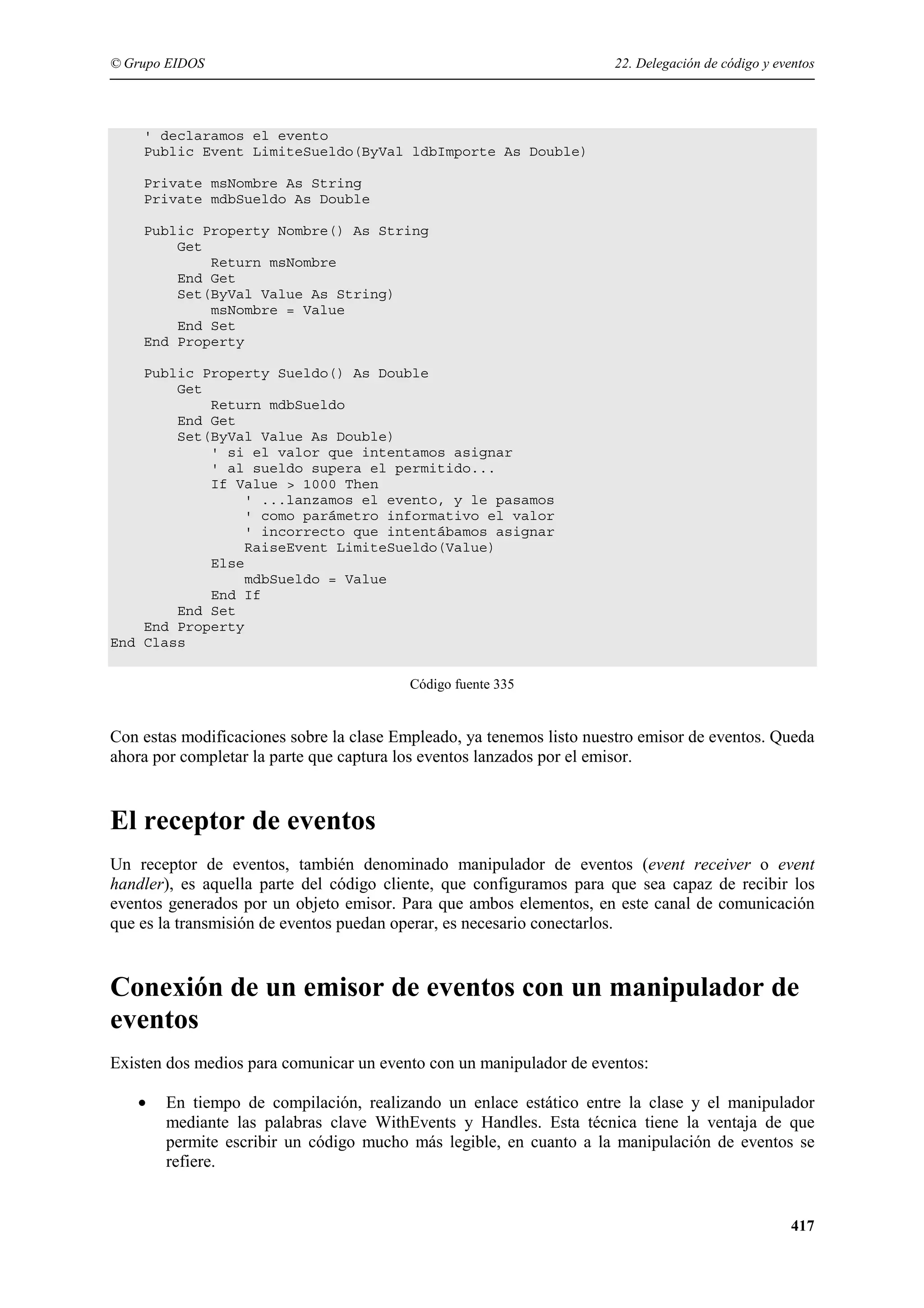 © Grupo EIDOS

22. Delegación de código y eventos

' declaramos el evento
Public Event LimiteSueldo(ByVal ldbImporte As Double)
Private msNombre As String
Private mdbSueldo As Double
Public Property Nombre() As String
Get
Return msNombre
End Get
Set(ByVal Value As String)
msNombre = Value
End Set
End Property
Public Property Sueldo() As Double
Get
Return mdbSueldo
End Get
Set(ByVal Value As Double)
' si el valor que intentamos asignar
' al sueldo supera el permitido...
If Value > 1000 Then
' ...lanzamos el evento, y le pasamos
' como parámetro informativo el valor
' incorrecto que intentábamos asignar
RaiseEvent LimiteSueldo(Value)
Else
mdbSueldo = Value
End If
End Set
End Property
End Class
Código fuente 335

Con estas modificaciones sobre la clase Empleado, ya tenemos listo nuestro emisor de eventos. Queda
ahora por completar la parte que captura los eventos lanzados por el emisor.

El receptor de eventos
Un receptor de eventos, también denominado manipulador de eventos (event receiver o event
handler), es aquella parte del código cliente, que configuramos para que sea capaz de recibir los
eventos generados por un objeto emisor. Para que ambos elementos, en este canal de comunicación
que es la transmisión de eventos puedan operar, es necesario conectarlos.

Conexión de un emisor de eventos con un manipulador de
eventos
Existen dos medios para comunicar un evento con un manipulador de eventos:
•

En tiempo de compilación, realizando un enlace estático entre la clase y el manipulador
mediante las palabras clave WithEvents y Handles. Esta técnica tiene la ventaja de que
permite escribir un código mucho más legible, en cuanto a la manipulación de eventos se
refiere.

417

 