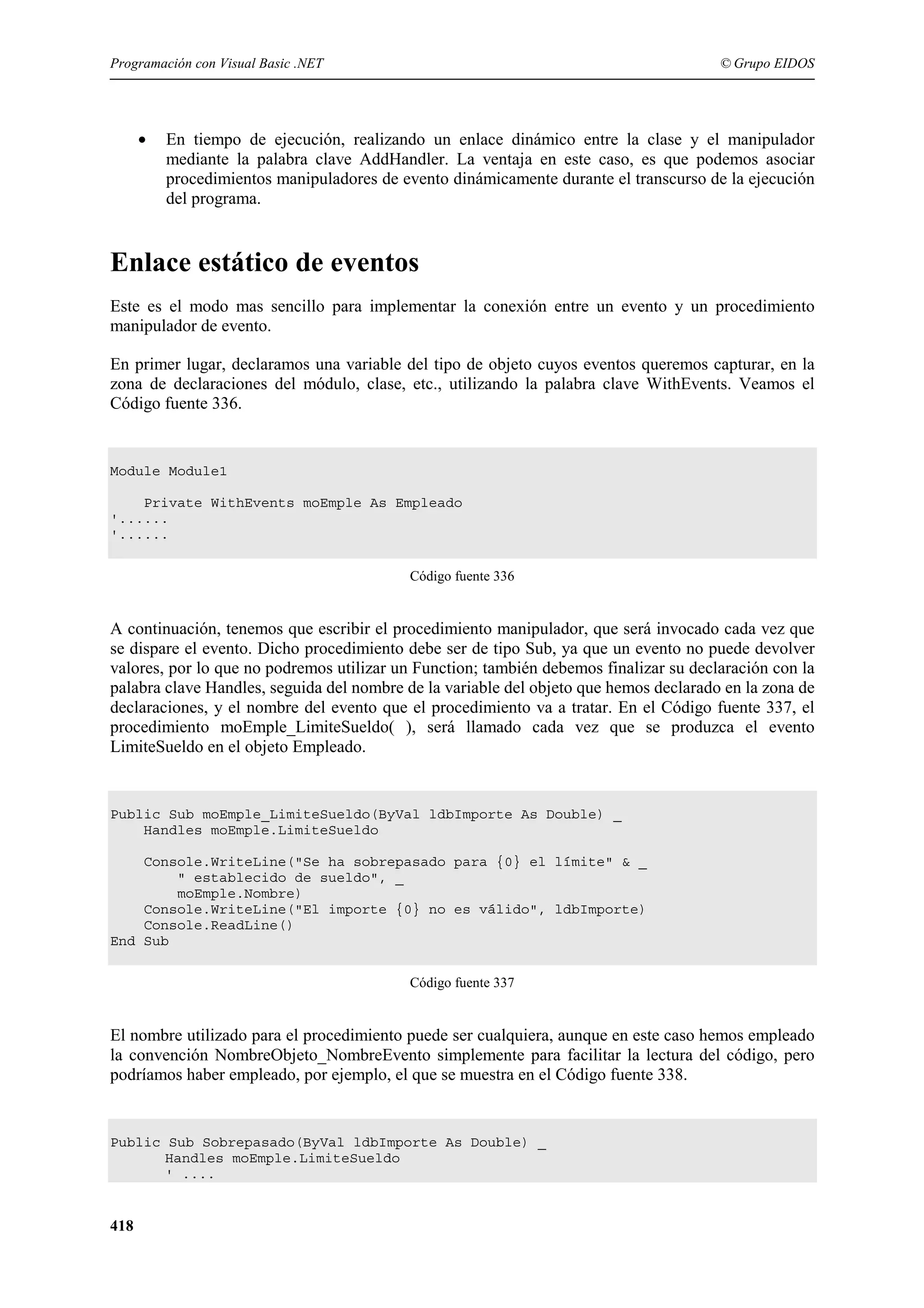 Programación con Visual Basic .NET

•

© Grupo EIDOS

En tiempo de ejecución, realizando un enlace dinámico entre la clase y el manipulador
mediante la palabra clave AddHandler. La ventaja en este caso, es que podemos asociar
procedimientos manipuladores de evento dinámicamente durante el transcurso de la ejecución
del programa.

Enlace estático de eventos
Este es el modo mas sencillo para implementar la conexión entre un evento y un procedimiento
manipulador de evento.
En primer lugar, declaramos una variable del tipo de objeto cuyos eventos queremos capturar, en la
zona de declaraciones del módulo, clase, etc., utilizando la palabra clave WithEvents. Veamos el
Código fuente 336.

Module Module1
Private WithEvents moEmple As Empleado
'......
'......
Código fuente 336

A continuación, tenemos que escribir el procedimiento manipulador, que será invocado cada vez que
se dispare el evento. Dicho procedimiento debe ser de tipo Sub, ya que un evento no puede devolver
valores, por lo que no podremos utilizar un Function; también debemos finalizar su declaración con la
palabra clave Handles, seguida del nombre de la variable del objeto que hemos declarado en la zona de
declaraciones, y el nombre del evento que el procedimiento va a tratar. En el Código fuente 337, el
procedimiento moEmple_LimiteSueldo( ), será llamado cada vez que se produzca el evento
LimiteSueldo en el objeto Empleado.

Public Sub moEmple_LimiteSueldo(ByVal ldbImporte As Double) _
Handles moEmple.LimiteSueldo
Console.WriteLine("Se ha sobrepasado para {0} el límite" & _
" establecido de sueldo", _
moEmple.Nombre)
Console.WriteLine("El importe {0} no es válido", ldbImporte)
Console.ReadLine()
End Sub
Código fuente 337

El nombre utilizado para el procedimiento puede ser cualquiera, aunque en este caso hemos empleado
la convención NombreObjeto_NombreEvento simplemente para facilitar la lectura del código, pero
podríamos haber empleado, por ejemplo, el que se muestra en el Código fuente 338.

Public Sub Sobrepasado(ByVal ldbImporte As Double) _
Handles moEmple.LimiteSueldo
' ....

418

 