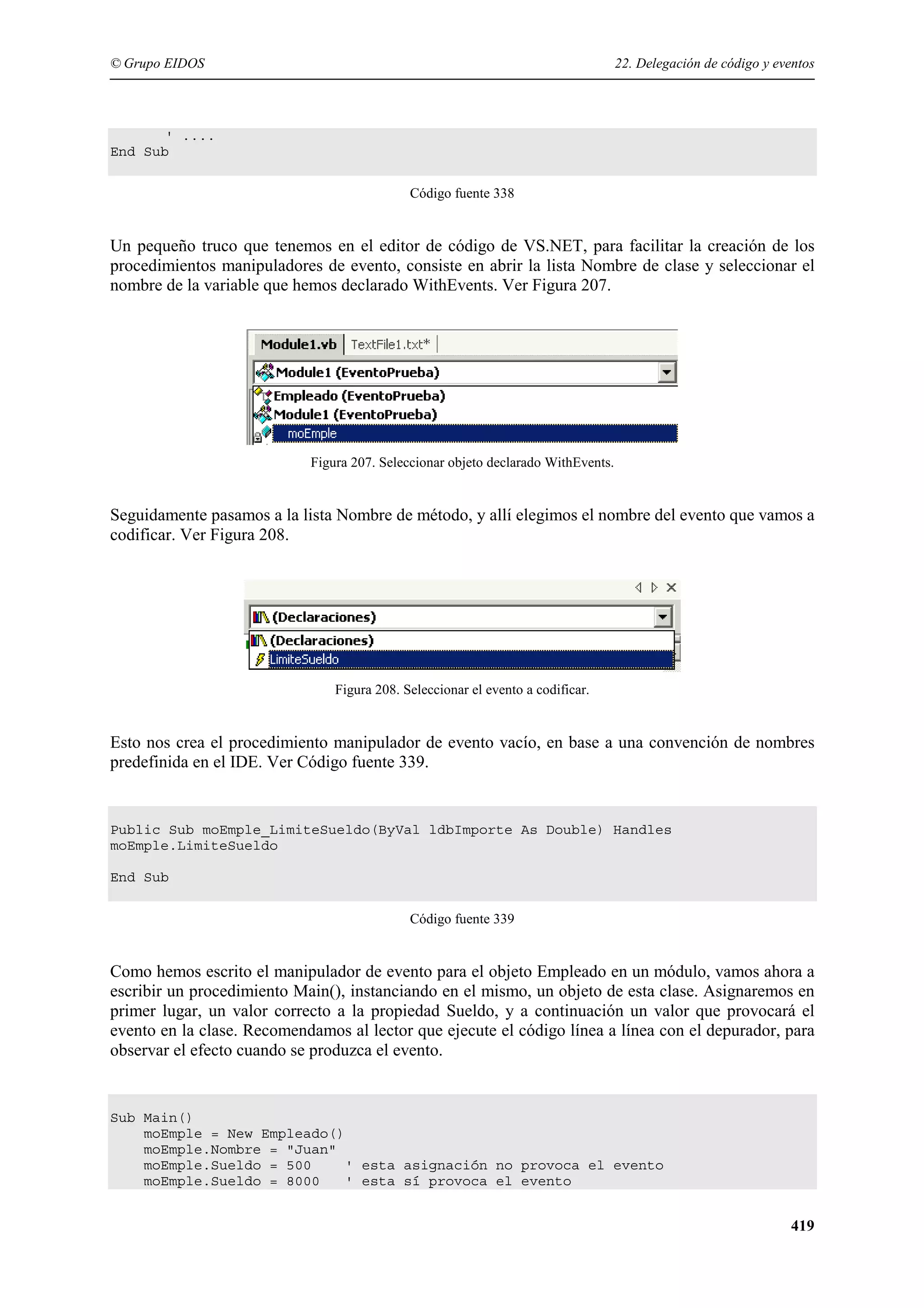 © Grupo EIDOS

22. Delegación de código y eventos

' ....
End Sub
Código fuente 338

Un pequeño truco que tenemos en el editor de código de VS.NET, para facilitar la creación de los
procedimientos manipuladores de evento, consiste en abrir la lista Nombre de clase y seleccionar el
nombre de la variable que hemos declarado WithEvents. Ver Figura 207.

Figura 207. Seleccionar objeto declarado WithEvents.

Seguidamente pasamos a la lista Nombre de método, y allí elegimos el nombre del evento que vamos a
codificar. Ver Figura 208.

Figura 208. Seleccionar el evento a codificar.

Esto nos crea el procedimiento manipulador de evento vacío, en base a una convención de nombres
predefinida en el IDE. Ver Código fuente 339.

Public Sub moEmple_LimiteSueldo(ByVal ldbImporte As Double) Handles
moEmple.LimiteSueldo
End Sub
Código fuente 339

Como hemos escrito el manipulador de evento para el objeto Empleado en un módulo, vamos ahora a
escribir un procedimiento Main(), instanciando en el mismo, un objeto de esta clase. Asignaremos en
primer lugar, un valor correcto a la propiedad Sueldo, y a continuación un valor que provocará el
evento en la clase. Recomendamos al lector que ejecute el código línea a línea con el depurador, para
observar el efecto cuando se produzca el evento.

Sub Main()
moEmple = New Empleado()
moEmple.Nombre = "Juan"
moEmple.Sueldo = 500
' esta asignación no provoca el evento
moEmple.Sueldo = 8000
' esta sí provoca el evento

419

 