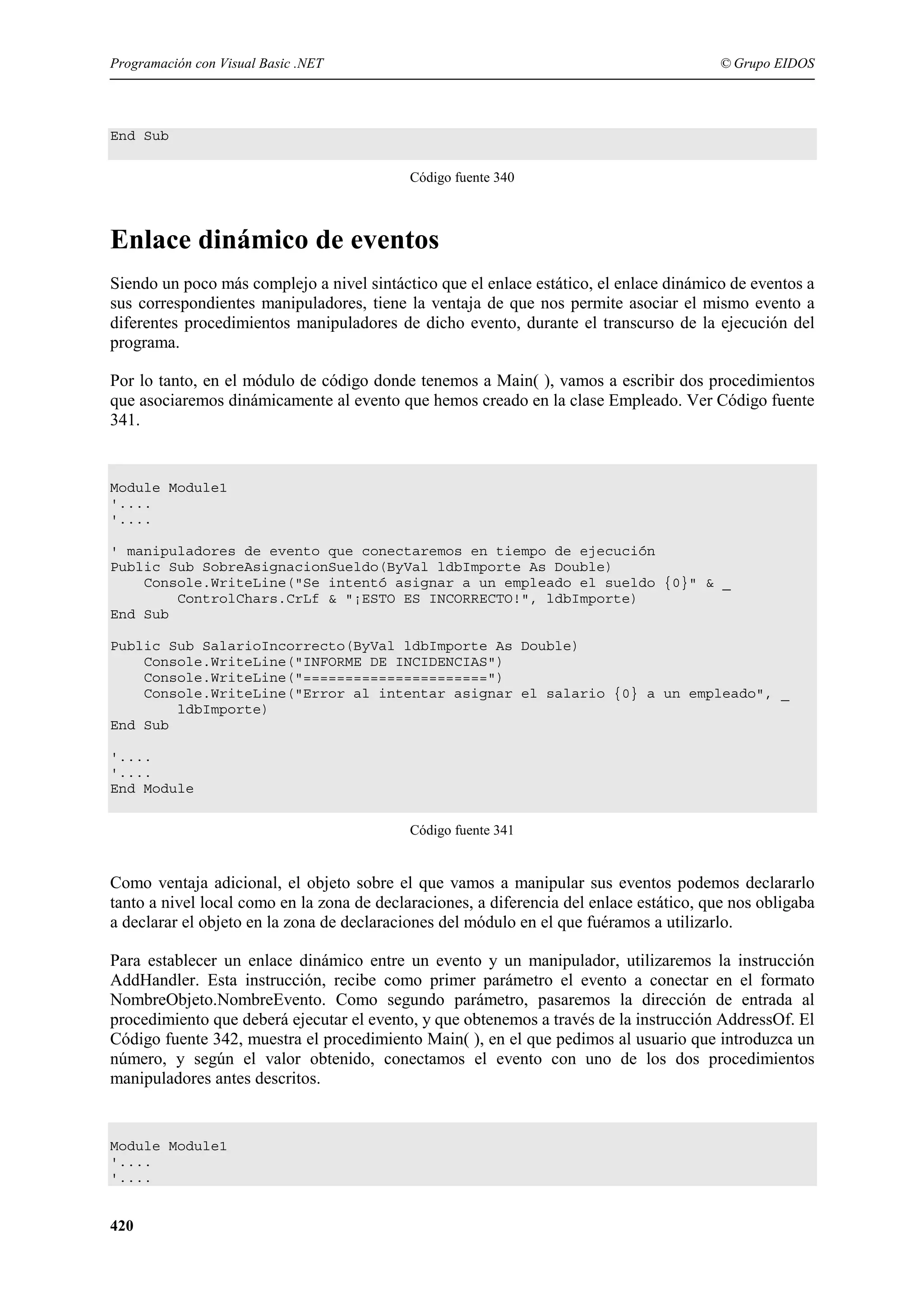 Programación con Visual Basic .NET

© Grupo EIDOS

End Sub
Código fuente 340

Enlace dinámico de eventos
Siendo un poco más complejo a nivel sintáctico que el enlace estático, el enlace dinámico de eventos a
sus correspondientes manipuladores, tiene la ventaja de que nos permite asociar el mismo evento a
diferentes procedimientos manipuladores de dicho evento, durante el transcurso de la ejecución del
programa.
Por lo tanto, en el módulo de código donde tenemos a Main( ), vamos a escribir dos procedimientos
que asociaremos dinámicamente al evento que hemos creado en la clase Empleado. Ver Código fuente
341.

Module Module1
'....
'....
' manipuladores de evento que conectaremos en tiempo de ejecución
Public Sub SobreAsignacionSueldo(ByVal ldbImporte As Double)
Console.WriteLine("Se intentó asignar a un empleado el sueldo {0}" & _
ControlChars.CrLf & "¡ESTO ES INCORRECTO!", ldbImporte)
End Sub
Public Sub SalarioIncorrecto(ByVal ldbImporte As Double)
Console.WriteLine("INFORME DE INCIDENCIAS")
Console.WriteLine("======================")
Console.WriteLine("Error al intentar asignar el salario {0} a un empleado", _
ldbImporte)
End Sub
'....
'....
End Module
Código fuente 341

Como ventaja adicional, el objeto sobre el que vamos a manipular sus eventos podemos declararlo
tanto a nivel local como en la zona de declaraciones, a diferencia del enlace estático, que nos obligaba
a declarar el objeto en la zona de declaraciones del módulo en el que fuéramos a utilizarlo.
Para establecer un enlace dinámico entre un evento y un manipulador, utilizaremos la instrucción
AddHandler. Esta instrucción, recibe como primer parámetro el evento a conectar en el formato
NombreObjeto.NombreEvento. Como segundo parámetro, pasaremos la dirección de entrada al
procedimiento que deberá ejecutar el evento, y que obtenemos a través de la instrucción AddressOf. El
Código fuente 342, muestra el procedimiento Main( ), en el que pedimos al usuario que introduzca un
número, y según el valor obtenido, conectamos el evento con uno de los dos procedimientos
manipuladores antes descritos.

Module Module1
'....
'....

420

 