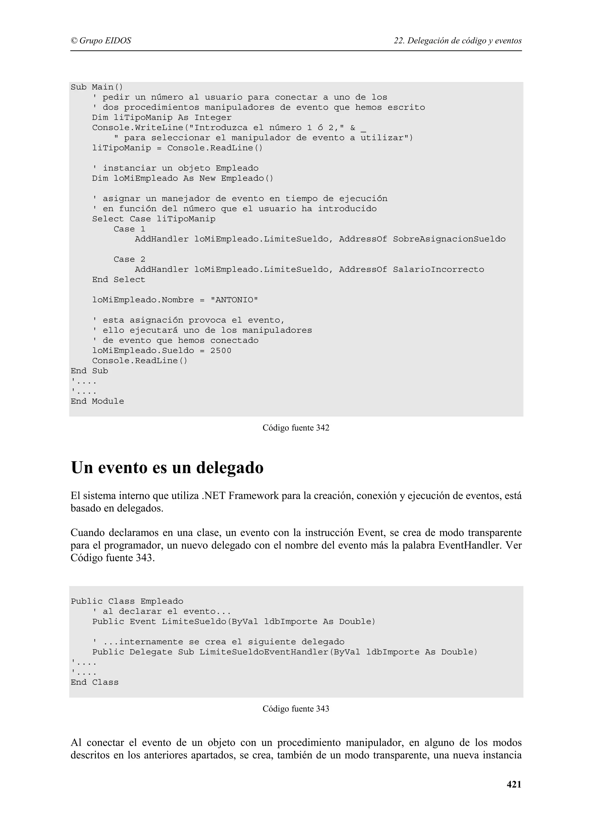 © Grupo EIDOS

22. Delegación de código y eventos

Sub Main()
' pedir un número al usuario para conectar a uno de los
' dos procedimientos manipuladores de evento que hemos escrito
Dim liTipoManip As Integer
Console.WriteLine("Introduzca el número 1 ó 2," & _
" para seleccionar el manipulador de evento a utilizar")
liTipoManip = Console.ReadLine()
' instanciar un objeto Empleado
Dim loMiEmpleado As New Empleado()
' asignar un manejador de evento en tiempo de ejecución
' en función del número que el usuario ha introducido
Select Case liTipoManip
Case 1
AddHandler loMiEmpleado.LimiteSueldo, AddressOf SobreAsignacionSueldo
Case 2
AddHandler loMiEmpleado.LimiteSueldo, AddressOf SalarioIncorrecto
End Select
loMiEmpleado.Nombre = "ANTONIO"
' esta asignación provoca el evento,
' ello ejecutará uno de los manipuladores
' de evento que hemos conectado
loMiEmpleado.Sueldo = 2500
Console.ReadLine()
End Sub
'....
'....
End Module
Código fuente 342

Un evento es un delegado
El sistema interno que utiliza .NET Framework para la creación, conexión y ejecución de eventos, está
basado en delegados.
Cuando declaramos en una clase, un evento con la instrucción Event, se crea de modo transparente
para el programador, un nuevo delegado con el nombre del evento más la palabra EventHandler. Ver
Código fuente 343.

Public Class Empleado
' al declarar el evento...
Public Event LimiteSueldo(ByVal ldbImporte As Double)
' ...internamente se crea el siguiente delegado
Public Delegate Sub LimiteSueldoEventHandler(ByVal ldbImporte As Double)
'....
'....
End Class
Código fuente 343

Al conectar el evento de un objeto con un procedimiento manipulador, en alguno de los modos
descritos en los anteriores apartados, se crea, también de un modo transparente, una nueva instancia
421

 