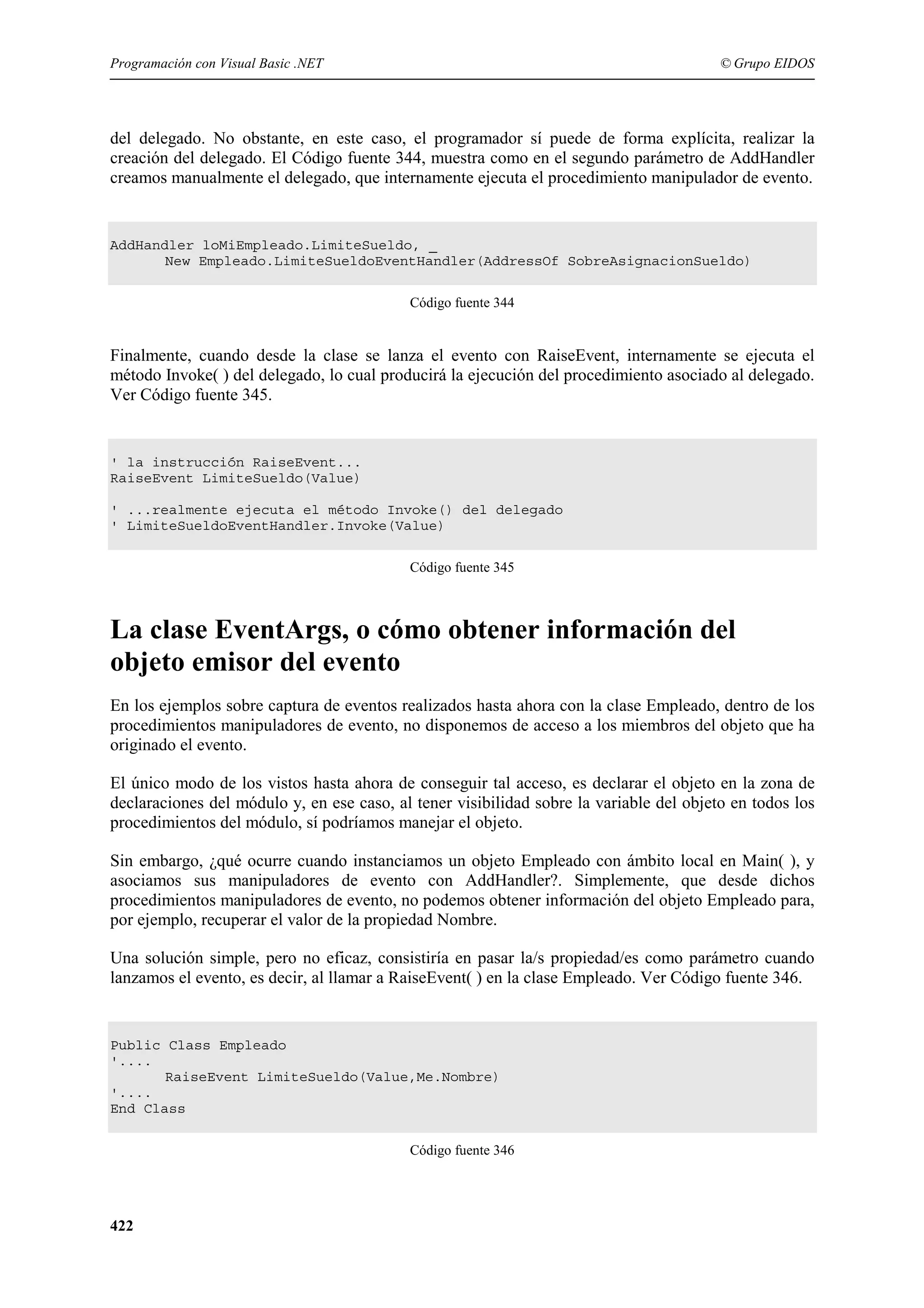 Programación con Visual Basic .NET

© Grupo EIDOS

del delegado. No obstante, en este caso, el programador sí puede de forma explícita, realizar la
creación del delegado. El Código fuente 344, muestra como en el segundo parámetro de AddHandler
creamos manualmente el delegado, que internamente ejecuta el procedimiento manipulador de evento.

AddHandler loMiEmpleado.LimiteSueldo, _
New Empleado.LimiteSueldoEventHandler(AddressOf SobreAsignacionSueldo)
Código fuente 344

Finalmente, cuando desde la clase se lanza el evento con RaiseEvent, internamente se ejecuta el
método Invoke( ) del delegado, lo cual producirá la ejecución del procedimiento asociado al delegado.
Ver Código fuente 345.

' la instrucción RaiseEvent...
RaiseEvent LimiteSueldo(Value)
' ...realmente ejecuta el método Invoke() del delegado
' LimiteSueldoEventHandler.Invoke(Value)
Código fuente 345

La clase EventArgs, o cómo obtener información del
objeto emisor del evento
En los ejemplos sobre captura de eventos realizados hasta ahora con la clase Empleado, dentro de los
procedimientos manipuladores de evento, no disponemos de acceso a los miembros del objeto que ha
originado el evento.
El único modo de los vistos hasta ahora de conseguir tal acceso, es declarar el objeto en la zona de
declaraciones del módulo y, en ese caso, al tener visibilidad sobre la variable del objeto en todos los
procedimientos del módulo, sí podríamos manejar el objeto.
Sin embargo, ¿qué ocurre cuando instanciamos un objeto Empleado con ámbito local en Main( ), y
asociamos sus manipuladores de evento con AddHandler?. Simplemente, que desde dichos
procedimientos manipuladores de evento, no podemos obtener información del objeto Empleado para,
por ejemplo, recuperar el valor de la propiedad Nombre.
Una solución simple, pero no eficaz, consistiría en pasar la/s propiedad/es como parámetro cuando
lanzamos el evento, es decir, al llamar a RaiseEvent( ) en la clase Empleado. Ver Código fuente 346.

Public Class Empleado
'....
RaiseEvent LimiteSueldo(Value,Me.Nombre)
'....
End Class
Código fuente 346

422

 