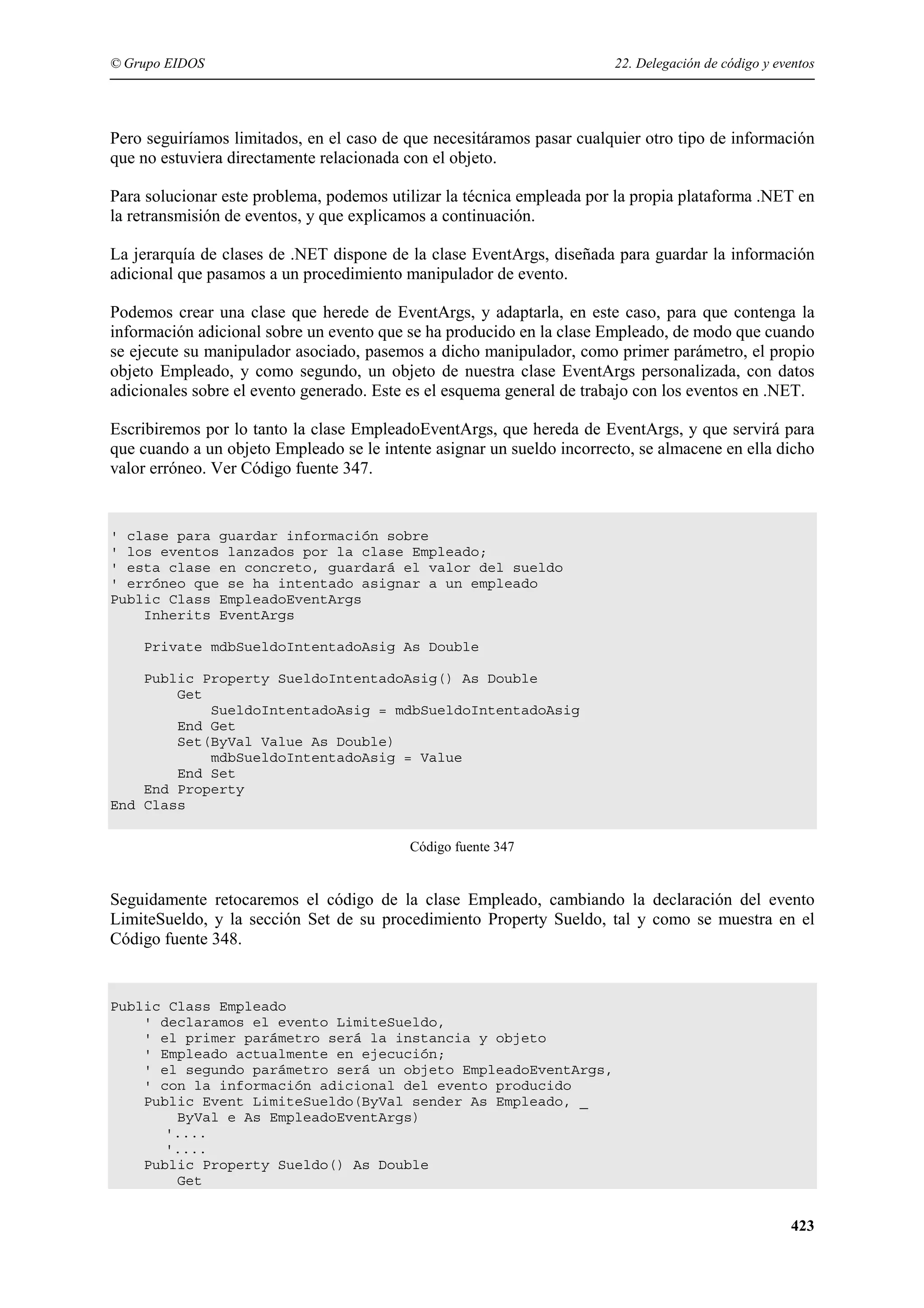 © Grupo EIDOS

22. Delegación de código y eventos

Pero seguiríamos limitados, en el caso de que necesitáramos pasar cualquier otro tipo de información
que no estuviera directamente relacionada con el objeto.
Para solucionar este problema, podemos utilizar la técnica empleada por la propia plataforma .NET en
la retransmisión de eventos, y que explicamos a continuación.
La jerarquía de clases de .NET dispone de la clase EventArgs, diseñada para guardar la información
adicional que pasamos a un procedimiento manipulador de evento.
Podemos crear una clase que herede de EventArgs, y adaptarla, en este caso, para que contenga la
información adicional sobre un evento que se ha producido en la clase Empleado, de modo que cuando
se ejecute su manipulador asociado, pasemos a dicho manipulador, como primer parámetro, el propio
objeto Empleado, y como segundo, un objeto de nuestra clase EventArgs personalizada, con datos
adicionales sobre el evento generado. Este es el esquema general de trabajo con los eventos en .NET.
Escribiremos por lo tanto la clase EmpleadoEventArgs, que hereda de EventArgs, y que servirá para
que cuando a un objeto Empleado se le intente asignar un sueldo incorrecto, se almacene en ella dicho
valor erróneo. Ver Código fuente 347.

' clase para guardar información sobre
' los eventos lanzados por la clase Empleado;
' esta clase en concreto, guardará el valor del sueldo
' erróneo que se ha intentado asignar a un empleado
Public Class EmpleadoEventArgs
Inherits EventArgs
Private mdbSueldoIntentadoAsig As Double
Public Property SueldoIntentadoAsig() As Double
Get
SueldoIntentadoAsig = mdbSueldoIntentadoAsig
End Get
Set(ByVal Value As Double)
mdbSueldoIntentadoAsig = Value
End Set
End Property
End Class
Código fuente 347

Seguidamente retocaremos el código de la clase Empleado, cambiando la declaración del evento
LimiteSueldo, y la sección Set de su procedimiento Property Sueldo, tal y como se muestra en el
Código fuente 348.

Public Class Empleado
' declaramos el evento LimiteSueldo,
' el primer parámetro será la instancia y objeto
' Empleado actualmente en ejecución;
' el segundo parámetro será un objeto EmpleadoEventArgs,
' con la información adicional del evento producido
Public Event LimiteSueldo(ByVal sender As Empleado, _
ByVal e As EmpleadoEventArgs)
'....
'....
Public Property Sueldo() As Double
Get

423

 