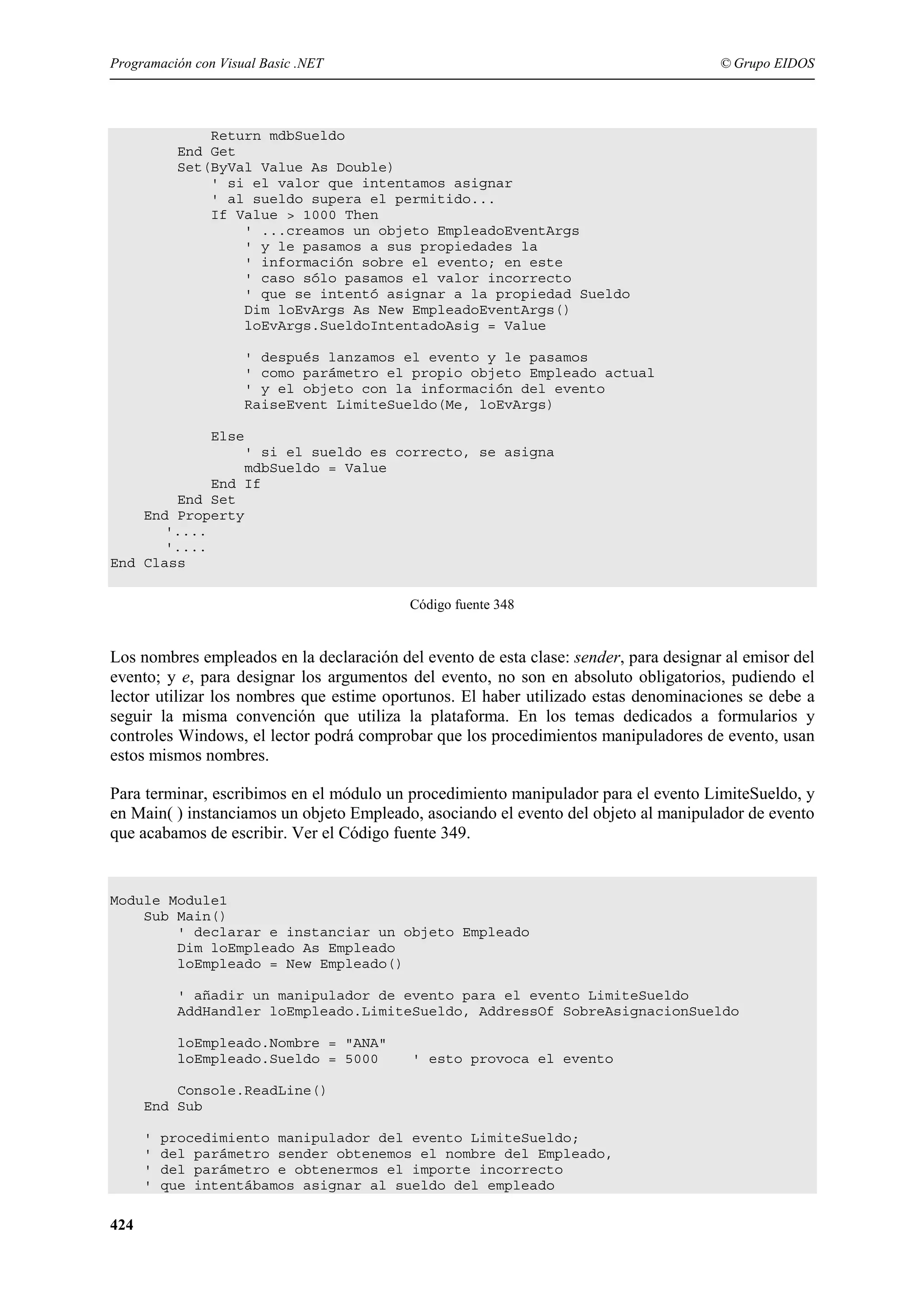 Programación con Visual Basic .NET

© Grupo EIDOS

Return mdbSueldo
End Get
Set(ByVal Value As Double)
' si el valor que intentamos asignar
' al sueldo supera el permitido...
If Value > 1000 Then
' ...creamos un objeto EmpleadoEventArgs
' y le pasamos a sus propiedades la
' información sobre el evento; en este
' caso sólo pasamos el valor incorrecto
' que se intentó asignar a la propiedad Sueldo
Dim loEvArgs As New EmpleadoEventArgs()
loEvArgs.SueldoIntentadoAsig = Value
' después lanzamos el evento y le pasamos
' como parámetro el propio objeto Empleado actual
' y el objeto con la información del evento
RaiseEvent LimiteSueldo(Me, loEvArgs)
Else
' si el sueldo es correcto, se asigna
mdbSueldo = Value
End If
End Set
End Property
'....
'....
End Class
Código fuente 348

Los nombres empleados en la declaración del evento de esta clase: sender, para designar al emisor del
evento; y e, para designar los argumentos del evento, no son en absoluto obligatorios, pudiendo el
lector utilizar los nombres que estime oportunos. El haber utilizado estas denominaciones se debe a
seguir la misma convención que utiliza la plataforma. En los temas dedicados a formularios y
controles Windows, el lector podrá comprobar que los procedimientos manipuladores de evento, usan
estos mismos nombres.
Para terminar, escribimos en el módulo un procedimiento manipulador para el evento LimiteSueldo, y
en Main( ) instanciamos un objeto Empleado, asociando el evento del objeto al manipulador de evento
que acabamos de escribir. Ver el Código fuente 349.

Module Module1
Sub Main()
' declarar e instanciar un objeto Empleado
Dim loEmpleado As Empleado
loEmpleado = New Empleado()
' añadir un manipulador de evento para el evento LimiteSueldo
AddHandler loEmpleado.LimiteSueldo, AddressOf SobreAsignacionSueldo
loEmpleado.Nombre = "ANA"
loEmpleado.Sueldo = 5000

' esto provoca el evento

Console.ReadLine()
End Sub
'
'
'
'

424

procedimiento manipulador del evento LimiteSueldo;
del parámetro sender obtenemos el nombre del Empleado,
del parámetro e obtenermos el importe incorrecto
que intentábamos asignar al sueldo del empleado

 
