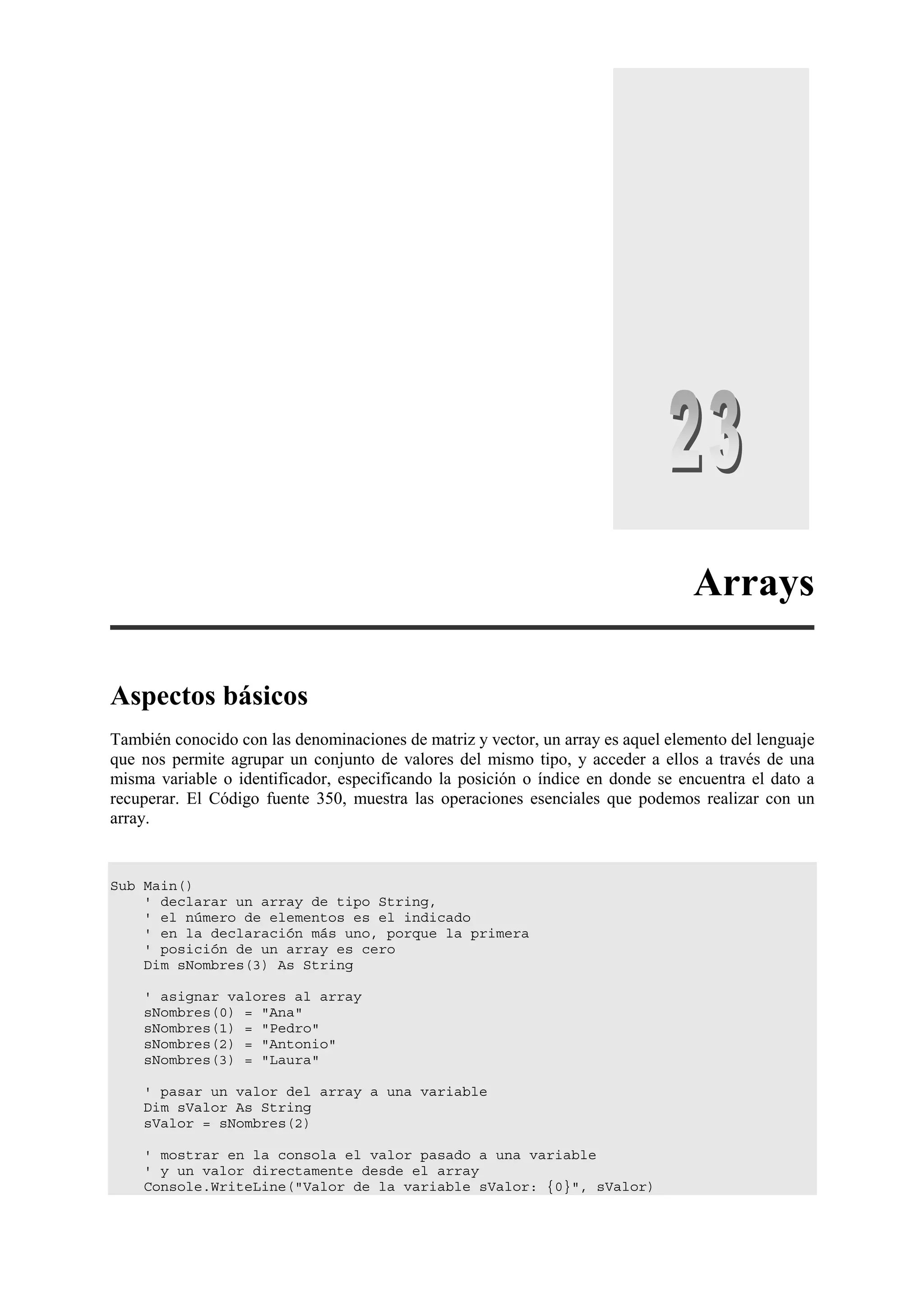 Arrays
Aspectos básicos
También conocido con las denominaciones de matriz y vector, un array es aquel elemento del lenguaje
que nos permite agrupar un conjunto de valores del mismo tipo, y acceder a ellos a través de una
misma variable o identificador, especificando la posición o índice en donde se encuentra el dato a
recuperar. El Código fuente 350, muestra las operaciones esenciales que podemos realizar con un
array.

Sub Main()
' declarar un array de tipo String,
' el número de elementos es el indicado
' en la declaración más uno, porque la primera
' posición de un array es cero
Dim sNombres(3) As String
' asignar valores al array
sNombres(0) = "Ana"
sNombres(1) = "Pedro"
sNombres(2) = "Antonio"
sNombres(3) = "Laura"
' pasar un valor del array a una variable
Dim sValor As String
sValor = sNombres(2)
' mostrar en la consola el valor pasado a una variable
' y un valor directamente desde el array
Console.WriteLine("Valor de la variable sValor: {0}", sValor)

 