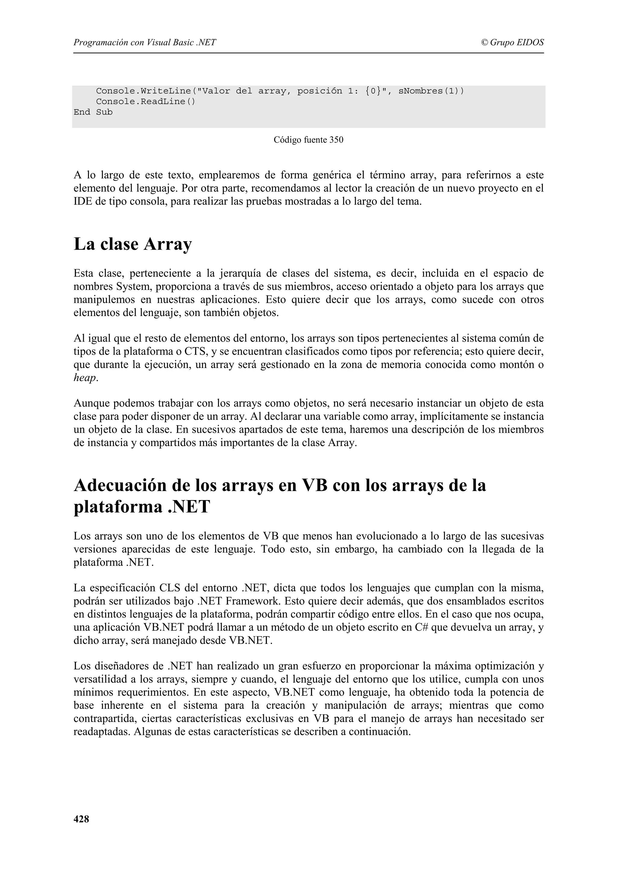 Programación con Visual Basic .NET

© Grupo EIDOS

Console.WriteLine("Valor del array, posición 1: {0}", sNombres(1))
Console.ReadLine()
End Sub
Código fuente 350

A lo largo de este texto, emplearemos de forma genérica el término array, para referirnos a este
elemento del lenguaje. Por otra parte, recomendamos al lector la creación de un nuevo proyecto en el
IDE de tipo consola, para realizar las pruebas mostradas a lo largo del tema.

La clase Array
Esta clase, perteneciente a la jerarquía de clases del sistema, es decir, incluida en el espacio de
nombres System, proporciona a través de sus miembros, acceso orientado a objeto para los arrays que
manipulemos en nuestras aplicaciones. Esto quiere decir que los arrays, como sucede con otros
elementos del lenguaje, son también objetos.
Al igual que el resto de elementos del entorno, los arrays son tipos pertenecientes al sistema común de
tipos de la plataforma o CTS, y se encuentran clasificados como tipos por referencia; esto quiere decir,
que durante la ejecución, un array será gestionado en la zona de memoria conocida como montón o
heap.
Aunque podemos trabajar con los arrays como objetos, no será necesario instanciar un objeto de esta
clase para poder disponer de un array. Al declarar una variable como array, implícitamente se instancia
un objeto de la clase. En sucesivos apartados de este tema, haremos una descripción de los miembros
de instancia y compartidos más importantes de la clase Array.

Adecuación de los arrays en VB con los arrays de la
plataforma .NET
Los arrays son uno de los elementos de VB que menos han evolucionado a lo largo de las sucesivas
versiones aparecidas de este lenguaje. Todo esto, sin embargo, ha cambiado con la llegada de la
plataforma .NET.
La especificación CLS del entorno .NET, dicta que todos los lenguajes que cumplan con la misma,
podrán ser utilizados bajo .NET Framework. Esto quiere decir además, que dos ensamblados escritos
en distintos lenguajes de la plataforma, podrán compartir código entre ellos. En el caso que nos ocupa,
una aplicación VB.NET podrá llamar a un método de un objeto escrito en C# que devuelva un array, y
dicho array, será manejado desde VB.NET.
Los diseñadores de .NET han realizado un gran esfuerzo en proporcionar la máxima optimización y
versatilidad a los arrays, siempre y cuando, el lenguaje del entorno que los utilice, cumpla con unos
mínimos requerimientos. En este aspecto, VB.NET como lenguaje, ha obtenido toda la potencia de
base inherente en el sistema para la creación y manipulación de arrays; mientras que como
contrapartida, ciertas características exclusivas en VB para el manejo de arrays han necesitado ser
readaptadas. Algunas de estas características se describen a continuación.

428

 