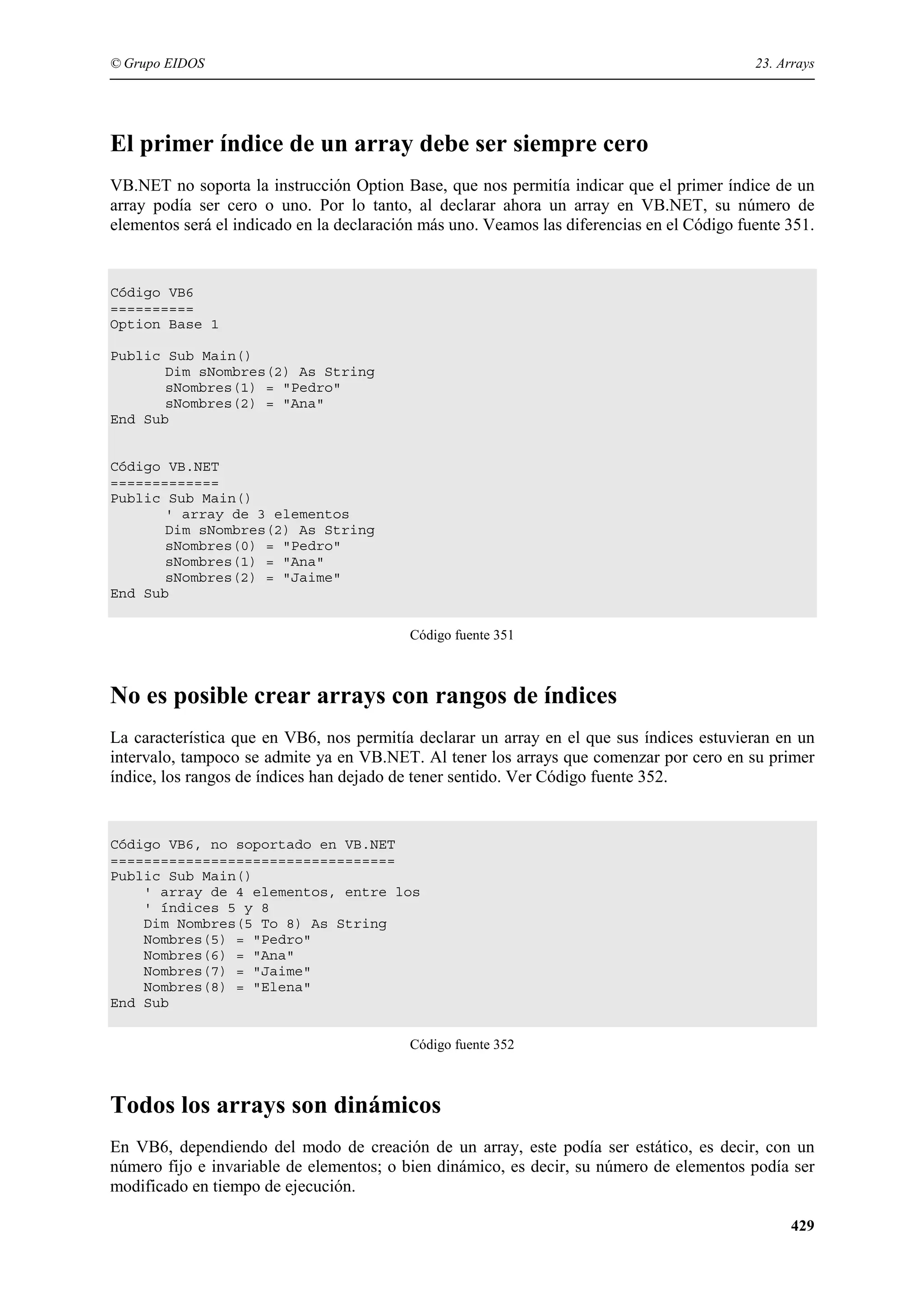 © Grupo EIDOS

23. Arrays

El primer índice de un array debe ser siempre cero
VB.NET no soporta la instrucción Option Base, que nos permitía indicar que el primer índice de un
array podía ser cero o uno. Por lo tanto, al declarar ahora un array en VB.NET, su número de
elementos será el indicado en la declaración más uno. Veamos las diferencias en el Código fuente 351.

Código VB6
==========
Option Base 1
Public Sub Main()
Dim sNombres(2) As String
sNombres(1) = "Pedro"
sNombres(2) = "Ana"
End Sub

Código VB.NET
=============
Public Sub Main()
' array de 3 elementos
Dim sNombres(2) As String
sNombres(0) = "Pedro"
sNombres(1) = "Ana"
sNombres(2) = "Jaime"
End Sub
Código fuente 351

No es posible crear arrays con rangos de índices
La característica que en VB6, nos permitía declarar un array en el que sus índices estuvieran en un
intervalo, tampoco se admite ya en VB.NET. Al tener los arrays que comenzar por cero en su primer
índice, los rangos de índices han dejado de tener sentido. Ver Código fuente 352.

Código VB6, no soportado en VB.NET
==================================
Public Sub Main()
' array de 4 elementos, entre los
' índices 5 y 8
Dim Nombres(5 To 8) As String
Nombres(5) = "Pedro"
Nombres(6) = "Ana"
Nombres(7) = "Jaime"
Nombres(8) = "Elena"
End Sub
Código fuente 352

Todos los arrays son dinámicos
En VB6, dependiendo del modo de creación de un array, este podía ser estático, es decir, con un
número fijo e invariable de elementos; o bien dinámico, es decir, su número de elementos podía ser
modificado en tiempo de ejecución.
429

 