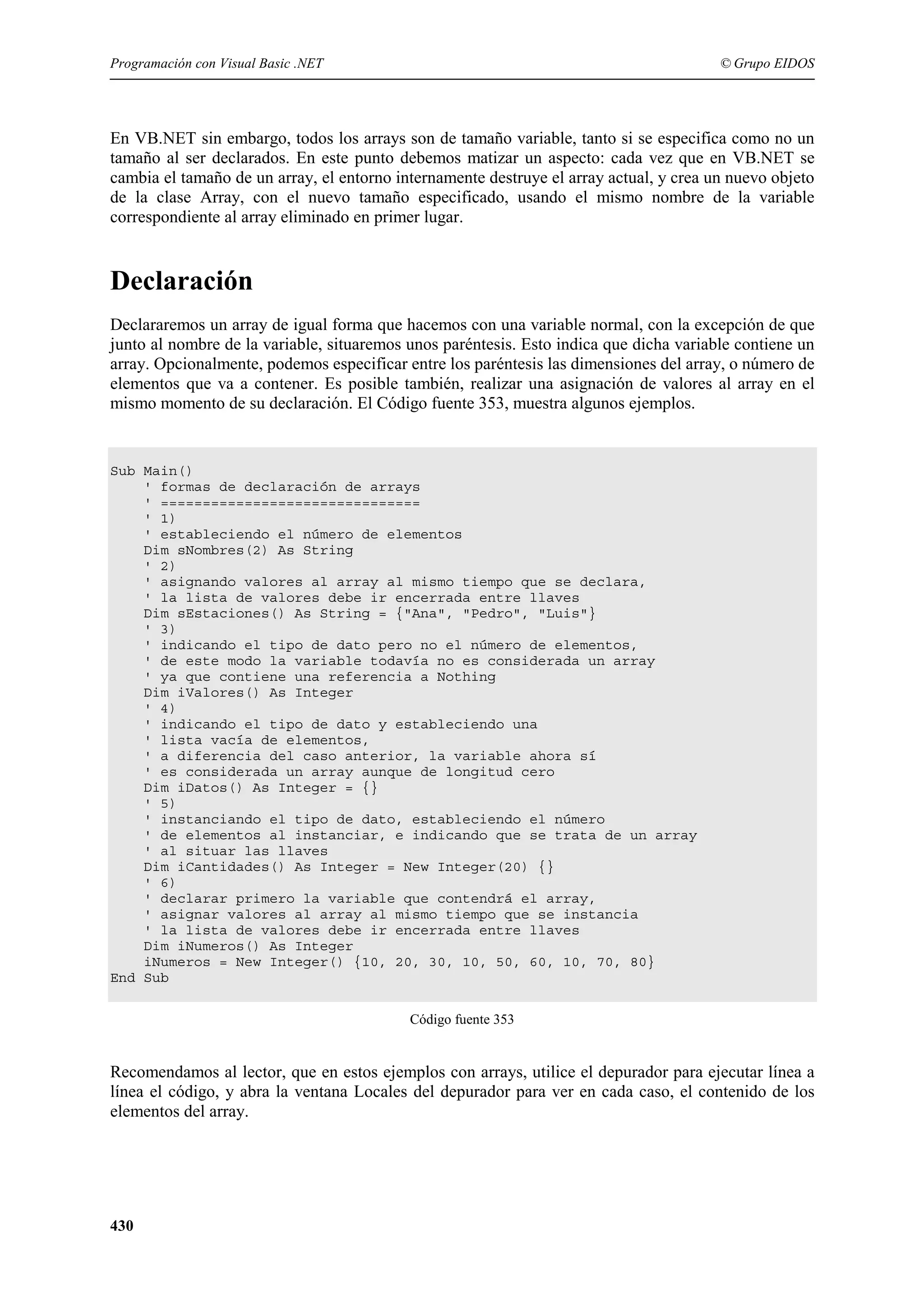 Programación con Visual Basic .NET

© Grupo EIDOS

En VB.NET sin embargo, todos los arrays son de tamaño variable, tanto si se especifica como no un
tamaño al ser declarados. En este punto debemos matizar un aspecto: cada vez que en VB.NET se
cambia el tamaño de un array, el entorno internamente destruye el array actual, y crea un nuevo objeto
de la clase Array, con el nuevo tamaño especificado, usando el mismo nombre de la variable
correspondiente al array eliminado en primer lugar.

Declaración
Declararemos un array de igual forma que hacemos con una variable normal, con la excepción de que
junto al nombre de la variable, situaremos unos paréntesis. Esto indica que dicha variable contiene un
array. Opcionalmente, podemos especificar entre los paréntesis las dimensiones del array, o número de
elementos que va a contener. Es posible también, realizar una asignación de valores al array en el
mismo momento de su declaración. El Código fuente 353, muestra algunos ejemplos.

Sub Main()
' formas de declaración de arrays
' ===============================
' 1)
' estableciendo el número de elementos
Dim sNombres(2) As String
' 2)
' asignando valores al array al mismo tiempo que se declara,
' la lista de valores debe ir encerrada entre llaves
Dim sEstaciones() As String = {"Ana", "Pedro", "Luis"}
' 3)
' indicando el tipo de dato pero no el número de elementos,
' de este modo la variable todavía no es considerada un array
' ya que contiene una referencia a Nothing
Dim iValores() As Integer
' 4)
' indicando el tipo de dato y estableciendo una
' lista vacía de elementos,
' a diferencia del caso anterior, la variable ahora sí
' es considerada un array aunque de longitud cero
Dim iDatos() As Integer = {}
' 5)
' instanciando el tipo de dato, estableciendo el número
' de elementos al instanciar, e indicando que se trata de un array
' al situar las llaves
Dim iCantidades() As Integer = New Integer(20) {}
' 6)
' declarar primero la variable que contendrá el array,
' asignar valores al array al mismo tiempo que se instancia
' la lista de valores debe ir encerrada entre llaves
Dim iNumeros() As Integer
iNumeros = New Integer() {10, 20, 30, 10, 50, 60, 10, 70, 80}
End Sub
Código fuente 353

Recomendamos al lector, que en estos ejemplos con arrays, utilice el depurador para ejecutar línea a
línea el código, y abra la ventana Locales del depurador para ver en cada caso, el contenido de los
elementos del array.

430

 