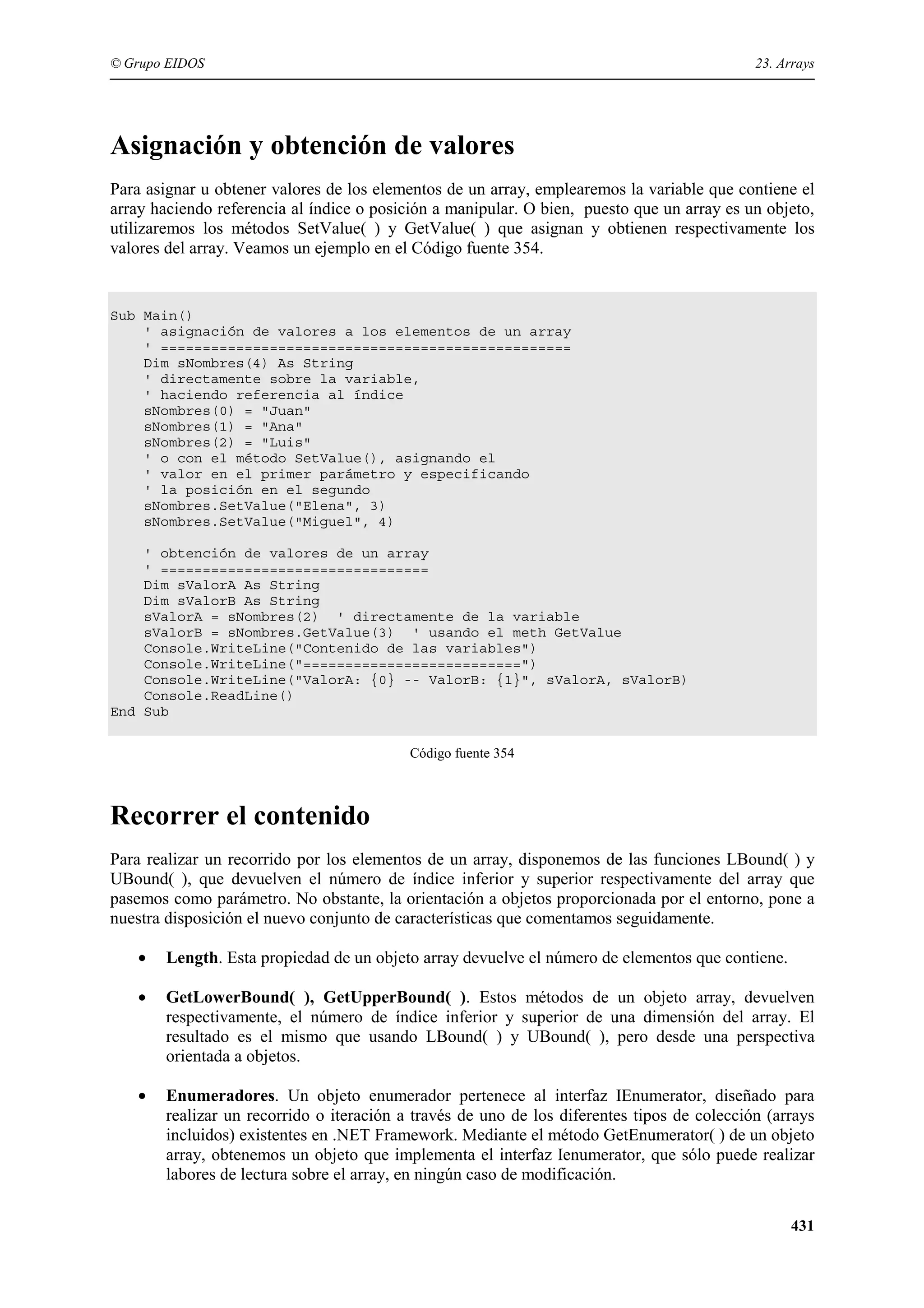 © Grupo EIDOS

23. Arrays

Asignación y obtención de valores
Para asignar u obtener valores de los elementos de un array, emplearemos la variable que contiene el
array haciendo referencia al índice o posición a manipular. O bien, puesto que un array es un objeto,
utilizaremos los métodos SetValue( ) y GetValue( ) que asignan y obtienen respectivamente los
valores del array. Veamos un ejemplo en el Código fuente 354.

Sub Main()
' asignación de valores a los elementos de un array
' =================================================
Dim sNombres(4) As String
' directamente sobre la variable,
' haciendo referencia al índice
sNombres(0) = "Juan"
sNombres(1) = "Ana"
sNombres(2) = "Luis"
' o con el método SetValue(), asignando el
' valor en el primer parámetro y especificando
' la posición en el segundo
sNombres.SetValue("Elena", 3)
sNombres.SetValue("Miguel", 4)
' obtención de valores de un array
' ================================
Dim sValorA As String
Dim sValorB As String
sValorA = sNombres(2) ' directamente de la variable
sValorB = sNombres.GetValue(3) ' usando el meth GetValue
Console.WriteLine("Contenido de las variables")
Console.WriteLine("==========================")
Console.WriteLine("ValorA: {0} -- ValorB: {1}", sValorA, sValorB)
Console.ReadLine()
End Sub
Código fuente 354

Recorrer el contenido
Para realizar un recorrido por los elementos de un array, disponemos de las funciones LBound( ) y
UBound( ), que devuelven el número de índice inferior y superior respectivamente del array que
pasemos como parámetro. No obstante, la orientación a objetos proporcionada por el entorno, pone a
nuestra disposición el nuevo conjunto de características que comentamos seguidamente.
•

Length. Esta propiedad de un objeto array devuelve el número de elementos que contiene.

•

GetLowerBound( ), GetUpperBound( ). Estos métodos de un objeto array, devuelven
respectivamente, el número de índice inferior y superior de una dimensión del array. El
resultado es el mismo que usando LBound( ) y UBound( ), pero desde una perspectiva
orientada a objetos.

•

Enumeradores. Un objeto enumerador pertenece al interfaz IEnumerator, diseñado para
realizar un recorrido o iteración a través de uno de los diferentes tipos de colección (arrays
incluidos) existentes en .NET Framework. Mediante el método GetEnumerator( ) de un objeto
array, obtenemos un objeto que implementa el interfaz Ienumerator, que sólo puede realizar
labores de lectura sobre el array, en ningún caso de modificación.
431

 