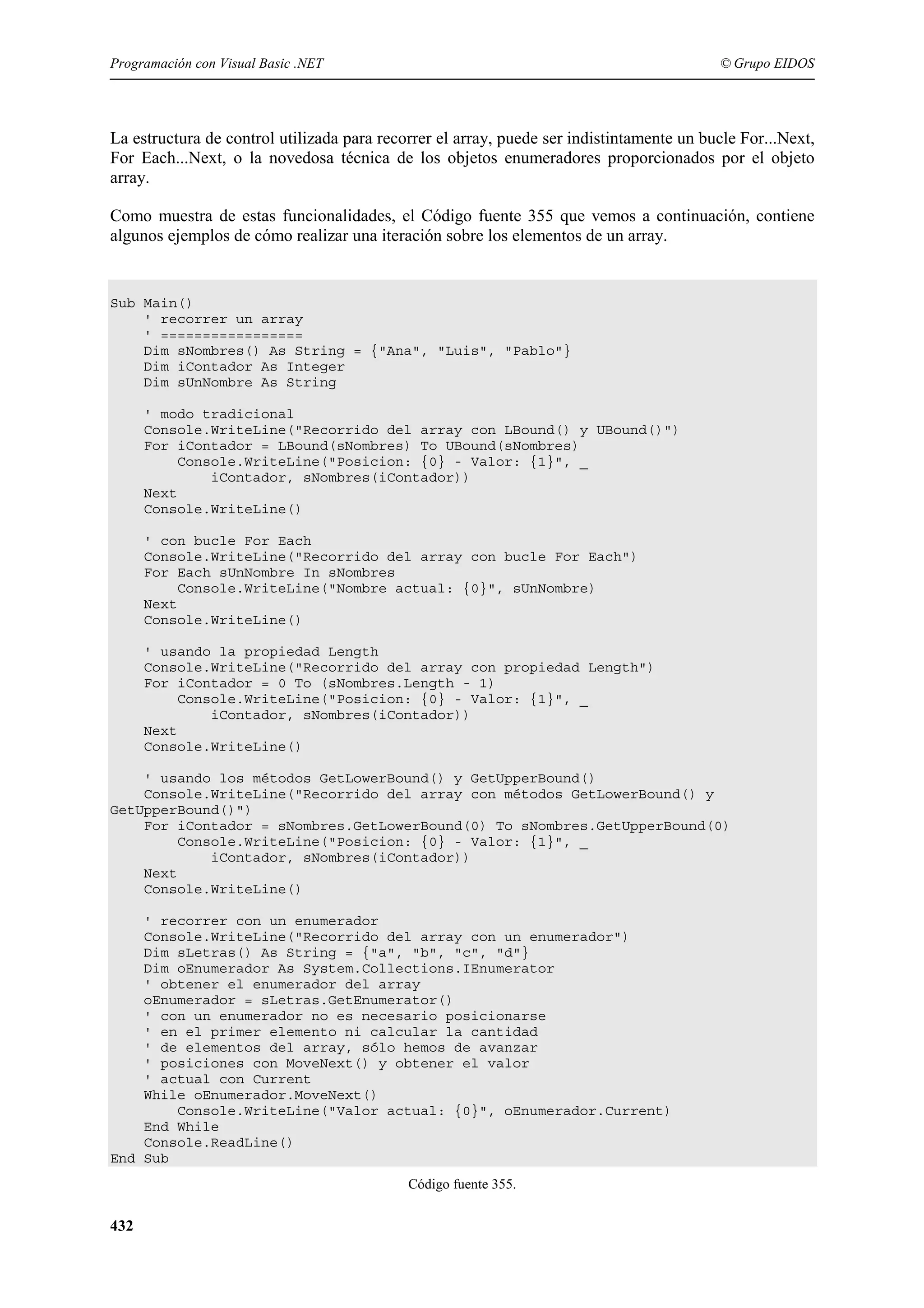 Programación con Visual Basic .NET

© Grupo EIDOS

La estructura de control utilizada para recorrer el array, puede ser indistintamente un bucle For...Next,
For Each...Next, o la novedosa técnica de los objetos enumeradores proporcionados por el objeto
array.
Como muestra de estas funcionalidades, el Código fuente 355 que vemos a continuación, contiene
algunos ejemplos de cómo realizar una iteración sobre los elementos de un array.

Sub Main()
' recorrer un array
' =================
Dim sNombres() As String = {"Ana", "Luis", "Pablo"}
Dim iContador As Integer
Dim sUnNombre As String
' modo tradicional
Console.WriteLine("Recorrido del array con LBound() y UBound()")
For iContador = LBound(sNombres) To UBound(sNombres)
Console.WriteLine("Posicion: {0} - Valor: {1}", _
iContador, sNombres(iContador))
Next
Console.WriteLine()
' con bucle For Each
Console.WriteLine("Recorrido del array con bucle For Each")
For Each sUnNombre In sNombres
Console.WriteLine("Nombre actual: {0}", sUnNombre)
Next
Console.WriteLine()
' usando la propiedad Length
Console.WriteLine("Recorrido del array con propiedad Length")
For iContador = 0 To (sNombres.Length - 1)
Console.WriteLine("Posicion: {0} - Valor: {1}", _
iContador, sNombres(iContador))
Next
Console.WriteLine()
' usando los métodos GetLowerBound() y GetUpperBound()
Console.WriteLine("Recorrido del array con métodos GetLowerBound() y
GetUpperBound()")
For iContador = sNombres.GetLowerBound(0) To sNombres.GetUpperBound(0)
Console.WriteLine("Posicion: {0} - Valor: {1}", _
iContador, sNombres(iContador))
Next
Console.WriteLine()
' recorrer con un enumerador
Console.WriteLine("Recorrido del array con un enumerador")
Dim sLetras() As String = {"a", "b", "c", "d"}
Dim oEnumerador As System.Collections.IEnumerator
' obtener el enumerador del array
oEnumerador = sLetras.GetEnumerator()
' con un enumerador no es necesario posicionarse
' en el primer elemento ni calcular la cantidad
' de elementos del array, sólo hemos de avanzar
' posiciones con MoveNext() y obtener el valor
' actual con Current
While oEnumerador.MoveNext()
Console.WriteLine("Valor actual: {0}", oEnumerador.Current)
End While
Console.ReadLine()
End Sub
Código fuente 355.

432

 