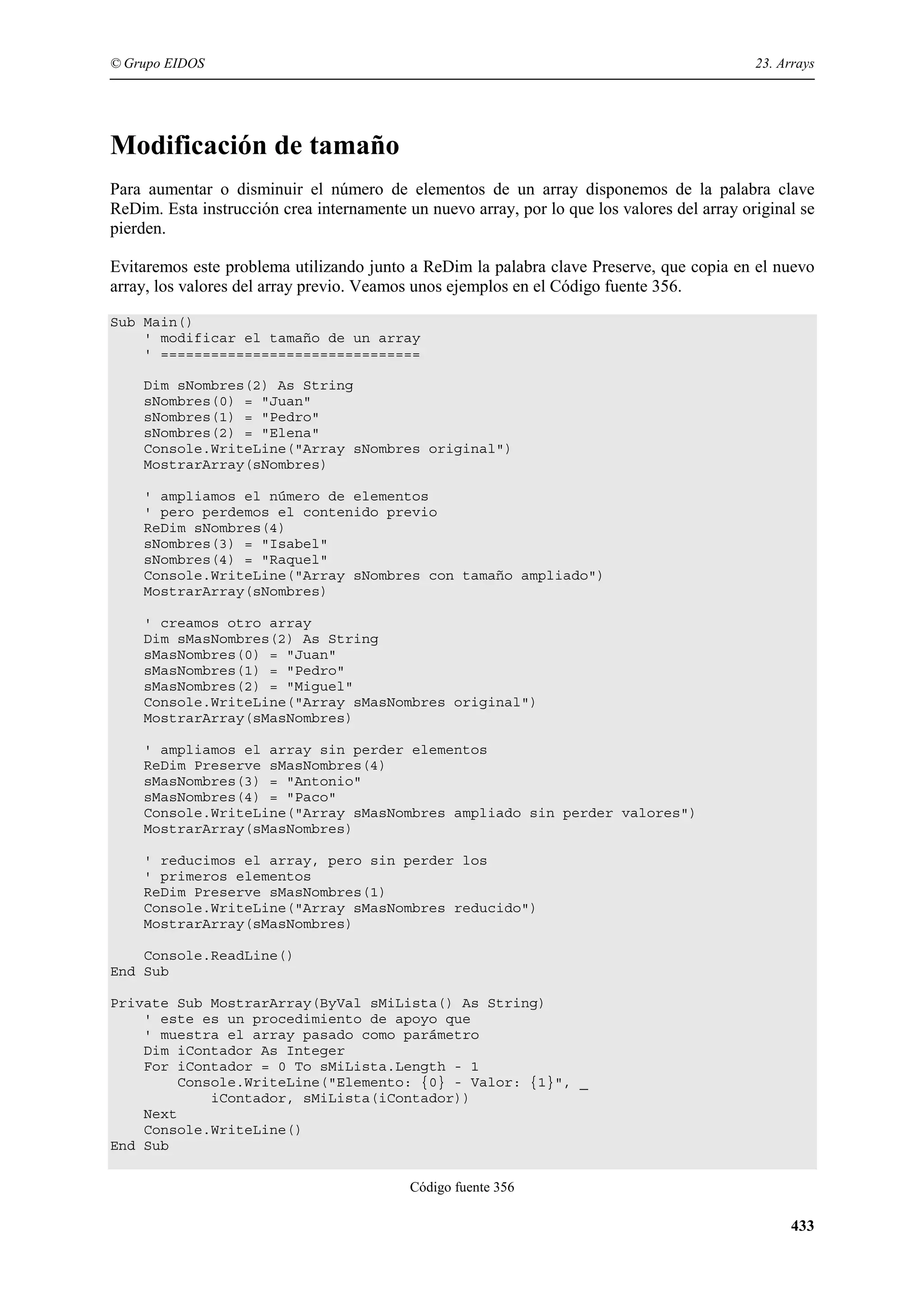 © Grupo EIDOS

23. Arrays

Modificación de tamaño
Para aumentar o disminuir el número de elementos de un array disponemos de la palabra clave
ReDim. Esta instrucción crea internamente un nuevo array, por lo que los valores del array original se
pierden.
Evitaremos este problema utilizando junto a ReDim la palabra clave Preserve, que copia en el nuevo
array, los valores del array previo. Veamos unos ejemplos en el Código fuente 356.
Sub Main()
' modificar el tamaño de un array
' ===============================
Dim sNombres(2) As String
sNombres(0) = "Juan"
sNombres(1) = "Pedro"
sNombres(2) = "Elena"
Console.WriteLine("Array sNombres original")
MostrarArray(sNombres)
' ampliamos el número de elementos
' pero perdemos el contenido previo
ReDim sNombres(4)
sNombres(3) = "Isabel"
sNombres(4) = "Raquel"
Console.WriteLine("Array sNombres con tamaño ampliado")
MostrarArray(sNombres)
' creamos otro array
Dim sMasNombres(2) As String
sMasNombres(0) = "Juan"
sMasNombres(1) = "Pedro"
sMasNombres(2) = "Miguel"
Console.WriteLine("Array sMasNombres original")
MostrarArray(sMasNombres)
' ampliamos el array sin perder elementos
ReDim Preserve sMasNombres(4)
sMasNombres(3) = "Antonio"
sMasNombres(4) = "Paco"
Console.WriteLine("Array sMasNombres ampliado sin perder valores")
MostrarArray(sMasNombres)
' reducimos el array, pero sin perder los
' primeros elementos
ReDim Preserve sMasNombres(1)
Console.WriteLine("Array sMasNombres reducido")
MostrarArray(sMasNombres)
Console.ReadLine()
End Sub
Private Sub MostrarArray(ByVal sMiLista() As String)
' este es un procedimiento de apoyo que
' muestra el array pasado como parámetro
Dim iContador As Integer
For iContador = 0 To sMiLista.Length - 1
Console.WriteLine("Elemento: {0} - Valor: {1}", _
iContador, sMiLista(iContador))
Next
Console.WriteLine()
End Sub
Código fuente 356

433

 