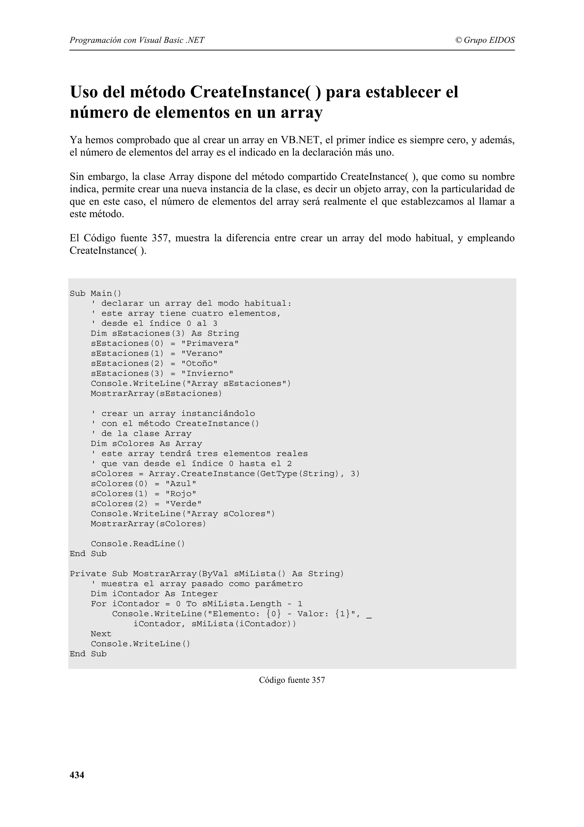 Programación con Visual Basic .NET

© Grupo EIDOS

Uso del método CreateInstance( ) para establecer el
número de elementos en un array
Ya hemos comprobado que al crear un array en VB.NET, el primer índice es siempre cero, y además,
el número de elementos del array es el indicado en la declaración más uno.
Sin embargo, la clase Array dispone del método compartido CreateInstance( ), que como su nombre
indica, permite crear una nueva instancia de la clase, es decir un objeto array, con la particularidad de
que en este caso, el número de elementos del array será realmente el que establezcamos al llamar a
este método.
El Código fuente 357, muestra la diferencia entre crear un array del modo habitual, y empleando
CreateInstance( ).

Sub Main()
' declarar un array del modo habitual:
' este array tiene cuatro elementos,
' desde el índice 0 al 3
Dim sEstaciones(3) As String
sEstaciones(0) = "Primavera"
sEstaciones(1) = "Verano"
sEstaciones(2) = "Otoño"
sEstaciones(3) = "Invierno"
Console.WriteLine("Array sEstaciones")
MostrarArray(sEstaciones)
' crear un array instanciándolo
' con el método CreateInstance()
' de la clase Array
Dim sColores As Array
' este array tendrá tres elementos reales
' que van desde el índice 0 hasta el 2
sColores = Array.CreateInstance(GetType(String), 3)
sColores(0) = "Azul"
sColores(1) = "Rojo"
sColores(2) = "Verde"
Console.WriteLine("Array sColores")
MostrarArray(sColores)
Console.ReadLine()
End Sub
Private Sub MostrarArray(ByVal sMiLista() As String)
' muestra el array pasado como parámetro
Dim iContador As Integer
For iContador = 0 To sMiLista.Length - 1
Console.WriteLine("Elemento: {0} - Valor: {1}", _
iContador, sMiLista(iContador))
Next
Console.WriteLine()
End Sub
Código fuente 357

434

 