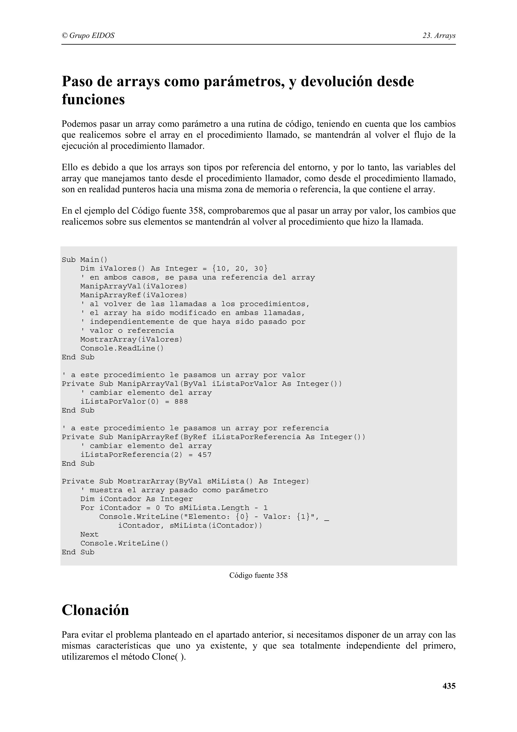 © Grupo EIDOS

23. Arrays

Paso de arrays como parámetros, y devolución desde
funciones
Podemos pasar un array como parámetro a una rutina de código, teniendo en cuenta que los cambios
que realicemos sobre el array en el procedimiento llamado, se mantendrán al volver el flujo de la
ejecución al procedimiento llamador.
Ello es debido a que los arrays son tipos por referencia del entorno, y por lo tanto, las variables del
array que manejamos tanto desde el procedimiento llamador, como desde el procedimiento llamado,
son en realidad punteros hacia una misma zona de memoria o referencia, la que contiene el array.
En el ejemplo del Código fuente 358, comprobaremos que al pasar un array por valor, los cambios que
realicemos sobre sus elementos se mantendrán al volver al procedimiento que hizo la llamada.

Sub Main()
Dim iValores() As Integer = {10, 20, 30}
' en ambos casos, se pasa una referencia del array
ManipArrayVal(iValores)
ManipArrayRef(iValores)
' al volver de las llamadas a los procedimientos,
' el array ha sido modificado en ambas llamadas,
' independientemente de que haya sido pasado por
' valor o referencia
MostrarArray(iValores)
Console.ReadLine()
End Sub
' a este procedimiento le pasamos un array por valor
Private Sub ManipArrayVal(ByVal iListaPorValor As Integer())
' cambiar elemento del array
iListaPorValor(0) = 888
End Sub
' a este procedimiento le pasamos un array por referencia
Private Sub ManipArrayRef(ByRef iListaPorReferencia As Integer())
' cambiar elemento del array
iListaPorReferencia(2) = 457
End Sub
Private Sub MostrarArray(ByVal sMiLista() As Integer)
' muestra el array pasado como parámetro
Dim iContador As Integer
For iContador = 0 To sMiLista.Length - 1
Console.WriteLine("Elemento: {0} - Valor: {1}", _
iContador, sMiLista(iContador))
Next
Console.WriteLine()
End Sub
Código fuente 358

Clonación
Para evitar el problema planteado en el apartado anterior, si necesitamos disponer de un array con las
mismas características que uno ya existente, y que sea totalmente independiente del primero,
utilizaremos el método Clone( ).
435

 