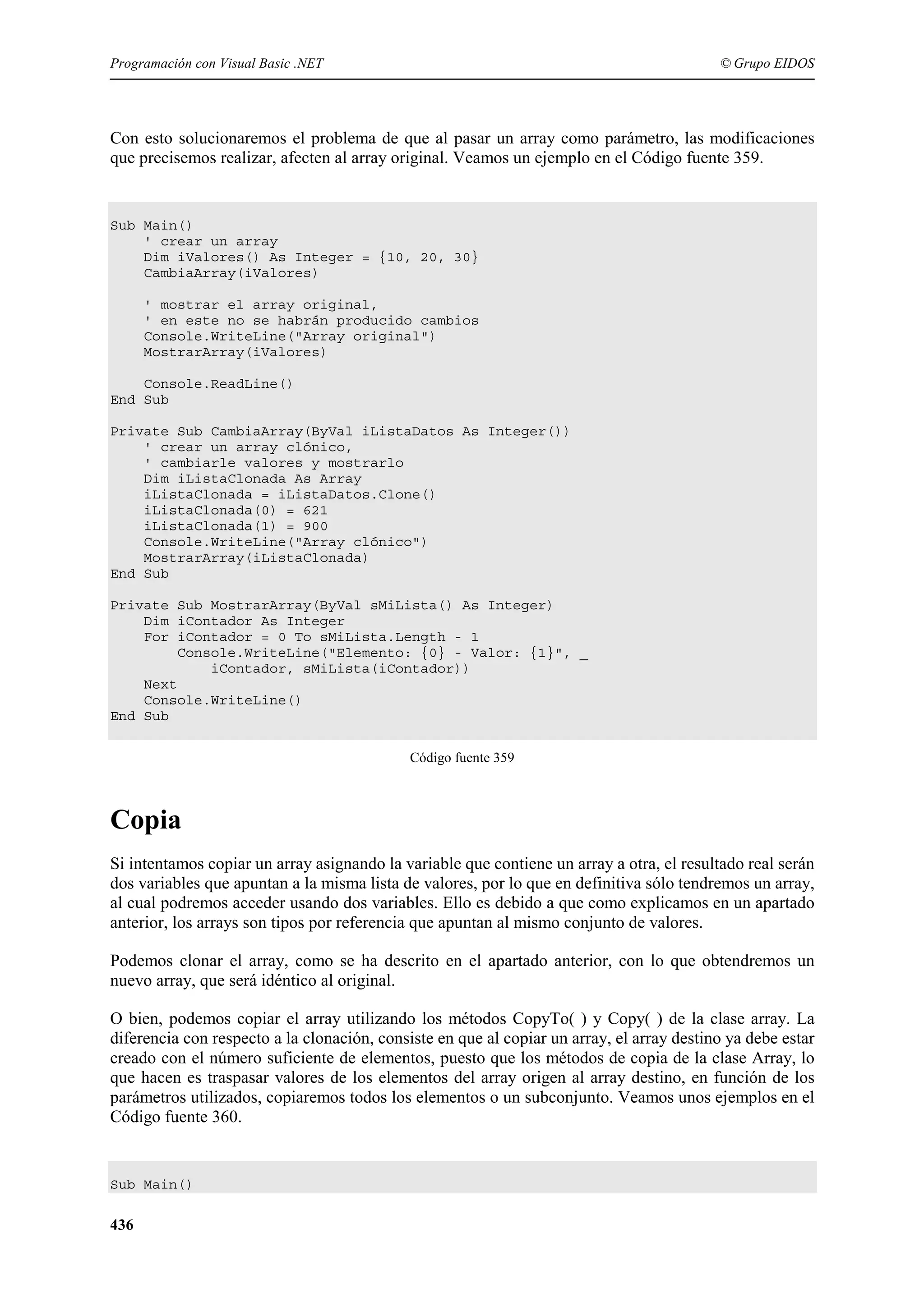 Programación con Visual Basic .NET

© Grupo EIDOS

Con esto solucionaremos el problema de que al pasar un array como parámetro, las modificaciones
que precisemos realizar, afecten al array original. Veamos un ejemplo en el Código fuente 359.

Sub Main()
' crear un array
Dim iValores() As Integer = {10, 20, 30}
CambiaArray(iValores)
' mostrar el array original,
' en este no se habrán producido cambios
Console.WriteLine("Array original")
MostrarArray(iValores)
Console.ReadLine()
End Sub
Private Sub CambiaArray(ByVal iListaDatos As Integer())
' crear un array clónico,
' cambiarle valores y mostrarlo
Dim iListaClonada As Array
iListaClonada = iListaDatos.Clone()
iListaClonada(0) = 621
iListaClonada(1) = 900
Console.WriteLine("Array clónico")
MostrarArray(iListaClonada)
End Sub
Private Sub MostrarArray(ByVal sMiLista() As Integer)
Dim iContador As Integer
For iContador = 0 To sMiLista.Length - 1
Console.WriteLine("Elemento: {0} - Valor: {1}", _
iContador, sMiLista(iContador))
Next
Console.WriteLine()
End Sub
Código fuente 359

Copia
Si intentamos copiar un array asignando la variable que contiene un array a otra, el resultado real serán
dos variables que apuntan a la misma lista de valores, por lo que en definitiva sólo tendremos un array,
al cual podremos acceder usando dos variables. Ello es debido a que como explicamos en un apartado
anterior, los arrays son tipos por referencia que apuntan al mismo conjunto de valores.
Podemos clonar el array, como se ha descrito en el apartado anterior, con lo que obtendremos un
nuevo array, que será idéntico al original.
O bien, podemos copiar el array utilizando los métodos CopyTo( ) y Copy( ) de la clase array. La
diferencia con respecto a la clonación, consiste en que al copiar un array, el array destino ya debe estar
creado con el número suficiente de elementos, puesto que los métodos de copia de la clase Array, lo
que hacen es traspasar valores de los elementos del array origen al array destino, en función de los
parámetros utilizados, copiaremos todos los elementos o un subconjunto. Veamos unos ejemplos en el
Código fuente 360.

Sub Main()

436

 