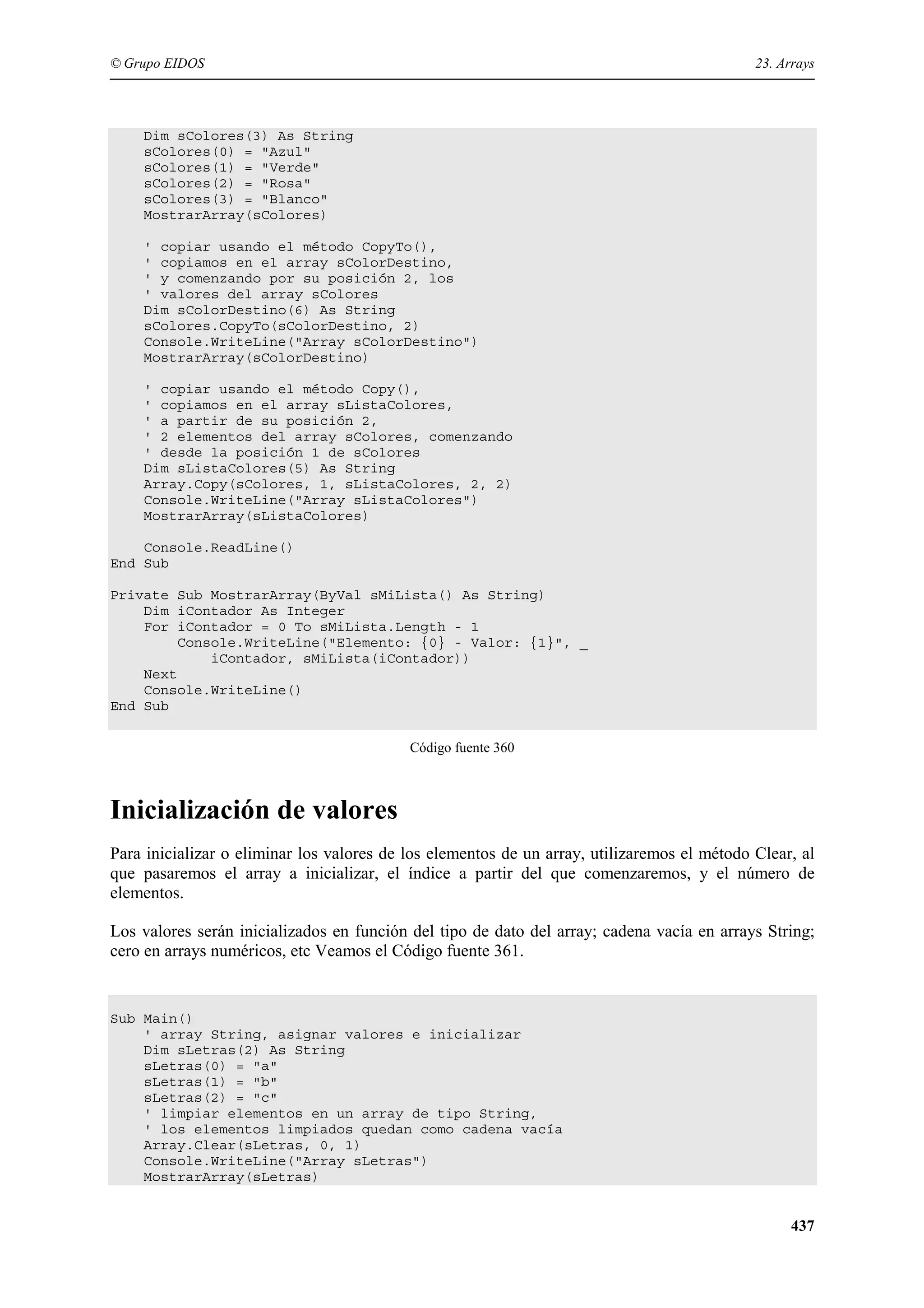 © Grupo EIDOS

23. Arrays

Dim sColores(3) As String
sColores(0) = "Azul"
sColores(1) = "Verde"
sColores(2) = "Rosa"
sColores(3) = "Blanco"
MostrarArray(sColores)
' copiar usando el método CopyTo(),
' copiamos en el array sColorDestino,
' y comenzando por su posición 2, los
' valores del array sColores
Dim sColorDestino(6) As String
sColores.CopyTo(sColorDestino, 2)
Console.WriteLine("Array sColorDestino")
MostrarArray(sColorDestino)
' copiar usando el método Copy(),
' copiamos en el array sListaColores,
' a partir de su posición 2,
' 2 elementos del array sColores, comenzando
' desde la posición 1 de sColores
Dim sListaColores(5) As String
Array.Copy(sColores, 1, sListaColores, 2, 2)
Console.WriteLine("Array sListaColores")
MostrarArray(sListaColores)
Console.ReadLine()
End Sub
Private Sub MostrarArray(ByVal sMiLista() As String)
Dim iContador As Integer
For iContador = 0 To sMiLista.Length - 1
Console.WriteLine("Elemento: {0} - Valor: {1}", _
iContador, sMiLista(iContador))
Next
Console.WriteLine()
End Sub
Código fuente 360

Inicialización de valores
Para inicializar o eliminar los valores de los elementos de un array, utilizaremos el método Clear, al
que pasaremos el array a inicializar, el índice a partir del que comenzaremos, y el número de
elementos.
Los valores serán inicializados en función del tipo de dato del array; cadena vacía en arrays String;
cero en arrays numéricos, etc Veamos el Código fuente 361.

Sub Main()
' array String, asignar valores e inicializar
Dim sLetras(2) As String
sLetras(0) = "a"
sLetras(1) = "b"
sLetras(2) = "c"
' limpiar elementos en un array de tipo String,
' los elementos limpiados quedan como cadena vacía
Array.Clear(sLetras, 0, 1)
Console.WriteLine("Array sLetras")
MostrarArray(sLetras)

437

 