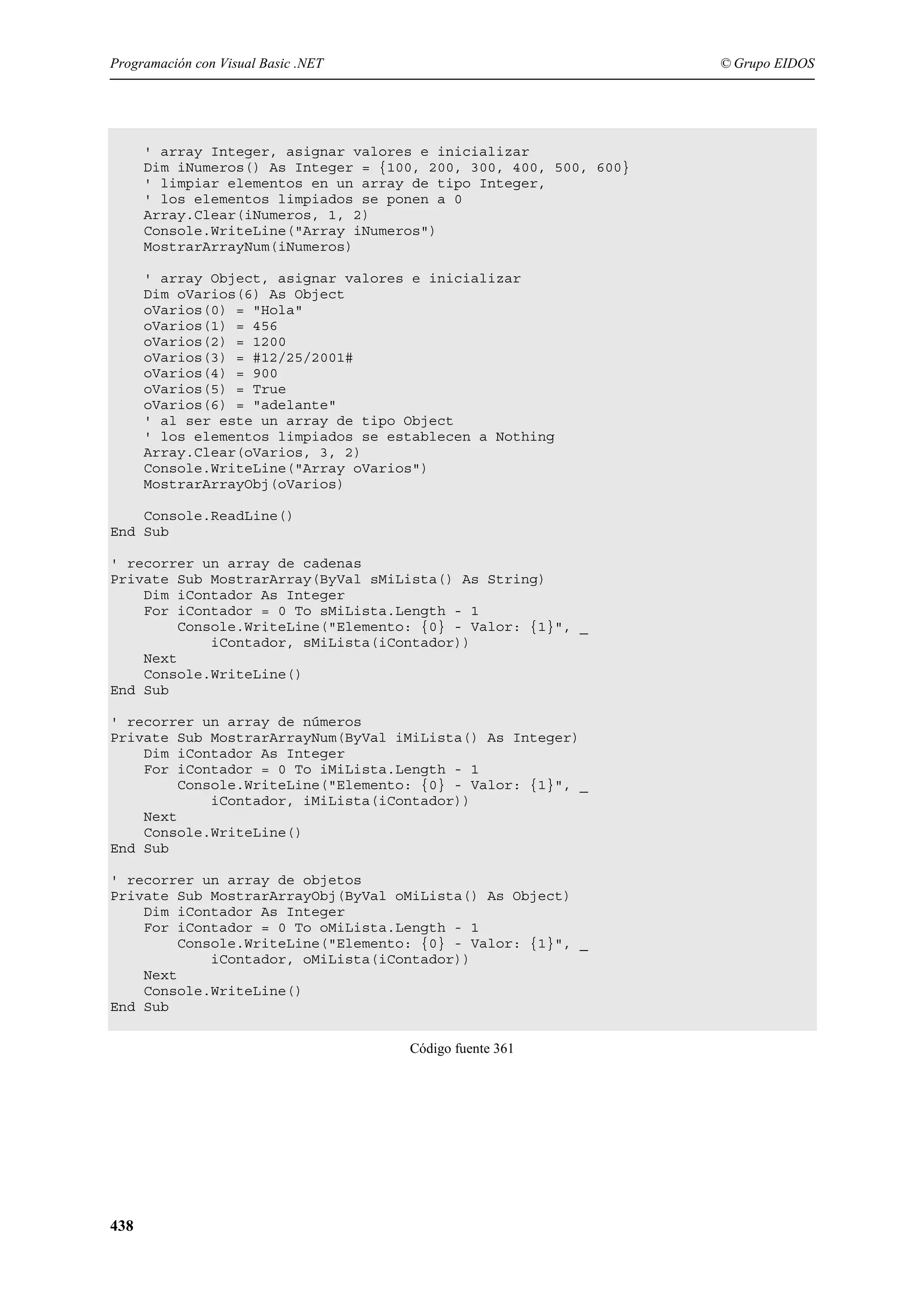 Programación con Visual Basic .NET

© Grupo EIDOS

' array Integer, asignar valores e inicializar
Dim iNumeros() As Integer = {100, 200, 300, 400, 500, 600}
' limpiar elementos en un array de tipo Integer,
' los elementos limpiados se ponen a 0
Array.Clear(iNumeros, 1, 2)
Console.WriteLine("Array iNumeros")
MostrarArrayNum(iNumeros)
' array Object, asignar valores e inicializar
Dim oVarios(6) As Object
oVarios(0) = "Hola"
oVarios(1) = 456
oVarios(2) = 1200
oVarios(3) = #12/25/2001#
oVarios(4) = 900
oVarios(5) = True
oVarios(6) = "adelante"
' al ser este un array de tipo Object
' los elementos limpiados se establecen a Nothing
Array.Clear(oVarios, 3, 2)
Console.WriteLine("Array oVarios")
MostrarArrayObj(oVarios)
Console.ReadLine()
End Sub
' recorrer un array de cadenas
Private Sub MostrarArray(ByVal sMiLista() As String)
Dim iContador As Integer
For iContador = 0 To sMiLista.Length - 1
Console.WriteLine("Elemento: {0} - Valor: {1}", _
iContador, sMiLista(iContador))
Next
Console.WriteLine()
End Sub
' recorrer un array de números
Private Sub MostrarArrayNum(ByVal iMiLista() As Integer)
Dim iContador As Integer
For iContador = 0 To iMiLista.Length - 1
Console.WriteLine("Elemento: {0} - Valor: {1}", _
iContador, iMiLista(iContador))
Next
Console.WriteLine()
End Sub
' recorrer un array de objetos
Private Sub MostrarArrayObj(ByVal oMiLista() As Object)
Dim iContador As Integer
For iContador = 0 To oMiLista.Length - 1
Console.WriteLine("Elemento: {0} - Valor: {1}", _
iContador, oMiLista(iContador))
Next
Console.WriteLine()
End Sub
Código fuente 361

438

 