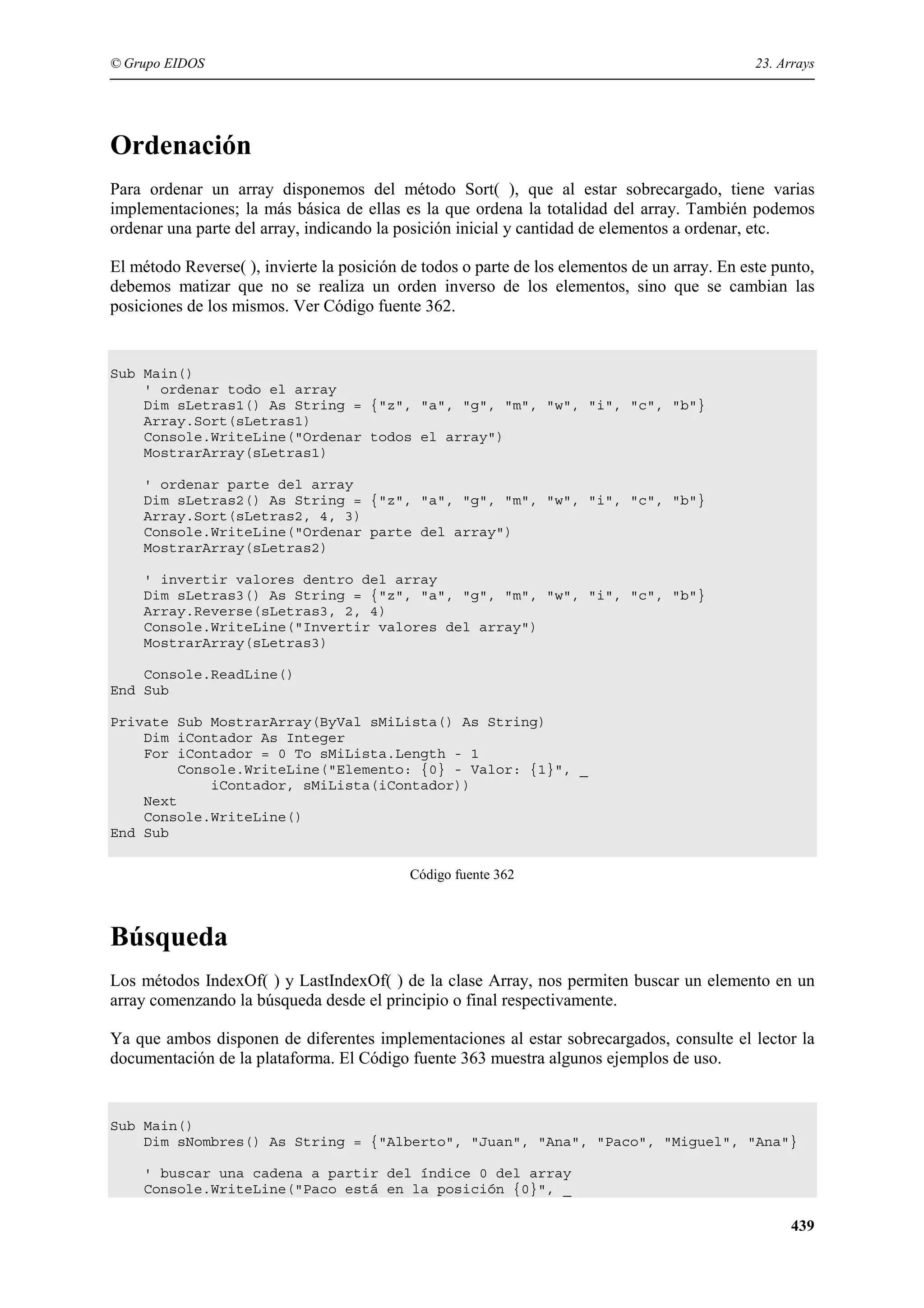 © Grupo EIDOS

23. Arrays

Ordenación
Para ordenar un array disponemos del método Sort( ), que al estar sobrecargado, tiene varias
implementaciones; la más básica de ellas es la que ordena la totalidad del array. También podemos
ordenar una parte del array, indicando la posición inicial y cantidad de elementos a ordenar, etc.
El método Reverse( ), invierte la posición de todos o parte de los elementos de un array. En este punto,
debemos matizar que no se realiza un orden inverso de los elementos, sino que se cambian las
posiciones de los mismos. Ver Código fuente 362.

Sub Main()
' ordenar todo el array
Dim sLetras1() As String = {"z", "a", "g", "m", "w", "i", "c", "b"}
Array.Sort(sLetras1)
Console.WriteLine("Ordenar todos el array")
MostrarArray(sLetras1)
' ordenar parte del array
Dim sLetras2() As String = {"z", "a", "g", "m", "w", "i", "c", "b"}
Array.Sort(sLetras2, 4, 3)
Console.WriteLine("Ordenar parte del array")
MostrarArray(sLetras2)
' invertir valores dentro del array
Dim sLetras3() As String = {"z", "a", "g", "m", "w", "i", "c", "b"}
Array.Reverse(sLetras3, 2, 4)
Console.WriteLine("Invertir valores del array")
MostrarArray(sLetras3)
Console.ReadLine()
End Sub
Private Sub MostrarArray(ByVal sMiLista() As String)
Dim iContador As Integer
For iContador = 0 To sMiLista.Length - 1
Console.WriteLine("Elemento: {0} - Valor: {1}", _
iContador, sMiLista(iContador))
Next
Console.WriteLine()
End Sub
Código fuente 362

Búsqueda
Los métodos IndexOf( ) y LastIndexOf( ) de la clase Array, nos permiten buscar un elemento en un
array comenzando la búsqueda desde el principio o final respectivamente.
Ya que ambos disponen de diferentes implementaciones al estar sobrecargados, consulte el lector la
documentación de la plataforma. El Código fuente 363 muestra algunos ejemplos de uso.

Sub Main()
Dim sNombres() As String = {"Alberto", "Juan", "Ana", "Paco", "Miguel", "Ana"}
' buscar una cadena a partir del índice 0 del array
Console.WriteLine("Paco está en la posición {0}", _

439

 