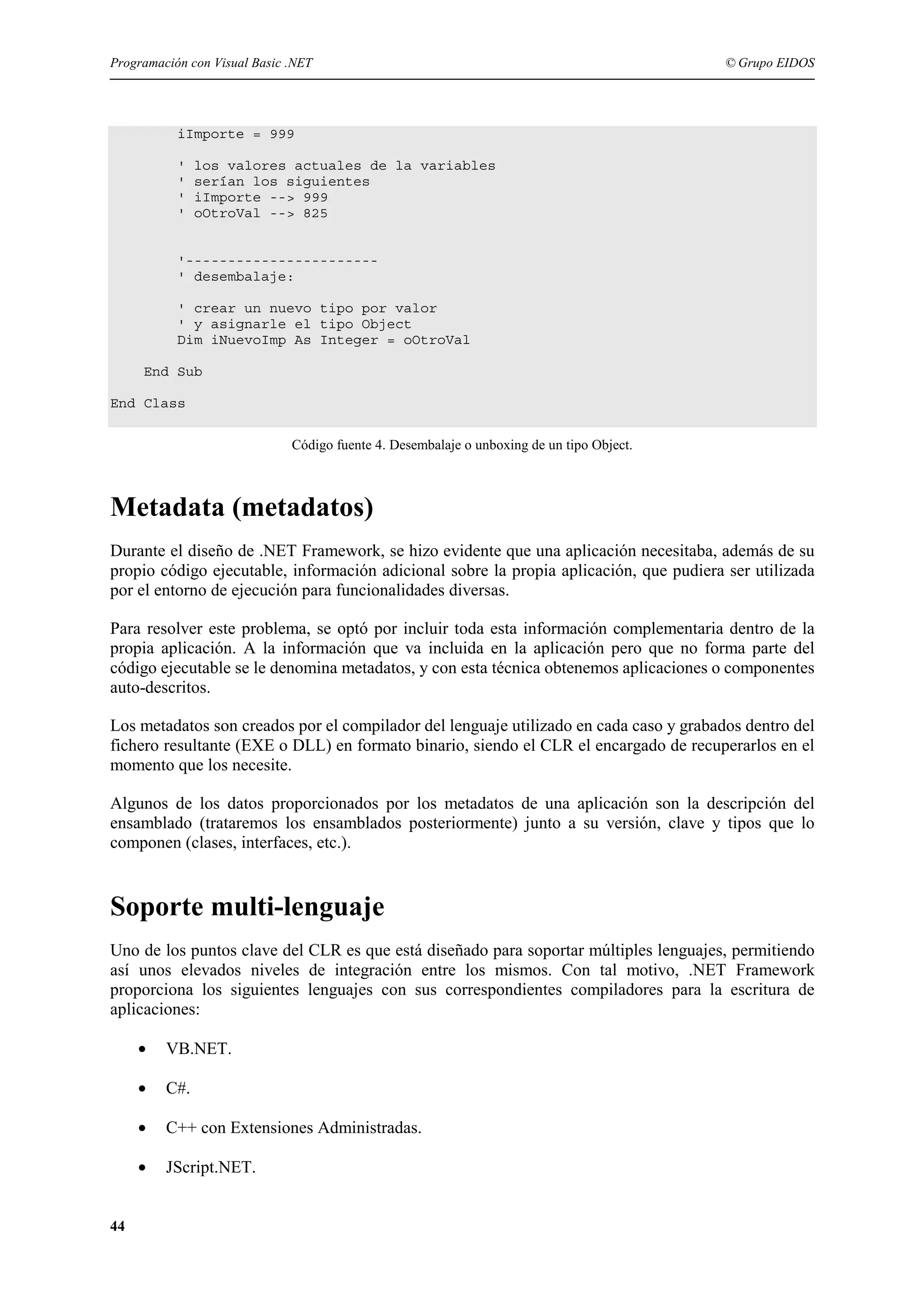 Programación con Visual Basic .NET

© Grupo EIDOS

iImporte = 999
'
'
'
'

los valores actuales de la variables
serían los siguientes
iImporte --> 999
oOtroVal --> 825

'----------------------' desembalaje:
' crear un nuevo tipo por valor
' y asignarle el tipo Object
Dim iNuevoImp As Integer = oOtroVal
End Sub
End Class
Código fuente 4. Desembalaje o unboxing de un tipo Object.

Metadata (metadatos)
Durante el diseño de .NET Framework, se hizo evidente que una aplicación necesitaba, además de su
propio código ejecutable, información adicional sobre la propia aplicación, que pudiera ser utilizada
por el entorno de ejecución para funcionalidades diversas.
Para resolver este problema, se optó por incluir toda esta información complementaria dentro de la
propia aplicación. A la información que va incluida en la aplicación pero que no forma parte del
código ejecutable se le denomina metadatos, y con esta técnica obtenemos aplicaciones o componentes
auto-descritos.
Los metadatos son creados por el compilador del lenguaje utilizado en cada caso y grabados dentro del
fichero resultante (EXE o DLL) en formato binario, siendo el CLR el encargado de recuperarlos en el
momento que los necesite.
Algunos de los datos proporcionados por los metadatos de una aplicación son la descripción del
ensamblado (trataremos los ensamblados posteriormente) junto a su versión, clave y tipos que lo
componen (clases, interfaces, etc.).

Soporte multi-lenguaje
Uno de los puntos clave del CLR es que está diseñado para soportar múltiples lenguajes, permitiendo
así unos elevados niveles de integración entre los mismos. Con tal motivo, .NET Framework
proporciona los siguientes lenguajes con sus correspondientes compiladores para la escritura de
aplicaciones:
•
•

C#.

•

C++ con Extensiones Administradas.

•
44

VB.NET.

JScript.NET.

 